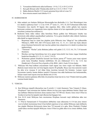 235
2. Yerusaaleem Babilooniin akka kufifamtuu 1:9-16, 3:12, 4:10-12, 6:9-16
3. Kan gadi dhiisaan sabni Yihudaa akka deebi’an 2:12-13, 5:5b-9, 7:7-20
4. Bakka dhaloota Masihii 5:2 fi mootii gutumma biyya lafa ta’u isaa 5:4
5. Kan ormoota amantii isanii dhufuu 4:1-5
IV. BARREESSICHI
A. Akka aadaatti yoo ilaalamu Miikiyaas Mooreetadha kan dhufeedha (1:1). Tarii Moreshetgeet irraa
ta’u danda’a (qabeenya Geet” 1; 4, Isa 15:44. 2ffaa
seena 11:, 14:9, 10, 20:37,tilmamaan kibba baha
Yerusaalem irraa mayilsi 20 fagaate idoo argamtuu dha). Akka walitti qabattu kan raajoota
barressaan yookaan yoo xiqqaateeka’umsa ergichaa olaana ta’ee kan argamuudha (yeroo booda kan
sirreefame yookaan kan mirkanaa’e).
B. Beektonni baraa tokko tokkoo akka barrefama Musee godhan kan Miikiyaasis kitaaba isaa
barresitoota adda addaati qoqoduudhaaf yaalaniruu. Ta’us garuu kitaabichi akka tokkotti ilaalamuu
akka danda’uu ragaan keessa jira
1. Boqonnaan baay’en isaani kan jalqaban jecha Hibiroota irraa “dhaga’aa” kan jedhuunidha
9Shimaa’ii, BDB 1033, KB 1570 keessa deebi 6:4), 12, 3:1, 6:1. Jechi kun haala akkasin
jiruun ibsamuun barreesichii rajii isaa kan qabatee kan calaqisiisuu ta’u danda’a (yookaan kan
qopheesichaa).
2. “Tiksitoota” “Hoolaa” jecha dhokataa jedhuu wali galatti 2:12, 3:2-3, 4:6, 5:4, 7:14 keessatti
ibsameera.
3. Meeshaa seer-luga barreefamaa kan ta’ee gargar kutuu-deebii kan kutaa xiqqaa kitaabichaa
hunda kan ibsuudha (2:5, 12, 3:1, 6:6-8, 7:14-15).
4. Walummaa galaatti kitaabicha keessatti kan biroon jaarraa 8ffaa
keessa yeroo turan rajootni
jecha karaa biraadhan ibsaman (dubbifama 24) jiru (fakkenyaaf 4:1-3, Isa 1:2-4, kan
Zondervan’s Pictorial Encyclopedia of the Bible jildii 4. fuula 214 irra ilaala).
C. Miikiyaas bifa baay’eedhaan eenyummaan isaafi ergaan isaa Amos wajjin wal fakkaata. Bakki
dhaloota isaani immoo kan wal irraa fagaatu maylsii 20 qofaadha. Biyya isaa irraa namootni isaanii
Isa akka ta’ee siyaasaa fi wal didaa bittaa moototaa keessatti hin hirmatne. Lamaan isaani
hiyyummaa isaaniin, human dhabuu isaanitii fi hawaasa irraa adda baafamuun kan beekamanidha,
lamaan isaanii matii rajoota irraa kan dhufan miti (3:5-8).
D. Miikiyaas naannoo galaanaa abba lafaa irra jiraachuu irraan kan ka’ee Asor Yihuda irratti kan godhe
waranaa hunda ilaalera.
V. YERICHA
A. Kan Miikiyaas tajaajilli dheerachuu isaa fi yerichii 1:1 irratti ibsameera “bara Yataamii fi Ahaaz,
Hizqihaasis” bara moototaa kan ilaalatee dhuma irra kan jiruu ragaa dabalataa ilaalaa). Raajii isaa
kan dubbatee Dhaloota Kiriistoos duraa naannoo bara 735-700 ture. Kunnis Amos irraa fi Hose’aa
boodaa ta’uun kan Isa tajaajila raajii dheeraa kan haguguu ture.
B. Erm 26:18 irratti Miikiyaas bara mootummaa Hizqihaas keessatti raajii dubbachaa akka ture
ibsameera.
C. 1:1 Waa’ee Samaariyaatii fi Yerusaaleem dubbachuu isaan akkasumas 6:1-16 kan jiruu immoo
waa’ee kufaati mootummaa Israa’el kan kallatti argisiisuu ta’uun sababa Miikiyaas raajii dubbachu
kan jalqabe Dhaloota Kiriistoosiin duraa bara 722 keessatti ta’u qaba. Birus Waalteek (Tiindaal
yaada kakuu moofaa) tajaajilli Miikiyaas Amos fi Hose’aa giddu akka ta’uu cimsee dubbata, fuula
138.
 
