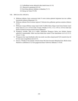238
(1) Lubbudhaan turuun akkamitti akka danda’amuu (6:1-8)
(2) Abarsooti in guutamuu (6:9-16)
(3) Kan bittaa adeemsii daldalaa in dhaabata (7:1-7)
(4) Qooqa mo’ichaa (7:8-20)
VIII. DHUGAA ISA ANGAFA
A. Miikiyaas akkuma Amos soreesoota irratti fi warra cimina qabaniin hojjetama kan ture cubbuu
hawaasicha tufateera (Boqonnaa 2-3).
B. Miikiyaas akkuma Hose’aa karaa raajoota fi lubootaa kan godhaman ganinsaa amantaa tufateera
(3:11).
C. Miikiyaas waaqa tolfamaa waaqa isaani irratti fi sababa kakuu diiguu isaani karaa lamaan isaani
karaa Israa’el (1:5-7, 6:9-16) irratti fi karaa Yihudaa (1:9-16, 3:12, 4:10-12, 6:9-16) irratti kan
dhufuu kuufaati fii boojuu duraan dursee dubbateera.
D. Waaqayyo sirriidha. Saba isa ni adaba. Dabalataan Waaqayyo kakuu isaa ilaalatee haarara
qabeessa fi amanamadha. Sabni isaa (kan hafan) kan oolanii fi kan haarefaman in ta’u (2:12-13,
5:5b-9, 7:7-20)
E. Waaqayyoo kan isaan barabaadu sabni isaa amala isaa akka calaqisisaaniif (6:8) amantiin kan itti
hir’atee seera waaqeffanna miti (6:6-7).
F. Israa’el, Yihudaa fi kan amanan ormoota karaa Bet’elem keessatti dhalachuuf kan dhufuu karaa
Masihiin in eebbifamu (5:2). Kun geggeessaa haara Yahiwwee fakkaata (7:18-20).
 