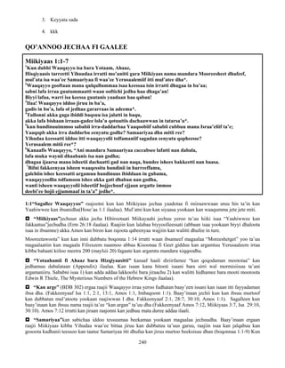 240
3. Keyyata sada
4. kkk
QO’ANNOO JECHAA FI GAALEE
Miikiyaas 1:1-7
1
Kun dubbi Waaqayyo isa bara Yotaam, Ahaaz,
Hisqiyaasis tarreetti Yihuudaa irratti mo’anitti gara Miikiyaas nama mandara Mooreesheet dhufeef,
mul’ata isa waa’ee Samaariyaa fi waa’ee Yerusaalemiif itti mul’atee dha*.
2
Waaqayyo gooftaan mana qulqullummaa isaa keessaa isin irratti dhugaa in ba’aa;
sabni lafa irraa guutummaatti waan ooftichi jedhu haa dhaga’an!
Biyyi lafaa, warri isa keessa guutanis yaadaan haa qaban!
3
Ilaa! Waaqayyo iddoo jiruu in ba’a,
gadis in bu’a, lafa ol jedhaa gararraas in adeema*.
4
Tullonni akka gaga ibiddi baqsuu isa jalatti in baqu,
akka lafa bishaan irraan-gadee lola’u qotuuttis dachaawwan in tatarsa’u*.
5
kun hundinuuimmoo sababii irra-daddarbaa Yaaqoobiif sababii cubbuu mana Israa’eliif ta’e;
Yaaqopb akka irra daddarbu eenyutu godhe? Samaariyaa dha mitii ree?
Yihudaa keessatti iddoo itti waaqayyolii tolfamaniif sagadan eenyutu qopheesse?
Yerusaalem mitii ree*?
6
Kanaafis Waaqayyo, “Ani mandara Samaariyaa caccabsee lafatti nan dabala,
lafa muka waynii dhaabanis isa nan godha;
dhagaa ijaarsa mana isheetii dachaatti gad nan naqa, hundee ishees bakkeetti nan baasa.
7
Bifni fakkeenyaa isheen waaqessitu hundinii in hurreeffamu,
galchiin ishee keessatti argamuu hundinuus ibiddaan in gubama,
waaqayyoollin tolfamoon ishee akka gati dhaban nan godha,
wanti isheen waaqayyolii isheetiif hojjechuuf ejjaan argatte immoo
deebi’ee hojii ejjummaaf in ta’a” jedhe*.
1:1“Sagallee Waaqayyoo” raajootni kun kan Miikiyaas jechaa yaadotaa fi miiraawwaan utuu hin ta’in kan
Yaahiwwee kan ibsanidha(Hose’aa 1:1 ilaalaa). Mul’atni kun kan siyaasa yookaan kan waaqumma jete jete miti.
 “Miikiyaas”jechuun akka jecha Hibirootaati Miikayaahi jechuu yeroo ta’uu hiiki isaa “Yaahiwwee kan
fakkaatuu”jechudha (Erm 26:18 ilaalaa). Raajiin kun lalabaa biyyoolleessati (abbaan isaa yookaan biyyi dhaloota
isaa in ibsamne) akka Amos kan biroo kan rajoota qabeenyaa wajjiin kan walitti dhufee in ture.
Mooreetawoota” kun kan inni dubbatu boqonna 1:14 irratti waan ibsameef magaalaa “Moreeshetget” yoo ta’uu
magaalaatiin kun magaala Filisxeem naannoo abbaa Kisoonaa fi Geet gidduu kan argamtuu Yerusaaleem irraa
kibba bahaati kiiloo meetra 200 (maylsii 20) fagaate kan argamtu mandara xiqqoodha.
 “Yotaahamii fi Ahaaz bara Hizqiyaasitti” kanaaf haali diriirfamee “kan qoqodaman moototaa” kan
jedhamuu dabalataan (Appendix) ilaalaa. Kan isaan kana bitooti isaani bara sirri wal mormisiisuu ta’ani
argamaniiru. Sababni isaa 1) kan adda addaa lakkoofsi bara jiraachu 2) kan walitti hidhamee bara mooti mootoota
Edwin R Thiele, The Mysterious Numbers of the Hebrew Kings ilaalaa).
 “Kan arge” (BDB 302) ergaa raajii Waaqayyo irraa yeroo fudhatan baay’een issani kan isaan itti fayyadaman
ibsa dha. (Fakkeenyaaf Isa 1:1, 2:1, 13:1, Amos 1:1, Imbaqoom 1:1). Baay’inaan jechii kun kan ibsuu murtoof
kan dubbatan mul’atoota yookaan raajiwwan I dha. Fakkeenyaaf 2:1, 28:7, 30:10, Amos 1:1). Sagalleen kun
baay’inaan kan ibsuu nama raajii ta’ee “kan argan” ta’uu dha (Fakkeenyaaf Amos 7:12, Miikiyaas 3:7, Isa 29:10,
30:10). Amos 7:12 irratti kan jiraan raajonni kan jedhuu mata duree addaa ilaali.
 “Samariyaa”kan sabichaa iddoo tessuumaa beekamaa yookaan magaalaa jechuudha. Baay’inaan ergaan
raajii Miikiyaas kibba Yihudaa waa’ee bittaa jiruu kan dubbatuu ta’uus garuu, raajiin isaa kan jalqabuu kan
gosoota kudhanii teessoo kan taatee Samariyaa itti dhufaa kan jiruu murtoo beeksisuu dhan (boqonnaa 1:1-9) Kun
 