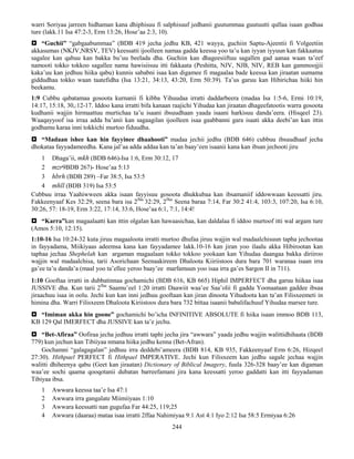 244
warri Soriyaa jarreen hidhaman kana dhiphisuu fi salphisuuf jedhanii guutummaa guutuutti qullaa isaan godhaa
ture (lakk.11 Isa 47:2-3, Erm 13:26, Hose’aa 2:3, 10).
 “Guchii” “gabgaabummaa” (BDB 419 jecha jedhu KB, 421 wayya, guchiin Saptu-Ajeentii fi Volgeetiin
akkasumas (NKJV,NRSV, TEV) keessatti ijoolleen namaa gadda keessa yoo ta’u kan iyyan iyyuun kan fakkaatuu
sagalee kan qabuu kan bakka bu’uu beelada dha. Guchiin kan dhageesiiftuu sagallen gad aanaa waan ta’eef
namooti tokko tokkoo sagallee nama hawisiisuu itti fakkaata (Peshitta, NJV, NJB, NIV, REB kan gammoojjii
kaka’uu kan jedhuu hiika qabu) kunnis sababni isaa kan digamee fi magaalaa bade keessa kan jiraatan uumama
giddudhaa tokko waan taatefidha (Isa 13:21, 34:13, 43:20, Erm 50:39). Ta’us garuu kan Hibirichaa hiiki hin
beekamu.
1:9 Cubbu qabatamaa gosoota kurnanii fi kibba Yihuudaa irratti daddarbeera (madaa Isa 1:5-6, Ermi 10:19,
14:17, 15:18, 30,:12-17. Iddoo kana irratti bifa kanaan raajichi Yihudaa kan jiraatan dhageefatootis warra gosoota
kudhanii wajjin hirmaattuu murtichaa ta’u isaani ibsuudhaan yaada isaani harkisuu danda’eera. (Hisqeel 23).
Waaqayyoof isa irraa adda ba’anii kan sagaagilan ijoolleen isaa gaabbanni gara isaati akka deebi’an kan ittin
godhamu karaa inni tokkichi murtoo fiduudha.
 “Madaan ishee kan hin fayyinee dhaahooti” madaa jechii jedhu (BDB 646) cubbuu ibsuudhaaf jecha
dhokataa fayyadameedha. Kana jal’aa adda addaa kan ta’an baay’een isaanii kana kan ibsan jechooti jiru
1 Dhaga’ii, mkh (BDB 646)-Isa 1:6, Erm 30:12, 17
2 mzr9BDB 267)- Hose’aa 5:13
3 hbrh (BDB 289) –Far 38:5, Isa 53:5
4 mhll (BDB 319) Isa 53:5
Cubbuu irraa Yaahiwween akka isaan fayyisuu gosoota dhukkubaa kan ibsamaniif iddowwaan keessatti jiru.
Fakkeenyaaf Kes 32:29, seena bara isa 2ffaa
32:29, 2ffaa
Seena baraa 7:14, Far 30:2 41:4, 103:3, 107:20, Isa 6:10,
30:26, 57: 18-19, Erm 3:22, 17:14, 33:6, Hose’aa 6:1, 7:1, 14:4!
 “Karra”kan magaalaatti kan ittin olgalan kan hawaasichaa, kan daldalaa fi iddoo murtoof itti wal argam ture
(Amos 5:10, 12:15).
1:10-16 Isa 10:24-32 kuta jiruu magaaloota irratti murtoo dhufaa jiruu wajjin wal madaalchisuun tapha jechootaa
in fayyadama, Miikiyaas adeemsa kana kan fayyadamee lakk.10-16 kan jiran yoo ilaalu akka Hibirootan kan
taphaa jechaa Shephelah kan argaman magaalaan tokko tokkoo yookaan kan Yihudaa daangaa bakka diriiroo
wajjin wal madaalchisa, tarii Asorichaan Seenaakireem Dhaloota Kiiriistoos dura bara 701 waranaa isaan irra
ga’ee ta’u danda’a (maal yoo ta’ellee yeroo baay’ee marfamuun yoo isaa irra ga’es Sargon II in 711).
1:10 Gooftaa irratti in dubbatinnaa gochamichi (BDB 616, KB 665) Hiphil IMPERFECT dha garuu hiikaa isaa
JUSSIVE dha. Kun tarii 2ffaa
Saamu’eel 1:20 irratti Daawiit waa’ee Saa’olii fi gadda Yoonaataan gaddee ibsaa
jiraachuu isaa in oolu. Jechi kun kan inni jedhuu gooftaan kan jiran dinoota Yihudoota kan ta’an Filisxeemeti in
himina dha. Warri Filisxeem Dhaloota Kiriistoos dura bara 732 bittaa isaanii babalifachuuf Yihudaa marsee ture.
 “Imiman akka hin goone” gochamichi bo’icha INFINITIVE ABSOLUTE fi hiika isaan immoo BDB 113,
KB 129 Qal IMERFECT dha JUSSIVE kan ta’e jechu.
 “Bet-Afiraa” Oofiraa jecha jedhuu irratti taphi jecha jira “awwara” yaada jedhu wajjin walittidhihaata (BDB
779) kun jechun kan Tibiiyaa nmana hiika jedhu kenna (Bet-Afran).
Gochamni “galagagalan” jedhuu irra deddebi’ameera (BDB 814, KB 935, Fakkeenyaaf Erm 6:26, Hizqeel
27:30). Hithpael PERFECT fi Hithpael IMPERATIVE. Jechi kun Filisxeem kan jedhu sagale jechaa wajjin
walitti dhiheenya qabu (Geet kan jiraatan) Dictionary of Biblical Imagery, fuula 326-328 baay’ee kan digaman
waa’ee sochi qaama qooqotanii dubatan barreefamani jira kana keessatti yeroo gaddatti kan itti fayyadaman
Tibiyaa ibsa.
1 Awwara keessa taa’e Isa 47:1
2 Awwara irra gangalate Miimiiyaas 1:10
3 Awwara keessatti nan gugufaa Far 44:25, 119;25
4 Awwara (daaraa) mataa isaa irratti 2ffaa Nahimiyaa 9:1 Ast 4:1 Iyo 2:12 Isa 58:5 Ermiyaa 6:26
 