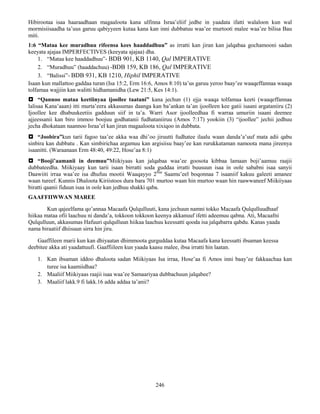 246
Hibirootaa isaa haaraadhaan magaaloota kana ulfinna Israa’eliif jedhe in yaadata ifatti walaloon kun wal
mormisiisaadha ta’uus garuu qabiyyeen kutaa kana kan inni dubbatuu waa’ee murtooti malee waa’ee bilisa Bau
miti.
1:6 “Mataa kee muradhuu rifeensa kees haaddadhuu” as irratti kan jiran kan jalqabaa gochamooni sadan
keeyata ajajaa IMPERFECTIVES (keeyata ajajaa) dha.
1. “Mataa kee haaddadhuu”- BDB 901, KB 1140, Qal IMPERATIVE
2. “Muradhuu” (haaddachuu) -BDB 159, KB 186, Qal IMPERATIVE
3. “Balissi”- BDB 931, KB 1210, Hiphil IMPERATIVE
Isaan kun mallattoo gaddaa turan (Isa 15:2, Erm 16:6, Amos 8:10) ta’us garuu yeroo baay’ee waaqeffannaa waaqa
tolfamaa wajjiin kan walitti hidhamanidha (Lew 21:5, Kes 14:1).
 “Qannoo mataa keetiinyaa ijoollee taatani” kana jechun (1) ejja waaqa tolfamaa keeti (waaqeffannaa
lalisaa Kana’aaan) itti murta’eera akkasumas daanga kan ba’ankan ta’an ijoolleen kee gatii isaani argataniiru (2)
Ijoollee kee dhabuukeetiis gadduun siif in ta’a. Warri Asor ijoolleedhaa fi warraa umuriin isaani deemee
ajjeessanii kan biro immoo boojuu godhatanii fudhataniiruu (Amos 7:17) yookiin (3) “ijoollee” jechii jedhuu
jecha dhokataan naannoo Israa’el kan jiran magaaloota xixiqoo in dubbata.
 “Joobira”kun tarii fagoo taa’ee akka waa dhi’oo jiruutti fudhatee ilaalu waan danda’a’uuf mata adii qabu
sinbira kan dubbatu . Kan simbirichaa argamuu kan argisiisu baay’ee kan rurukkataman namoota mana jireenya
isaanitti. (Waraanaan Erm 48:40, 49:22, Hose’aa 8:1)
 “Booji’aamanii in deemuu”Miikiyaas kan jalqabaa waa’ee goosota kibbaa lamaan boji’aamuu raajii
dubbateedha. Miikiyaay kun tarii isaan birratti soda guddaa irratti buusuun isaa in oole sababni isaa sanyii
Daawiiti irraa waa’ee isa dhufuu mootii Waaqayyo 2ffaa
Saamu’eel boqonnaa 7 isaaniif kakuu galeeti amanee
waan tureef. Kunnis Dhaloota Kiriistoos dura bara 701 murtoo waan hin murtoo waan hin raawwaneef Miikiiyaas
biratti qaanii fiduun isaa in oole kan jedhuu shakki qaba.
GAAFFIIWWAN MAREE
Kun qajeelfama qo’annaa Macaafa Qulqulluuti, kana jechuun namni tokko Macaafa Qulqulluudhaaf
hiikaa mataa ofii laachuu ni danda’a, tokkoon tokkoon keenya akkanuuf ifetti adeemuu qabna. Ati, Macaafni
Qulqulluun, akkasumas Hafuuri qulqulluun hiikaa laachuu keessatti qooda isa jalqabarra qabdu. Kanas yaada
nama biraatiif dhiisuun sirra hin jiru.
Gaaffileen marii kun kan dhiyaatan dhimmoota gurguddaa kutaa Macaafa kana keessatti ibsaman keessa
deebitee akka ati yaadattuufi. Gaaffiileen kun yaada kaasu malee, ibsa irratti hin laatan.
1. Kan ibsaman iddoo dhaloota sadan Miikiyaas Isa irraa, Hose’aa fi Amos inni baay’ee fakkaachaa kan
turee isa kaamiidhaa?
2. Maaliif Miikiyaas raajii isaa waa’ee Samaariyaa dubbachuun jalqabee?
3. Maaliif lakk.9 fi lakk.16 adda addaa ta’anii?
 