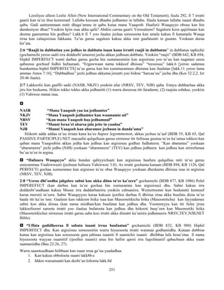 251
Leesliyee alleen Leslie Allen (New International Commentary on the Old Testament), fuula 292, fi 7 irratti
gaarii kan ta’ee ibsa kenneraaf. Lallaba keessan dhaaba jedhamee in lallabu. Haala kanaan lallaba isaani dhaabu
qabu. Gadi aantummaan nutti dhaga’amuu in qabu kutaa mana Yaaqoob. Haafurii Waaqayyo obsuu kan hin
dandeenyee dhaa? Yookiin hjiin isaa akka qafa? Abdiin carraa gaarii Yerusaleem? Sagaleen koos qajelinaan kan
deemu gaarumma hin godhuu? Lakk.6 fi 7 yoo ilaalee jechaa soreesoota kan amala kakuu fi kanamala Waaqa
irraa kan calaqisiisuu fakkaata. Ta’us garuu sagaleen kakuu akka inni gaafatuutti in guutan. Yookaan duraa
hir’ata.
2:6 “Raajii in dubbatina yoo jedhes in dubbatu isaan kana irratti raajii in dubbatan” in dubbatuu taphichii
(gochamichi yeroo sadii irra deddeebi’ameera) jecha akkas jedhuun dubbatu. Yookiin “raajii” (BDB 642, KB 694,
Hiphil IMPERFECT wanti darbee garuu gocha hin xummuramiin kan argisiisuu yoo ta’uu kan tuqamee seera
qabeessa gochuuf fedhii hafuuraati. “Ergawwaan nama tokkoof dhiisuu” “teessisuu” lakk.6 [yeroo sadanuu
hundumtuu hiphil IMPERFECTS] ta’us garuu kan hin xummuramnee dhimma kan ilaalatan [lakk.11 yeroo lama
ammas Amos 7:16]. “Dubbadhuu” jechi jedhuu akkuma jiruutti yoo hiikne “harcaa’uu” jechu dha (Kes 32:2,2, Izr
20:46 ilaala).
2:7 Lakkoofsi kun gaaffii sadii (NASB, NKJV) yookiin afur (NRSV, TEV, NJB) qaba. Ennyu dubbachaa akka
jiru hin beekamu. Hiikin tokko tokko akka jedhanitti (1) warra dureessa itti faradame; (2) raajota sobduu; yookiin
(3) Yahiwee mataa isaa.

NASB “Mana Yaaqoob yaa isa jedhamtee”
NKJV “Mana Yaaqoob jedhamtee kan waamamte ati”
NRSV “Kun mana Yaaqoob haa jedhamuuf”
TEV “Manni Israa’el abarsa jala jette in yaadaa”
NJB “Manni Yaaqoob kan abaramee jechuun in danda’ama”
Hiikotti adda addaa ta’uu irraan kana ka’ee hapox legommenon, akkas jechuu ta’aaf (BDB 55, KB 65, Qal
PASSIVE PARTICIPLE) NET macaafni qulqulluun garuu sirreesse itti fufinsaa guutuu ta’ee ka’umsa tokkoo kan
qaban mana Yaaqoobiin akkas jedha kan jedhuu kan argisiisuu godhee fudhateera. “Kan abaramee” yookaan
“abarameera” jechi jedhu (NJB) yookaan “abarameera” (TEV) kan jedhuu jedheera kan jedhuu kan sirreefamaa
bu’aa ta’ee in argina.
 “Hafuura Waaqayyo” akka hundee qabiyyichaati kan argisiisuu haafura qulqulluu miti ta’us garuu
eenyummaa Yaahiwweeti (jechuun hafuura Yahiwwee 3:8). As irratti gochama kanaan (BDB 894, KB 1126, Qal
PERFECT) gochaa xumuramee kan argisisee ta’ee obsa Waaqayyo yookaan dheekamu dhiisuu isaa in argisiisa
(NRSV, TEV, NJB).
2:8 “Yeroo dhi’oodha jalqabee sabni koo akka diina ta’ee ka’eera” gochamichi (BDB 877, KB 1086) Polel
IMPEREFECT (kan darbee kan ta’ee gochaa hin xumuramne kan argisiisuu) dha. Sabni kakuu irra
deddeebi’uudhaan kakuu Musee irra daddarbaniiru yookiin cabsaniiru. Wereertoonni kun beekamtii kennuuf
karaa mormii ta’eera. Sabni Waaqayyoo karaa kakuun ijoollee durbaa fi dhiiraa irraa akka buufatu diina ta’ee
haala itti ka’ee ture. Gaaleen kun rakkoon hiika isaa kan Masooretikicha hiika (Masooreticha) kan fayyadamee
sabni koo akka diinaa (kan nama miidhan/kan buufatan kan jedhuu dha. Yoommiyyu kan itti fufee jiruu
lakkoofsooni saroota irratti yoo ilaaluu bufatoota kan jedhuu dha hiikooti baay’een kan Masoreetiki hiika
(Masoreetikicha) sirreesuu irratti garuu saba koo irratti akka diinatti ka’aniiru jedhameera NRSV,TEV,NJB,NET
Bible).
 “Uffata gadidheeraa fi sabata isaani irraa baafaatan” gochamichi (BDB 832, KB 980) Hiphil
IMPERFECT dha. Kan argisiisuu soreesootiin warra hiyeesoota irratti waranaa godhaniidha. Kutaan dubbisa
kanaa kan argisiisuu kan soreesoota gara jabinaa isaaniti fi saamichii isaanii dhiibbaa lafa Israa’otaa fi mana
hiyeesoota wayyaa isaanitiif (ijoollee isaanii) utuu hin hafiin qarsii irra liqeefataniif qabachuun akka isaan
saamaniidha (Bau 22:26, 27).
Warra saamtuudhaan hiibbaan kan isaan irraa ga’uu yaadadhaa
1. Kan kakuu obboloota isaani lakk8b-c
2. Iddoo waraanaatti kan deebi’an loltoota lakk.8d
 