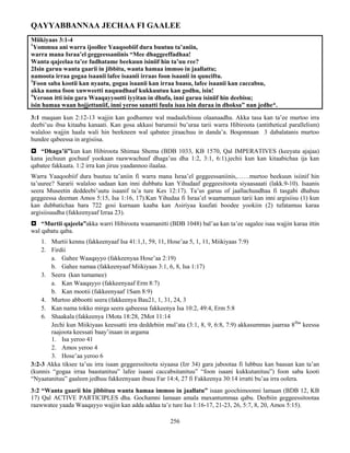 256
QAYYABBANNAA JECHAA FI GAALEE
Miikiyaas 3:1-4
1
Yommua ani warra ijoollee Yaaqoobiif dura buutuu ta’aniin,
warra mana Israa’el geggeessaniinis “Mee dhaggeeffadhaa!
Wanta qajeelaa ta’ee fudhatame beekuun isiniif hin ta’uu ree?
2Isin garuu wanta gaarii in jibbitu, wanta hamaa immoo in jaallattu;
namoota irraa gogaa isaanii lafee isaanii irraas foon isaanii in qunciftu.
3
Foon saba kootii kan nyaatu, gogaa isaanii kan irraa baasu, lafee isaanii kan caccabsu,
akka nama foon xuwweetti naquudhaaf kukkuutuu kan godhu, isin!
4
Yeroon itti isin gara Waaqayyootti iyyitan in dhufa, inni garuu isiniif hin deebisu;
isin hamaa waan hojjettaniif, inni yeroo sanatti fuula isaa isin duraa in dhoksa” nan jedhe*.
3:1 maqaan kun 2:12-13 wajjin kan godhamee wal madaalchisuu olaanaadha. Akka tasa kan ta’ee murtoo irra
deebi’uu ibsa kitaaba kanaati. Kan gosa akkasi barumsii bu’uraa tarii warra Hibiroota (antithetical parallelism)
walaloo wajjin haala wali hin beekneen wal qabatee jiraachuu in danda’a. Boqonnaan 3 dabalatanis murtoo
hundee qabeessa in argisiisa.
 “Dhaga’ii”kun kan Hibiroota Shimaa Shema (BDB 1033, KB 1570, Qal IMPERATIVES (keeyata ajajaa)
kana jechuun gochuuf yookaan raawwachuuf dhaga’uu dha 1:2, 3:1, 6:1).jechii kun kan kitaabichaa ija kan
qabatee fakkaata. 1:2 irra kan jiruu yaadannoo ilaalaa.
Warra Yaaqoobiif dura buutuu ta’aniin fi warra mana Israa’el geggeessaniinis,……murtoo beekuun isiinif hin
ta’uuree? Sararii walaloo sadaan kan inni dubbatu kan Yihudaaf geggeesitoota siyaasaaati (lakk.9-10). Isaanis
seera Museetin deddeebi’uutu isaanif ta’a ture Kes 12:17). Ta’us garuu of jaallachuudhaa fi tasgabi dhabuu
geggeessa deeman Amos 5:15, Isa 1:16, 17).Kan Yihudaa fi Israa’el waamamuun tarii kan inni argisiisu (1) kun
kan dubbatichaa bara 722 gosi kurnaan kaaba kan Asiriyaa kuufati boodee yookiin (2) tufatamuu karaa
argisiisuudha (fakkeenyaaf Izraa 23).
 “Murtii qajeela”akka warri Hibiroota waamanitti (BDB 1048) bal’aa kan ta’ee sagalee isaa wajjin karaa ittin
wal qabatu qaba.
1. Murtii kennu (fakkeenyaaf Isa 41:1,1, 59, 11, Hose’aa 5, 1, 11, Miikiyaas 7:9)
2. Firdii
a. Gahee Waaqayyo (fakkeenyaa Hose’aa 2:19)
b. Gahee namaa (fakkeenyaaf Miikiyaas 3:1, 6, 8, Isa 1:17)
3. Seera (kan tumamee)
a. Kan Waaqayyo (fakkeenyaaf Erm 8:7)
b. Kan mootii (fakkeenyaaf 1Sam 8:9)
4. Murtoo abbootti seera (fakkeenya Bau21, 1, 31, 24, 3
5. Kan nama tokko mirga seera qabeessa fakkeenya Isa 10:2, 49:4, Erm 5:8
6. Shaakala (fakkeenya 1Mota 18:28, 2Mot 11:14
Jechi kun Miikiyaas keessatti irra deddebiin mul’ata (3:1, 8, 9, 6:8, 7:9) akkasummas jaarraa 8ffaa
keessa
raajoota keessati baay’inaan in argama
1. Isa yeroo 41
2. Amos yeroo 4
3. Hose’aa yeroo 6
3:2-3 Akka tiksee ta’uu irra isaan geggeessitoota siyaasa (Izr 34) gara jabootaa fi lubbuu kan baasan kan ta’an
(kunnis “gogaa irraa baastanituu” lafee isaani caccabsitanituu” “foon isaani kukkutanituu”) foon saba kooti
“Nyaatanituu” gaaleen jedhuu fakkeenyaan ibsuu Far 14:4, 27 fi Fakkeenya 30:14 irratti bu’aa irra oolera.
3:2 “Wanta gaarii hin jibbituu wanta hamaa immoo in jaallatu” isaan goochimoonni lamaan (BDB 12, KB
17) Qal ACTIVE PARTICIPLES dha. Gochamni lamaan amala maxantummaa qabu. Deebiin geggeessitootaa
raawwatee yaada Waaqayyo wajjin kan adda addaa ta’e ture Isa 1:16-17, 21-23, 26, 5:7, 8, 20, Amos 5:15).
 