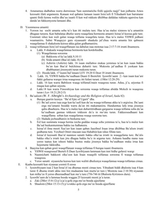 5
4. Amanamuu dadhabuu warra durreessaa “kan uummaticha firdii qajeela raajji” kan jedhamu Amos
keessatti ifatti argameera. Kanaan wal qabatee lamaan isaani Isira’eeli fi Yihudaatti kan barratame
qaami firdii kennu waliin dha’uu isaatii fi kan wal rukkute dhiibbaa daldalaa rukkutu agarsiisu kan
danda’an fakkeenyoota lamaani dha.
D. Yoommessa amantii
1. Yeroon isa sochi amanta soba ta’e kan itti mulatu ture. Haa ta’uu malee xinnoos ta’u amantiin
dhugaas tureera. Kan babalataa dhufee seera waaqefana hormoota amantii Isiraa’el keessa gale ture.
Uummati ishee kan wali galan waaqa tolfama waaqefatu turan. Haa ta’u malee YHWH jedhani
waamaniiru. Sabni Waaqayyo gara siyaasaatti shaakala jal’chuu warra amanta hin qabneen
waaqefannaa fi shakaloota keessa akka galan godhamaniiru.
2. waaqi tolfamaan Isira’eel waaqeffanaan isa dabalun isaa mototaa isaa 2 17:7-18 irratti ibsameera.
a. Lakk. 8 shakaala waaqefannaa hormoota kan hordofeedha.
(1) Waaqefannaa sorooma
(a) Bakkoota ol ka’aa lakk.9,10:11
(b) Siida amanti (Baa’al) lakk.10,16
(c) Ashiriin (Ashirin) lakk. 16 isaan mallattoo mukaa yemmuu ta’an kan isaan bakka
bu’an kan Baa’al bulchiinsa dubartii ture. Mukoota jal’aadhaa fi yookaan kan
dhabbaatani jireenyatti turan mukoota turan.
(2) Hooda lakk. 17 kunni bal’innani LEV 19-20 fi Deut 18 irratti ibsameera.
b. Lakk. 16, YHWH bakka bu’uudhaan Daani fi Beetelitti Iyooribi’aami 2:- kan isaan kaa’ani
fakki gafaarsa warqee irraa waaqessuu itti fufani turani. (1Mot 12:28-29)
c. Lakk. 16 kan warra Babiloon waaqa tolfamaUmain waaqessu turan. Aduu, ji’a, urjootaa fi
maqaa kan qaban urjoota.
d. Lakk.18 kan warra Finooshiyaa kan sorooma waaqa tolfamaa abidda Molech in waaqessu
turan ( Lev 18:21,20:2-5)
3. Ba’aalooti (W. F. Albright’s Archaeology and the Religion of Israel, fuula 82)
a. Burqaa gaariin keenya “Ba’al Epic of Ugarit” dha.
(1) Ba’aal yeroo isaa eege kan ka’uufi kan du’uu waaqa tolfamaa akka ta’e argisiisa. Du’aani
erga mo’amanii boodde warra du’an itti makamaniiru. Hundumtuu lafa irraa jireenya
qabu dhaabeera. Haa ta’u malee kan dubartittiidhaan gargaarsa waaqa tolfama soba du’aa
ka’uudhaan gannaa tokkoon tokkoon du’a in mo’atu turan. Fakkeessudhaani kan
waaqeffamu soban kan waaqefamuu waaqa sooroma ture.
(2) Hadada jechuudhaniis in beekama ture .
b. Eel kan uummata waaqa horma isicha guddaa waaqa soba yemmuu ta’u, haa ta’u malee kan
Ba’aal beekamtummaa bakka isa fudhateera.
c. Isiraa’el ilma mooti Xaa’eer kan isaan qaban Jaazibeel Iraan irraa dhiibbaa Ba’alism irratti
godhama ture. Yexibeel Omiri mucaan isaa Hahabiin kan ishee fillate ture.
d. Isiraa’el keessatti Baa’al naannoo sanatti bakka olka’aa irratti in waaqqefama ture. Ba’alis
bakka olka’a irratti kan jiru dhagaa bakka bu’e in argama ture. Ashaara haadha mana isaa
yeroo taatuu kan isheen bakka buutus muka jireenya bakka bu’uudhaan muka irraa kan
hojeetame fakkiidha.
4. Baayina kan qaban gosii waaqeffanaan waaqa tolfamaa fi burqaa isaani ibsameera.
a. YHWH waaqessuuf Beeteli fi Daan Iyoribiyaam lammaan kan inni hidhe gafarsii warqe
b. Naannichatti bakkooti olka’oon kan Iraan waaqolli tolfamaa sorooma fi waaqa tolfamaa
waaqessu.
c. Yeroo sanatti siyaasicha keessa kan ture walitti dhufeenya waaqefannaa waaqa tolfamaa cimaa.
E. Kaaba keessatti kan siyaasaa yoomii fi eessa
1. Iyoorobiyaam isaa 2 kan Israa’el isa dhumaa mooti cimaa ture. Yihudaati hiddi dhaloota isaa 4 kan
turee fi dhuma irratti akka inni hin mudaamne kan murta’ee ture ( Mootota isaa 2 10:30) siyaasan
kan milka’ee fi yeroo dheeraadhaaf kan mo’e ture (756-746 tti Dhaloota Kiriistoos dura).
2. Iyooribi’aam du’a lammaa booda waggaa 25 keessatti mooti ja’a turan.
a. Zak (2Mot 15:8-12) ji’a ja’a qofa erga mo’ee booda ajjeefame
b. Shaalom (2Mot 15:13-15) ji’a tokko qofa erga mo’ee booda ajjeeffame
 