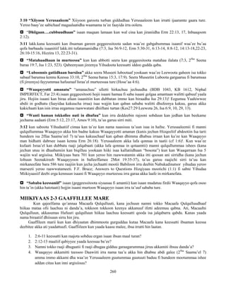 260
3:10 “Xiiyoon Yerusaaleem” Xiiyoon garoota turban giddudhaa Yerusaaleem kan irratti ijaaramte gaara ture.
Yeroo baay’ee sabichaaf magaalaatidha waamama ta’ee faayida irra oolera.
 “Dhiigaan….cubbuudhaan” isaan maqaan lamaan kun wal cina kan jiraniidha Erm 22:13, 17, Inbaaqoom
2:12).
3:11 lakk.kana keessatti kan ibsaman gareen geggeessitoota sadan waa’ee gabgabummaa isaanif waa’ee bu’aa
qofa barbaadu isaanitiif lakk.itti tufatamaniidha (7:3, Isa 56:9-12, Erm 5:30-31, 6:13-14, 8:8-12, 14:13-18,22-23,
26:10-15:16, Hizzira 13, 22:23-31).
 “Matahaadhaan in murteessu” kun kan abbotti seera kan geggeesitoota matahaa ilalata (7:3, 2ffaa
Seena
baraa 19:7, Isa 1:23, 523). Qabeenyaan jireenya Yihudoota keessatti iddoo gudda qaba.
 “Luboonnis gatiidhaan barsiisu” akka seera Museeti lubootaaf yookaan waa’ee Leewoota gaheen isa tokko
sabaaf barumsa kennu Keessa 33:10, 2ffaa
Seena baraa 15:3, 17:9). Seera Museetin Luboota gargaaruu fi barumsaa
(fi jireenya) fayyummaa hafuuraaf Israa’el murteessaa ture (Hose’aa 4:6).
 “Waaqayyotti amanatu” “amanachuu” ulletti hirkachuu jechuudha (BDB 1043, KB 1612, Niphal
IMPERFECT, Far 23:4).isaan geggeesitooti hojii isaani hamaa fi saba isaani golgaa amantaan walitti qabuuf yaala
jiru. Hojiin isaani kan biraa afaan isaanitiin kan dubbatan immo kan biraadha Isa 29:13)! Eegumsa Yaahiwwee
abdii in godhatu (faayidaa kakuucha irraa) isaa wajjin kan qaban sababa walitti dhufeenya kakuu, garuu akka
kakichaati kan isin irraa eegamuu raawwatani dhiiftani turtan (Kes27:29 Leewota 26, Isa 6:9, 10, 29, 13).
 “Wanti haman tokkollee nuti in dhufuu” kun irra deddeebin rajooni sobduun kan jedhan kan beekame
jechama aadaati (Erm 5:12, 23:17, Amos 9:10), ta’us garuu sirri miti.
3:12 kun saboota Yihudaatiif cimaa kan ta’ee kan nama naasisuu ta’uun isaa in hafne. Yerusaaleemii fi manni
qulqullummaa Waaqayyo akka hin badne kakuu Waaqayyotti amanan (kunis jechun Hizqeeliif abdootiin Isa tarii
hundeen isa 2ffaa Saamu’eel 7) ta’uus kakuuchaaf kan qaban dhimma dhabuu irraan kan ka’ee kan Waaqayyo
man hidhatti dabrsee isaan kenna Erm 26:18). Yerusaaleem akka lafa qonnaa in taatii (cf 1:6)!. Kun waa’ee
kufaati Israa’el kan dubbatu raaji jalqabaati (akka lafa qonnaa in qotaamtii) manni qulqullummaa ishees (kana
jechun utuu in dhaabamiin kan biqilluu yookaan hiiki isaa kallatiidhaan “bosona”) kun kan Waaqarraan Isa 5
wajiin wal argisiisa. Miikiyaas bara 701 kun yeroo hin raawwatamin akka itti qoosan ani sirridha (kana jechun
loltuun Seenakireeb Waaqayyoon in balleeffamee 2Mot 19:35-37), ta’us garuu raajichi sirri ta’uu kan
mirkaneefate bara 586 ture raajiin kun jecha jechaatti mootii Babiloon irra deebin Nabukadinatsor yihudaa yeroo
marseeti yeroo raawwatameeti. F.F. Bruce; Answers to Questions Hizqiyaas mootichi (1:1) fi sabni Yihudaa
Miikiyaasiif deebi erga kennuun isaani fi Waaqayyo murteessu irra garaa akka laafe in mirkanefata.
 “Sababa keessaniif” isaan (geggeessitoota siyaasaa fi amantii) kan isaan mudatuu firdii Waaqayyo qofa osoo
hin ta’in (akka hatotaati) hojjin isaani murtoon Waaqayyo isaan irra ta’uuf sababa ture.
MIIKIYAAS 2-3 GAAFFILLEE MARE
Kun qajeelfama qo’annaa Macaafa Qulqulluuti, kana jechuun namni tokko Macaafa Qulqulluudhaaf
hiikaa mataa ofii laachuu ni danda’a, tokkoon tokkoon keenya akkanuuf ifetti adeemuu qabna. Ati, Macaafni
Qulqulluun, akkasumas Hafuuri qulqulluun hiikaa laachuu keessatti qooda isa jalqabarra qabdu. Kanas yaada
nama biraatiif dhiisuun sirra hin jiru.
Gaaffileen marii kun kan dhiyaatan dhimmoota gurguddaa kutaa Macaafa kana keessatti ibsaman keessa
deebitee akka ati yaadattuufi. Gaaffiileen kun yaada kaasu malee, ibsa irratti hin laatan.
1. 2:6-11 keessatti kan raajota sobduu ergan isaan ibsan maal turan?
2. 2:12-13 maaliif qabiyyee yaada keessaa ba’ee?
3. Namni tokko raaji dhugaatii fi raaji dhugaa gidduu garaagarummaa jiruu akkamiti ibsuu danda’a?
4. Waaqayyo akkamitti teessoo Daawiiti irra nama taa’u akka hin dhabne abdi galee (2ffaa
Saamu’el 7)
amma immo akkami dha waa’ee Yerusaaleem guutummaa guutuuti baduu fi hundeen mootummaa ishee
addan cituu kan inni argisiisuu?
 