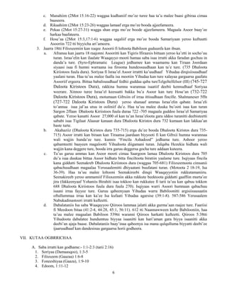 6
c. Manahiim (2Mot 15:16-22) waggaa kudhaniif mo’ee turee haa ta’u malee baasi gibiraa cimaa
baaseera.
d. Rikaahiim (2Mot 15:23-26) waggaa lamaaf erga mo’ee booda ajjeefameera.
e. Pekaa (2Mot 15:27-31) wagga shan erga mo’ee boode ajjeefameera. Magaala Asoor baay’ee
harkaa baafateera.
f. Hose’aa (2Mot 15:3,17:1-6) waggaa sagaliif erga mo’ee booda Samariyaan yeroo kuftuutti
Asooriin 722 tti biyyicha ari’ameera.
3. Jaarra 18tti Filisxeemiin kan xuqee Asoorii fi loltoota Babiloon guduunfa kan ibsan.
a. Afranuu kan jaarra 18 raajonni Asooritti kan Tigiris Ifiraaxis bittaan yeroo ka’etti in socho’uu
turan. Israa’elin kan ilaalate Waaqayyo mooti hamaa saba isaa irratti akka faradan gochuu in
danda’a ture. (Syro-Ephramatic League) jedhamee kan waamamu kan Tiraan Joordaan
siyaasi isaa fi humni warraana isa firooma hundessuudhaan kan ta’e ture. (735 Dhaloota
Kiriistoos fuula dura). Soriyaa fi Israa’el Asoor irrattti ka’uudhaaf Yihudaa dirqisiisuudhaaf
yaalani turan. Haa ta’uu malee faalla isa mootiin Yihudaa kan ture xalayaa gargaarsa gaafatu
Asooriif ergeera. Bittaa babalisuudhaaf fedhii guddaa qaba tureTelgeltelfelsor (III) (745-727
Daloota Kiristoos Dura), rakkina humna warannaa isaatiif deebii kennudhaaf Soriyaa
weerare. Xinnoo turee Israa’el keessatti bakka bu’a Asoor kan ture Hose’an (732-722
Daloota Kiristoos Dura), motumaan Gibxiin of irraa ittisudhaan fincille. Shalmaneser 5ffn
(727-722 Daloota Kiristoos Dura) yeroo shanaaf ammas Israa’elin qabate. Israa’eli
to’annaa isaa jal’aa utuu in ooliniif du’e. Haa ta’uu malee duuka bu’ooti isaa kan turan
Sargon 2ffaan Dhaloota Kiriistoos fuula duraa 722 -705 magaala guddoo Israa’el Samariyaa
qabate. Yeroo kanatti Asoor 27,000 ol kan ta’an Israa’eloota gara iddoo turanitti deebisteetti
sababi isaa Tigilaat Alaasar kanaan dura Dhaloota Kiristos dura 732 kumaan kan lakkaa’an
baste turte.
b. Akahaziiz (Dhaloota Kiristos dura 735-715) erga du’ee booda Dhaloota Kiristos dura 735-
715) Asoor irratti kan biraan kan Tiraansa jaardaan biyyooti fi kan Gibxii humna warannaa
wali wajjin hunda’ee ture. kunnis “Fincila Ashadood” jedhama ture. Ashoor yeroo
qabamteetti baayeen magalootti Yihudoota diigamani turan. Jalqaba Hezekia hidhata wali
wajjin kana deggere ture, booda irra garuu deggersa gocha ture addaan kuteera.
c. Ta’us garuu ammas kan Asoor mooti cimaa Saargoon lamaa Dhaloota Kiristoos dura 705
du’a isaa duukaa bittaa Asoor hidhata bitta finciltoota biratiin yaalame ture. Isqiyaas fincila
kana giddutti Seenakreb Dhaloota Kiriistoos dura (waggaa 705-681) Filisxeemoota cimsanii
qabachuudhaan magaalaa Yerusaalemitti dhiyaatani buufatani turan. (Motoota 2 18-19, Isa
36-39). Haa ta’uu malee loltooni Seenakireebi dinqii Waaqayyotiin rukkutamaniiru.
Seenakireeb yeroo ammamiif Filisxeemiin akka rukkute beektoota giddutti gaaffiin murta’ee
jira (fakkeenyaaf Yohaniis Birahiti isaa tokkoo kan rukkutee fi tarii ta’uu kan qabuu tokkon
688 Dhaloota Kiriistoos fuula dura fuula 270). Isqiyaas warri Asoori humnaan qabachuu
isaani irraa fayyee ture. Garuu qabeenyaan Yihudaa warra Babiloonitti argisiisuusaatin
oftullummaa irraa kan ka’ee Isa kufaati Yihudaa agarsise (39:1-8). 587-586 Yerusaalem
Nabukadinastoori irratti kufteetti.
d. Dabalataniis Isa saba Waaqayyoo Qiiroos lammaa jalatti akka gurma’aan raajee ture. Faariisi
fi Meedoon bitaa (41:2-4, 44:28, 45:1, 56:11). 612 tti Naannawween kufte Babilooniin, haa
ta’uu malee magaalan Babiloon 539tti waranni Qiiroos harkatti kufteetti. Qiiroos 5:38tti
Yihudoota dabalatee hundumtuu biyyaa isaanitti kan hari’aman gara biyya isaanitti akka
deebi’an ajaja baase. Dabalataniis baay’inaa qabeenya isa mana qulqulluma biyyatti deebi’ee
ijaaruudhaaf kan dandesisuu gargaarsa horii godheera.
VII. KUTAA OGBRRICHAA
A. Saba irratti kan godhame:- 1:1-2:3 (tarii 2:16)
1. Soriyaa (Damaasqoo), 1:3-5
2. Filisxeem (Gaazaa) 1:6-8
3. Foneeshiyaa (Gaaza), 1:9-10
4. Edoom, 1:11-12
 