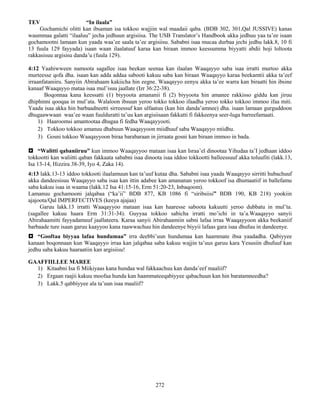272
TEV “In ilaala”
Gochamichi olitti kan ibsaman isa tokkoo wajjiin wal maadaii qaba. (BDB 302, 301,Qal JUSSIVE) kanas
waummaa galatti “ilaaluu” jecha jedhuun argisiisa. The USB Translator’s Handbook akka jedhuu yaa ta’ee isaan
gochamootni lamaan kun yaada waa’ee saala ta’ee argisiisu. Sababni isaa mucaa durbaa jechi jedhu lakk.8, 10 fi
13 fuula 129 fayyada) isaan waan ilaalatuuf karaa kan biraan immoo keessumma biyyatti abdii hoji loltoota
rakkasisuu argisisu danda’u (fuula 129).
4:12 Yaahiwween namoota sagallee isaa beekan seenaa kan ilaalan Waaqayyo saba isaa irratti murtoo akka
murteesse qofa dha. isaan kan adda addaa sabooti kakuu saba kan biraan Waaqayyo karaa beekamtii akka ta’eef
irraanfataniiru. Sanyiin Abirahaam kakiicha hin eegne. Waaqayyo eenyu akka ta’ee warra kan biraatti hin ibsine
kanaaf Waaqayyo mataa isaa mul’isuu jaallate (Izr 36:22-38).
Boqonnaa kana keessatti (1) biyyoota amananii fi (2) biyyoota hin amanee rakkisso giddu kan jiruu
dhiphinni qooqaa in mul’ata. Walaloon ibsuun yeroo tokko tokkoo ifaadha yeroo tokko tokkoo immoo ifaa miti.
Yaada isaa akka hin barbaadneetti sirreessuf kan ulfaatuu (kan hin danda’amnee) dha. isaan lamaan gurguddoon
dhugaawwaan waa’ee waan fuulduratti ta’uu kan argisiisaan fakkatti fi fakkeenya seer-luga barreefamaati.
1) Haaroomsi amantootaa dhugaa fi fedha Waaqayyooti.
2) Tokkoo tokkoo amanuu dhabuun Waaqayyoon miidhuuf saba Waaqayyo miidhu.
3) Gosni tokkoo Waaqayyoon biraa barabaraan in jirraata gosni kan biraan immoo in bada.
 “Walitti qabaniiruu” kun immoo Waaqayyoo mataan isaa kan Israa’el dinootaa Yihudaa ta’I jedhaan iddoo
tokkootti kan waliitti qaban fakkaata sababni isaa dinoota isaa iddoo tokkootti balleessuuf akka toluufiti (lakk.13,
Isa 13-14, Hizzira 38-39, Iyo 4, Zaka 14).
4:13 lakk.13-13 iddoo tokkooti ilaalamuun kan ta’uuf kutaa dha. Sababni isaa yaada Waaqayyo sirritti hubachuuf
akka dandeesisuu Waaqayyo saba isaa kan ittin adabee kan amananan yeroo tokkoof isa dhumaatiif in ballefamu
saba kakuu isaa in waama (lakk.12 Isa 41:15-16, Erm 51:20-23, Inbaqoom).
Lamanuu gochamooni jalqabaa (“ka’ii” BDB 877, KB 1086 fi “siribsiisi” BDB 190, KB 218) yookiin
ajajoota/Qal IMPERFECTIVES (keeya ajajaa)
Garuu lakk.13 irratti Waaqayyoo mataan isaa kan haaresse saboota kakuutti yeroo dubbatu in mul’ta.
(sagallee kakuu haara Erm 31:31-34). Guyyaa tokkoo sabicha irratti mo’ichi in ta’a.Waaqayyo sanyii
Abirahaamitti fayyadamuuf jaallateera. Karaa sanyii Abirahaamiin sabni lafaa irraa Waaqayyoon akka beekaniif
barbaade ture isaan garuu kaayyoo kana raawwachuu hin dandeenye biyyii lafaas gara isaa dhufuu in dandeenye.
 “Gooftaa biyyaa lafaa hundumaa” irra deebbi’uun hundumaa kan haammate ibsa yaadadha. Qabiyyee
kanaan boqonnaan kun Waaqayyo irraa kan jalqabaa saba kakuu wajjin ta’uus garuu kara Yesusiin dhufuuf kan
jedhu saba kakuu haaraatiin kan argisiisu!
GAAFFIILLEE MAREE
1) Kitaabni Isa fi Miikiyaas kana hundaa wal fakkaachuu kan danda’eef maaliif?
2) Ergaan raajii kakuu moofaa hunda kan haammateeqabiyyee qabachuun kan hin baratamneedha?
3) Lakk.5 qabbiyyee ala ta’uun isaa maaliif?
 
