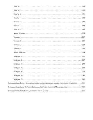Hose’aa 8 . . . . . . . . . . . . . . . . . . . . . . . . . . . . . . . . . . . . . . . . . . . . . . . . . . . . . . . . . . . . . . . . . . . . . . . . . .163
Hose’aa 9. . . . . . . . . . . . . . . . . . . . . . . . . . . . . . . . . . . . . . . . . . . . . . . . . . . . . . . . . . . . . . . . . . . . . . . . . . 169
Hose’aa 10 . . . . . . . . . . . . . . . . . . . . . . . . . . . . . . . . . . . . . . . . . . . . . . . . . . . . . . . . . . . . . . . . . . . . . . . . .176
Hose’aa 11 . . . . . . . . . . . . . . . . . . . . . . . . . . . . . . . . . . . . . . . . . . . . . . . . . . . . . . . . . . . . . . . . . . . . . . . . .183
Hose’aa 12 . . . . . . . . . . . . . . . . . . . . . . . . . . . . . . . . . . . . . . . . . . . . . . . . . . . . . . . . . . . . . . . . . . . . . . . . .189
Seensa Yoonaas . . . . . . . . . . . . . . . . . . . . . . . . . . . . . . . . . . . . . . . . . . . . . . . . . . . . . . . . . . . . . . . . . . . . 204
Yoonaas 1. . . . . . . . . . . . . . . . . . . . . . . . . . . . . . . . . . . . . . . . . . . . . . . . . . . . . . . . . . . . . . . . . . . . . . . . . 207
Yoonaas 2 . . . . . . . . . . . . . . . . . . . . . . . . . . . . . . . . . . . . . . . . . . . . . . . . . . . . . . . . . . . . . . . . . . . . . . . . .218
Yoonaas 3 . . . . . . . . . . . . . . . . . . . . . . . . . . . . . . . . . . . . . . . . . . . . . . . . . . . . . . . . . . . . . . . . . . . . . . . . .224
Yoonaas 4 . . . . . . . . . . . . . . . . . . . . . . . . . . . . . . . . . . . . . . . . . . . . . . . . . . . . . . . . . . . . . . . . . . . . . . . . .230
Seensa Miikiyaas . . . . . . . . . . . . . . . . . . . . . . . . . . . . . . . . . . . . . . . . . . . . . . . . . . . . . . . . . . . . . . . . . . . .234
Miikiyaas 1 . . . . . . . . . . . . . . . . . . . . . . . . . . . . . . . . . . . . . . . . . . . . . . . . . . . . . . . . . . . . . . . . . . . . . . . .239
Miikiyaas 2 . . . . . . . . . . . . . . . . . . . . . . . . . . . . . . . . . . . . . . . . . . . . . . . . . . . . . . . . . . . . . . . . . . . . . . . 247
Miikiyaas 3 . . . . . . . . . . . . . . . . . . . . . . . . . . . . . . . . . . . . . . . . . . . . . . . . . . . . . . . . . . . . . . . . . . . . . . . .255
Miikiyaas 4 . . . . . . . . . . . . . . . . . . . . . . . . . . . . . . . . . . . . . . . . . . . . . . . . . . . . . . . . . . . . . . . . . . . . . . . .261
Miikiyaas 5 . . . . . . . . . . . . . . . . . . . . . . . . . . . . . . . . . . . . . . . . . . . . . . . . . . . . . . . . . . . . . . . . . . . . . . . .273
Miikiyaas 6 . . . . . . . . . . . . . . . . . . . . . . . . . . . . . . . . . . . . . . . . . . . . . . . . . . . . . . . . . . . . . . . . . . . . . . . .285
Miikiyaas 7 . . . . . . . . . . . . . . . . . . . . . . . . . . . . . . . . . . . . . . . . . . . . . . . . . . . . . . . . . . . . . . . . . . . . . . . .295
Ibsituu dabalataa Tokko: Mootota sanyii tokkoo kan yeroo garagaraatti bitan kan Faarsi, Griikii fi Baabiiloon . . . . . . 304
Ibsituu dabalataa Lama: Qo’annoo kan seenaa ifa ta’e kan Humnoota Mesopotaamiyaa. . . . . . . . . . . . . . . . . . .309
Ibsituu dabalataa Sadii: Caatoo guutummaa Kakuu Moofaa. . . . . . . . . . . . . . . . . . . . . . . . . . . . . . . . . . . . . . . . . 316
Hose’aa 13 . . . . . . . . . . . . . . . . . . . . . . . . . . . . . . . . . . . . . . . . . . . . . . . . . . . . . . . . . . . . . . . . . . . . . . . . .194
Hose’aa 14 . . . . . . . . . . . . . . . . . . . . . . . . . . . . . . . . . . . . . . . . . . . . . . . . . . . . . . . . . . . . . . . . . . . . . . . . .199
 