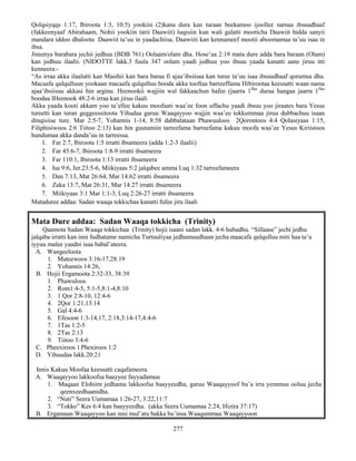 277
Qolqsiyqqs 1:17, Ibiroota 1:3, 10:5) yookiin (2)kana dura kan turaan beekamoo ijoollee namaa ibsuudhaaf
(fakkeenyaaf Abirahaam, Nohii yookiin tarii Daawiit) luqisiin kun wali galatti mooticha Daawiit hidda sanyii
mandara iddoo dhaloota Daawiit ta’uu in yaadachiisa. Daawiiti kan kennameef mootii aboomamaa ta’uu isaa in
ibsa.
Jireenya barabara jechii jedhuu (BDB 761) Oolaam/olam dha. Hose’aa 2:19 mata dure adda bara baraan (Olam)
kan jedhuu ilaalii. (NIDOTTE lakk.3 fuula 347 oolam yaadi jedhuu yoo ibsuu yaada kanatti aane jiruu itti
kenneera:-
“As irraa akka ilaalutti kan Masihii kan bara baraa fi ajaa’ibsiisaa kan turee ta’uu isaa ibsuudhaaf qorumsa dha.
Macaafa qulqulluun yookaan macaafa qulqulluu booda akka tooftaa barreeffama Hibirootaa keessatti waan nama
ajaa’ibsiisuu akkasi hin arginu. Heenookii wajjiin wal fakkaachun hafee (jaarra 1ffaa
duraa hangaa jaarra 1ffaa
boodaa IHeenook 48:2-6 irraa kan jiruu ilaali
Akka yaada kooti akkam yoo ta’ellee kakuu moofaati waa’ee foon uffachu yaadi ibsuu yoo jiraates bara Yesus
tureetti kan turan geggeessitoota Yihudaa garuu Waaqayyoo wajjin waa’ee tokkummaa jiruu dubbachuu isaan
dinqisiise ture. Mar 2:5-7, Yohannis 1-14, 8:58 dabbalataan Phawuuloos 2Qorontoos 4:4 Qolasiyaas 1:15,
Filiphisiwoos 2:6 Tiitoo 2:13) kan hin guutamiin tarreefama barreefama kakuu moofa waa’ee Yesus Kiriistoos
hundumaa akka danda’uu in tarreessa.
1. Far 2:7, Ibiroota 1:5 irratti ibsameera (adda 1:2-3 ilaalii)
2. Far 45:6-7, Ibiroota 1:8-9 irratti ibsameera
3. Far 110:1, Ibiroota 1:13 irratti ibsameera
4. Isa 9:6, Jer.23:5-6, Miikiyaas 5:2 jalqabee amma Luq 1:32 tarreefameera
5. Dan 7:13, Mat 26:64, Mar 14:62 irratti ibsameera
6. Zaka 13:7, Mat 26:31, Mar 14:27 irratti ibsameera
7. Miikiyaas 3:1 Mar 1:1-3, Luq 2:26-27 irratti ibsameera
Mataduree addaa: Sadan waaqa tokkichaa kanatti fufee jiru ilaali
Mata Dure addaa: Sadan Waaqa tokkicha (Trinity)
Qaamota Sadan Waaqa tokkichaa (Trinity) hojii isaani sadan lakk. 4-6 hubadhu. “Sillaase” jechi jedhu
jalqaba irratti kan inni fudhatame namicha Turtuuliyaa jedhamuudhaan jecha maacafa qulqulluu miti haa ta’u
iyyuu malee yaadni isaa babal’ateera.
A. Wangeeloota
1. Mateewoos 3:16-17,28:19
2. Yohannis 14:26,
B. Hojii Ergamoota 2:32-33, 38:39
1. Phawuloos
2. Rom1:4-5, 5:1-5,8:1-4,8:10
3. 1 Qor 2:8-10, 12:4-6
4. 2Qor 1:21,13:14
5. Gal 4:4-6
6. Efesoon 1:3-14,17, 2:18,3:14-17,4:4-6
7. 1Tas 1:2-5
8. 2Tas 2:13
9. Tiitoo 3:4-6
C. Pheexiroos 1 Phexiroos 1:2
D. Yihuudaa lakk.20:21
Innis Kakuu Moofaa keessatti caqafameera.
A. Waaqayyoo lakkoofsa baayyee fayyadamuu
1. Maqaan Elohiim jedhamu lakkoofsa baayyeedha, garuu Waaqayyoof bu’a irra yemmuu ooluu jecha
qeenxeedhaanidha.
2. “Nuti” Seera Uumamaa 1:26-27, 3:22,11:7
3. “Tokko” Kes 6:4 kan baayyeedha. (akka Seera Uumamaa 2:24, Hizira 37:17)
B. Ergamaan Waaqayyoo kan inni mul’atu bakka bu’insa Waaqummaa Waaqayyoon
 