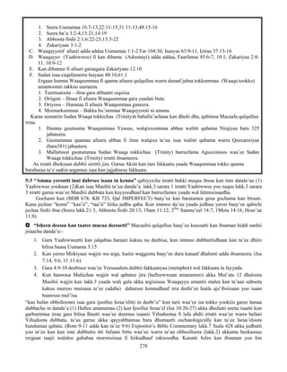 278
1. Seera Uumamaa 16:7-13,22:11-15,31:11-13,48:15-16
2. Seera ba’u 3:2-4,13:21,14:19
3. Abboota firdii 2:1,6:22-23,13:3-22
4. Zakariyaas 3:1-2
C. Waaqayyoof afuuri adda addaa Uumamaa 1:1-2 Far 104:30, Isaayas 63:9-11, Iziraa 37:13-14
D. Waaqayyo (Yaahiwwee) fi kan dibame (Adoonayi) adda addaa, Faarfanna 45:6-7, 10:1, Zakariyaa 2:8-
11, 10:9-12
E. Kan dibamee fi afuuri garaagara Zakariyaas 12:10
F. Sadan isaa caqafameera Isayaas 48:16,61:1
Ergaan humna Waaqaummaa fi qaama afuura qulqulluu warra duraaf jabaa tokkummaa (Waaqa tookko)
amantootati rakkoo uumeera.
1. Teertuutoota – ilma gara abbaatti siqsiisa
2. Oriigini – Ilmaa fi afuura Waaqaummaa gara yaadati buta.
3. Oriyoos – Humnaa fi afuura Waaqummaa ganeera.
4. Moonarkummaa – Bakka bu’ummaa Waaqayyooti ni amanu
Karaa seenatiin Sadan Waaqa tokkichaa (Trinity)n baballa’achaaa kan dhufe dha, qabiinsa Macaafa qulqulluu
irraa.
1. Humna guutuuma Waaqummaa Yesuus, walqixxummaa abbaa walitti qabama Niiqiyaa bara 325
jabateera.
2. Guutummaa qaamaa afuura abbaa fi ilma walqixa ta’uu isaa walitti qabama warra Qusxanxiyaa
(bara381) jabaatera.
3. Mallattoon guutummaa Sadan Waaqa tokkichaa (Trinity) barreefama Agusxiinoos waa’ee Sadan
Waaqa tokkichaa (Trinity) irratti ibsameera.
As irratti dhoksaan dubbii sirritti jira. Garuu Akiin kan inni fakkaatu yaada Waaqummaa tokko qaama
barabaraa ta’e sadiin argamuu isaa kan jajjabeesu fakkaata.
5:3 “Amma yerootti inni dabrsee isaan in kenna” qabiyyicha irratti bakki maqaa ibsuu kan inni danda’uu (1)
Yaahiwwee yookaan (2)Kan isaa Masihii ta’uu danda’a. lakk.3 sarara 1 irratti Yaahiwwee yoo tuquu lakk.3 sarara
3 irratti garuu waa’ee Masihii dubbata kun kayyoodhaaf kan barreefamee yaada wal falmisiisaadha.
Gochami kun (BDB 678, KB 733, Qal IMPERFECT) baay’ee kan baratamee gosa gochama kan biraati.
Kana jechun “kenni” “kaa’ii”, “taa’ii” hiika jedhu qaba. Kun immoo da’uu yaada jedhuu yeroo baay’ee qabichi
jechaa firdii ibsa (Seera lakk.21:3, Abboota firdii 20:13, 1Sam 11:12, 2ffaa
Saamu’eel 14:7, 1Mota 14:16, Hose’aa
11:8).
 “Isheen deessu kan taatee mucaa deessetti” Macaafni qulqulluu baay’ee keessatti kan ibsaman hiddi sanhii
jiraachu danda’u:-
1. Gara Yaahiwweetti kan jalqabaa haraari kakuu nu deebisa, kun immoo dubbartiidhaan kan ta’ee dhiiri
bilisa baasa Uumama 3:15
2. Kun yeroo Miikiyaas wajjin wa arga, Isaiin waggoota baay’ee dura kanaaf dhalooti adda ibsameera. (Isa
7:14, 9:6, 11:11-6)
3. Gara 4:9-10 deebisee waa’ee Yerusaalem dubbii fakkaanyaa (metaphor) wal fakkaata in fayyada.
4. Kun haawasa Mahichaa wajjin wal qabatee jira (hafteewwaan amanamoo) akka Mul’ata 12 dhaloota
Masihii wajjin kan lakk.3 yaada wali gala akka argisiisuu Waaqayyo amantii malee kan ta’aan saboota
kakuu murtoo muraasa ta’ee (adaba) dabarsee kennudhaaf irra deebi’ee haala aja’ibsiisaan yoo isaan
haaressu mul’isa.
“kan hafan obbolloonni isaa gara ijoollee Israa’elitti in deebi’u” kun tarii waa’ee isa tokko yookiin garee lamaa
dubbachu in danda’a (1) Haftee amanamaa (2) kan Ijoollee Israa’el (Isa 10:20-27) akka dhufaati seena isaatti kun
garbummaa irraa gara bilisa Bautti waa’ee deemuu isaanii Yihudootaa fi lafa abdii irratti waa’ee warra hafani
Yihudoota dubbata, ta’us garuu akka qayyabbannaa bara dhumaatti eschatologically kan ta’ee Israa’eloota
hundumaa qabata. (Rom 9-11 adda kan ta’ee 9:6) Expositor’s Bible Commentary lakk.7 fuula 428 akka jedhutti
yoo ta’ee kun kan inni dubbuttu itti fufaani bittu waa’ee warra ta’an obboolloota (lakk.2) akkuma beekamuu
rergaan raajii walaloo gababaa mormisiisaa fi hiikudhaaf rakisoodha. Kanatti fufee kan ibsaman yoo hin
 