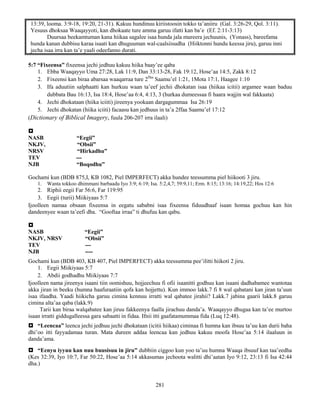 281
13:39, looma. 3:9-18, 19:20, 21-31). Kakuu hundinuu kiriistoosin tokko ta’aniiru (Gal. 3:26-29, Qol. 3:11).
Yesuus dhoksaa Waaqayyoti, kan dhokaate ture amma garuu ifatti kan ba’e (Ef. 2:11-3:13)
Duursaa beekamtuman kana hiikaa sagalee isaa hunda jala mureera jechuunis, (Yonass), bareefama
hunda kanan dubbisu karaa isaati kan dhuguuman wal-caalsiisudha (Hiiktonni hundu keessa jiru), garuu inni
jecha isaa irra kan ta’e yaali odeefanno durati.
5:7 “Fixeensa” fixeensa jechi jedhuu kakuu hiika baay’ee qaba
1. Ebba Waaqayyo Uma 27:28, Lak 11:9, Dan 33:13-28, Fak 19:12, Hose’aa 14:5, Zakk 8:12
2. Fixeensi kan biraa abarsaa waaqarraa ture 2ffaa
Saamu’el 1:21, 1Mota 17:1, Haagee 1:10
3. Ifa aduutiin salphaatti kan hurkuu waan ta’eef jechii dhokatan isaa (hiikaa icitii) argamee waan baduu
dubbata Bau 16:13, Isa 18:4, Hose’aa 6:4, 4:13, 3 (hurkaa dumeessaa fi haara wajjin wal fakkaata)
4. Jechi dhokataan (hiika iciiti) jireenya yookaan dargagummaa Isa 26:19
5. Jechi dhokatan (hiika iciiti) facaasu kan jedhuus in ta’a 2ffaa Saamu’el 17:12
(Dictionary of Biblical Imagery, fuula 206-207 irra ilaali)

NASB “Eegii”
NKJV, “Obsii”
NRSV “Hirkadhu”
TEV ---
NJB “Boqodhu”
Gochami kun (BDB 875,I, KB 1082, Piel IMPERFECT) akka hundee teessumma piel hiikooti 3 jiru.
1. Wanta tokkoo dhimmani barbaadu Iyo 3:9; 6:19; Isa. 5:2,4,7; 59:9,11; Erm. 8:15; 13:16; 14:19,22; Hos 12:6
2. Riphii eegii Far 56:6, Far 119:95
3. Eegii (turii) Miikiyaas 5:7
Ijoolleen namaa obsaan fixeensa in eegatu sababni isaa fixeensa fiduudhaaf isaan homaa gochuu kan hin
dandeenyee waan ta’eefi dha. “Gooftaa irraa” ti dhufuu kan qabu.

NASB “Eegii”
NKJV, NRSV “Obsii”
TEV ---
NJB ----
Gochami kun (BDB 403, KB 407, Piel IMPERFECT) akka teessumma pee’ilitti hiikoti 2 jiru.
1. Eegii Miikiyaas 5:7
2. Abdii godhadhu Miikiyaas 7:7
Ijoolleen nama jireenya isaani tiin oomishuu, hojjeechuu fi ofii isaanitti godhuu kan isaani dadhabamee wantotaa
akka jiran in beeku (humna haafuraatiin qofa kan hojjettu). Kun immoo lakk.7 fi 8 wal qabatani kan jiran ta’uun
isaa ifaadha. Yaadi hiikicha garuu cimina kennuu irratti wal qabatee jirahii? Lakk.7 jabina gaarii lakk.8 garuu
cimina alta’aa qaba (lakk.9)
Tarii kan biraa walqabatee kan jiruu fakkeenya faalla jirachuu danda’a. Waaqayyo dhugaa kan ta’ee murtoo
isaan irratti giddugalleessa gara sabaatti in fidaa. Ifnii itti gaafatamummaa fida (Luq 12:48).
 “Leencaa” leenca jechi jedhuu jechi dhokataan (icitii hiikaa) ciminaa fi humna kan ibsuu ta’uu kan durii baha
dhi’oo itti fayyadamaa turan. Mata dureen addaa leencaa kan jedhuu kakuu moofa Hose’aa 5:14 ilaaluun in
danda’ama.
 “Eenyu iyyuu kan nuu buusisuu in jiru” dubbiin ciggoo kun yoo ta’uu humna Waaqa ibsuuf kan taa’eedha
(Kes 32:39, Iyo 10:7, Far 50:22, Hose’aa 5:14 akkasumas jechoota walitti dhi’aatan Iyo 9:12, 23:13 fi Isa 42:44
dha.)
 