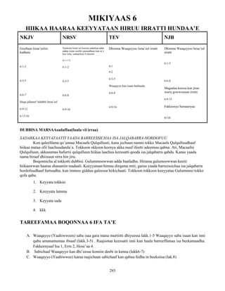 285
MIKIYAAS 6
HIIKAA HAARAA KEEYYATAAN HIRUU IRRATTI HUNDAA’E
NKJV NRSV TEV NJB
Gooftaan Israa’eeliin
kadhata
6:1-2
6:3-5
6:6-7
Haqa jallateef Adabbii Israa’eel
6:9-12
6:13-16
Namoota Israa’eel keessa sadarkaa adda
addaa irratti walitti aanuudhaan kan ta’e
boo’icha, sodaachisa fi mormii
(6:1-7:7)
6:1-2
6:3-5
6:6-8
6:9-16
Dhimma Waaqayyoo Israa’eel irratti
6:1
6:2
6:3-5
Waaqayyo kan isaan barbaadu
6:6-8
6:9-16
Dhimma Waaqayyoo Israa’eel
irratti
6:1-5
6:6-8
Magaalaa keessa kan jiran
warra gowwomsan irratti
6:9-15
Fakkeenya Samaariyaa
6፡16
DUBBISA MARSAAsadaffaa(fuula vii irraa)
SADARKAA KEYYATAATTI YAADA BARREESSICHAA ISA JALQABARRA HORDOFUU
Kun qaleelfama qo’annaa Macaafa Qulqulluuti, kana jechuun namni tokko Macaafa Qulqulluudhaaf
hiikaa mataa ofii laachuudanda’a. Tokkoon okkoon keenya akka nuuf ifeetti adeemuu qabna. Ati, Macaafni
Qulqulluun, akkasumas hafurrii qulqulluun hiikaa laachuu keessatti qooda isa jalqabarra qabdu. Kanas yaada
nama biraaf dhiisuun sirra hin jiru.
Boqonnicha al tokkotti dubbisi. Gulummoowwan adda baafadhu. Hirama gulumoowwan keetii
hiikaawwan haaraa shananiin madaali. Keeyyataan himuu dirqama miti, garuu yaada barreessichaa isa jalqabarra
hordofuudhaaf furtuudha, kun immoo gidduu galeessa hiikichaati. Tokkoon tokkoon keeyyataa Gulummoo tokko
qofa qaba.
1. Keyyata tokkoo
2. Keeyyata lamma
3. Keyyata sada
4. kkk
TAREEFAMAA BOQONNAA 6 IFA TA’E
A. Waaqayyo (Yaahiwween) saba isaa gara mana murtiitti dhiyeessa lakk.1-5 Waaqayyo saba isaan kan inni
qabu amanamumaa ibsaaf (lakk.3-5) . Raajootaa keessatti inni kun haala barreeffamaa isa beekamaadha.
Fakkeenyaaf Isa 1, Erm 2, Hose’aa 4.
B. Sabichaaf Waaqayyo kan dhi’eesse komiin deebi in kenna (lakk6-7)
C. Waaqayyo (Yaahiwwee) karaa raajichaan sabichaaf kan qabuu fedha in beeksiisa (lak.8)
 