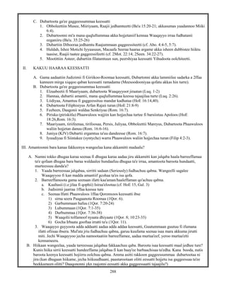 288
C. Dubartoota ga'ee gaggeessummaa keessatti
1. Obboleettiin Musee, Miiriyaam, Raajii jedhamteetti (Ba'u 15:20-21; akkasumas yaadannoo Miiki
6:4).
2. Dubartoonni mi'a mana quqlullummaa akka hojjetaniif kennaa Waaqayyo irraa fudhatanii
eeganiiru (Ba'u. 35:25-26)
3. Dubartiin Dibooraa jedhamtu Raajummaan gaggeessiteetti (cf. Abo. 4:4-5, 5:7).
4. Huldah, Ishee Motichi Iyyaasuun, Macaafa Seeraa haaraa argame akka isheen dubbistee hiiktu
taasise, Raajii taatee gaggeessifeetti (cf. 2Mot. 22:14; 2Seen. 34:22-27).
5. Mootittiin Asteer, dubartiin filatamtuun sun, peershiyaa keessatti Yihudoota oolchiteetti.
II. KAKUU HAARAA KEESSATTI
A. Gama aadaatiin Judizimii fi Giriikoo-Roomaa keessatti, Dubartonni akka lammiilee sadarka a 2ffaa
kanneen mirga xiqqoo qaban keessatti ramadamu (Meesoodooniyaa qofatu akkas hin turre).
B. Dubartoota ga'ee geggeessummaa keessatti
1. Elzaabeetii fi Maariyaam, dubartoota Waaqayyoot jiraatan (Luq. 1-2)
2. Hannaa, dubartii amantii, mana quqlullummaa keessa tajaajilaa turte (Luq. 2:26).
3. Liidiyaa, Amantuu fi gaggeessituu mandar kadhataa (HoE 16:14,40).
4. Dubartoota Filiphisiyus Arfan Rajaii turan (HoE 21:8-9)
5. Feebeen, Daagonii waldaa Senkriyaa (Rom. 16:7).
6. Piriska (piriskitla) Phaawuloos wajjiin kan hojjechaa turtee fi barsiistuu Apoloos (HoE
18:26,Rom. 16:3).
7. Maariyaam, tiriifeenaa, tirifoosaa, Persis, Juliyaa, Obboleettii Mareyus, Dubartoota Phaawuloos
waliin hojjetan danuu (Rom. 16:6-16).
8. Juniya (KJV) Dubartii ergamtuu ta'uu dandeesse (Rom. 16:7).
9. Iyuudiyaa fi Siintakee (syntyche) warra Phaawuloos waliin hojjechaa turan (Filip 4:2-3).
III. Amantoonni bara kanaa fakkeenya wangeelaa kana akkamitti madaalu?
A. Namni tokko dhugaa karaa seenaa fi dhugaa karaa aadaa jiru akkamitti kan jalqaba haala barreeffamaa
ta'e qofaan dhugaa bara baraa waldaalee hundaafuu dhugaa ta'e irraa, amantoota baroota hundaatti,
murteessuu danda'a?
1. Yaada barreessaa jalqabaa, sirritti sadaan (Seriously) fudhachuu qabna. Wangeelli sagalee
Waaqayyoo fi kan madda amantiif gcohaa ta'es isa qofa.
2. Barreeffamoota gama seenaan ifatti kaa'aman/haaleffaman qo'achuu qabna.
a. Kaaltasii (i.e jilaa fi qophii) Isiraa'elootaa (cf. HoE 15, Gal. 3)
b. Judisimii jaarraa 1ffaa keessa ture
c. Seenaa Ifatti Phaawuloos 1ffaa Qoronxoos keessatti ibse
1) sirna seera Paagaanota Roomaa (1Qor. 6).
2) Garbummaan hafuu (1Qor. 7:20-24)
3) Lubummaan (1Qor. 7:1-35)
4) Durbummaa (1Qor. 7:36-38)
5) Waaqolii tolfamoof nyaata dhiyaate (1Qor. 8; 10:23-33)
6) Gocha Irbaata gooftaa irratti ta'u (1Qor. 11).
3. Waaqayyo guyyoota adda addaatti aadaa adda addaa keessatti, Guutummaan guutuu fi ifumana
ifatti ofiisaa ibsera. Mul'ata jriu fudhachuu qabna, garuu kuufama seenaa isaa mara akkuma jirutti
miti. Jechi Waaqayyoo jecha namootaatiin barreeffamee, aadaa murtaa'eef, yeroo murtaa'etti
kennameera.
B. Hiikaan wangeelaa, yaada tarreessaa jalqabaa fakkaachuu qaba. Baroota isaa keessatti maal jedhee ture?
Kunis hiika sirrii keessatti hundeeffama jalqabaa fi kan baay'ee barbaachisaa ta'edha. Kana booda, nutis
baroota keenya keessatti hojiirra oolchuu qabna. Amma asitti rakkoon gaggeessummaa dubartootaa ni
jira (kan dhugaan hiikame, jecha hiikuudhaani, paastarootaan olitti eessatti hojjetu isa gaggeessaa ta'ee
beekkameen olitti? Daaqononni ykn raajonni eessatti akka gaggeessaatti tajaajilu?)
 