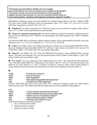 292
15
In facaafta garuu hin galfattu, dhadhaa ejersaa in baafata,
garuu ofi hin dibattu; ija wayni in cuunfatta, garuu daadhii isaa hin dhugdu*,
16
ani akkan si onsuuf, warra si keessa jiraatanis ga’oof akkan godhuuf,
salphina saba koos akka baattuuf, ati waan bara mooticha Omritti amala ta’e,
wanta mana mooticha Ahaab keessatti hojjetamu hundumaas eegdeetta” in jedha*.
6:9 Sagalleen Waaqayyoo ergaan isaa sarara sadaffaa irraa jalqabee hangaa lakk.16 ti itti fufa. “Sagalee” (BDB
876) yeroo baay’ee dubbii Waaqayyo ibsuuf itti fayyadameera. (Ba’u 19:19, 1Mot 19:13, Isa 6:8, Izr 10:5) kan
NJB hiikaa “magaalaati in sochoosa” Ba’u 19:13, 16.
 “Magalaatti” kan jedhu Yerusaalem kan Yaahiwwee maqaa isaa kan jiraachisee magaalaa addaa argisiisa
(Bau 12:5, 11), iddoo mana qulqullummaa kan argisisaaniidha.
 “Maqaa kee sodaachuun ogummaa dha” gaalichi kan Miikiyaas sireefama kan argisiisu yookiin booda yoo
hiikamu kan itti dabalamee (b) B fi NJB kan irra utaalameedha). Inni dubbi ogummaa ture. NRSV Warrabdoo
keessa kaa’a.
Jecha Ibiroota (BDB 444) yoo hiikamuu sagallee ogummaa jedhaan. Kunis ogummaadhaan kitaabicha irraa jecha
teekinikaa ti Iyo 11:6, 12:16, 26:3, Fakkeenya 2:7 , 3:21, 8:14, 18:1, Isa 28:29).
 “Sodaa” jechi jedhuu “arguu” kan jedhuu jechaa Ibiroota sirrifamni kan itti kennameedha (BDB 906, NKJV)
beektoota torbataman hikicha hordofani (BDB 431). Qabiyyee wajjin deemuu kan danda’uu kan wayyuu fi B
NASB, RSV, NRSV< TEV, NEB, REB, NIV keessatti kan argamuudha.
 “Dhaga’ii” kun (BDB 1033, KB 1570) Qal IMPERATIVES (keeyata ajajaa) IMPERATIVES (keeyata
ajajaa) xiyyaafatee kan barbaadu ta’uu isaa kan argisiisuu haaran NKJV yookaan “ulicha dhaga’ii” jedhe NIV
immoo “ulicha irratti xiyyeefadhuu” jedha.
 “Yaa qomoo” kun kan torbataamaa hiika (Septuwajentii) itti fufee ti dha. Barreefamni Maasoretikichaa
“ulee” kan jedhu qabata (BDB 641). Fakkeenyaaf “ullee tiksituu” Bau 4:17, Isa 16:5). Kun nhundee jecha warra
Hibiroota ta’uu kan danda’uu (1) “Ulee” (2) Boojuu (3) Qomoo. Waaqayyo kakuu isaatiin ijoollee dhiiraa fi
durbaa rakkinaa fi hiyeesoota jireenya hawaasummaa wal makuu irratti xiyyafannoo itti kenna (lakk.12)

NASB “Yericha kan murteesse”
NKJV “Isa kan murteesse”
NRSV “Saba magaalatti”
TEV “Isiin sabooti magaalatiitti olitti qabamtan”
NJB “Lammiwwaan walitti qabamtan”
NASB fi NKJV Hibirichaa duuka bu’aa garuu NRS, TEV fi NJB kan sirreefamee duuka bu’a (hiika luboota
Saaba keessa hin jiru). Hiiki Maasoreetikicha kana duuka kan bu’ee kan inni dubbatu Waaqi guddaan
6:10
NASB “Amma ammatti mana jal’oota namni jira”
NKJV “Amma ammaatti isaan kan jal’oota galmee dha”
NRSV “Galmee jal’oota irraanfachuun danda’a”
TEV “Mana cubbammaa galmee cubbuu”
NJB “Safartuun soba sichii jira ta’aa?”
Jechi Masooretikicha keessa jiruu hin beekamu;
1. Jira ta’a (Masooretichi, NKJV)
2. Hojjechuu danda’aa (NRSV)
3. Bachuu nan danda’aa (NJB)
 