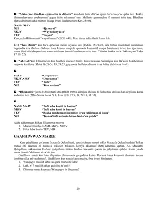 294
 “Mataa kee dhadhaa ejersaatiin in dibattu” kan durii baha dhi’oo ejersii bu’a baay’ee qaba ture. Tokko
dhimmahawaasa qopheessuuf gogaa ittiin sukumuuf ture. Mallatto gammachuu fi namatti tolu ture. Dhadhaa
ejersa dhabuun akka murtoo Waaqa irratti ilaalama ture (Kes 28:40).
NASB, NRSV
NJB “Ija wayni”
NKJV “Wayni minyaa’a”
TEV “Waynii”
Kun jecha Hibirootaati “wayni haaraa” (BDB 440). Mata duree adda ilaali Amos 6:6.
6:16 “Kan Omiir” kun bu’a qabeessa mooti siyaasa ture (1Mota 16:21-28, bara bittaa moototaati dabalataan
Appendix irra ilaalaa. Galmee Asor keessa maqichi qomoota kurnaniif maqaa baratamee ta’ee ture (jechuun,
mana Omiritii).Maqaan kun waaqa tolfamaa isaaniif mallattoo ta’ee ture. Yihudaa bakka bu’a (fakkeenyaaf 2Mot
17:19, 22)!
 “Aki’aab”kun Elzaabeeliin kan fuudhee mucaa Omiriti. Gara hawaasa Samariyaa kan Ba’aalii fi Asheeraan
raajoota kan fidee (1Mot 16:29-34, 18, 21:25, guyyoota ilaallatee dhuma irraa haftee dabalataa ilaali).

NASB “Ceepha’uu”
NKJV,NRSV “Dheekamsa”
TEV “Tufii”
NJB “Kan arabsoo”
 “Dheekamsi” jecha Hibirootaatii dha (BDB 1056), kabajuu dhiisuu fi fudhachuu dhiisuu kan argisisuu karaa
aadaatiin ture (2ffaa Seena baraa 29:8, Erm 19:8, 25:9, 18, 29:18, 51:37).

NASB, MKJV “Tufii saba kootti in baatuu”
NRSV “Tufii saba kooti in baatuu”
TEV “Bakka hundumaati uummati jiruu tufiidhaan si ilaala”
NJB “Kanaaf tufii saboota biroo danda’uu qabda”
Adda addummaan hiikaa fillannoota moortu
1. Masooretikicha- NASB, NKJV, NRSV
2. Hiika luba Saaba-TEV, NJB
GAAFFIIWWAN MAREE
Kun qajeelfama qo’annaa Macaafa Qulqulluuti, kana jechuun namni tokko Macaafa Qulqulluudhaaf hiikaa
mataa ofii laachuu ni danda’a, tokkoon tokkoon keenya akkanuuf ifetti adeemuu qabna. Ati, Macaafni
Qulqulluun, akkasumas Hafuuri qulqulluun hiikaa laachuu keessatti qooda isa jalqabarra qabdu. Kanas yaada
nama biraatiif dhiisuun sirra hin jiru.
Gaaffileen marii kun kan dhiyaatan dhimmoota gurguddaa kutaa Macaafa kana keessatti ibsaman keessa
deebitee akka ati yaadattuufi. Gaaffiileen kun yaada kaasu malee, ibsa irratti hin laatan.
1. Waaqayyo maaliif saba isaa gara murtooti fidee?
2. Lakk. 6-7 maaliif akkas gadisiisa ta’anii?
3. Dhimma mataa keenyaaf Waaqayyo in dirqamaa?
 