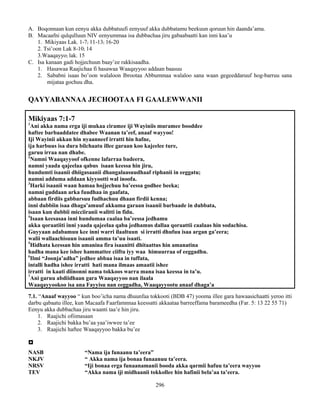 296
A. Boqonnaan kun eenyu akka dubbatuufi eenyuuf akka dubbatamu beekuun qoruun hin daanda’ama.
B. Macaafni qulqulluun NIV eenyummaa isa dubbachaa jiru gabaabaatti kan inni kaa’u
1. Mikiyaas Lak. 1-7; 11-13; 16-20
2. Tsi’oon Lak 8-10; 14
3.Waaqayyo; lak. 15
C. Isa kanaan gadi hojjechuun baay’ee rakkisaadha.
1. Hasawaa Raajichaa fi hasawaa Waaqayyoo addaan baasuu
2. Sababni isaas bo’oon walaloon Ibrootaa Abbummaa walaloo sana waan gegeeddaruuf hog-barruu sana
mijataa gochuu dha.
QAYYABANNAA JECHOOTAA FI GAALEWWANII
Mikiyaas 7:1-7
1
Ani akka nama erga iji mukaa ciramee iji Wayiniis muramee booddee
haftee barbaaddatee dhabee Waanan ta’eef, anaaf wayyoo!
Iji Wayinii akkan hin nyaanneef irratti hin hafne,
ija harbuus isa dura bilchaatu illee garaan koo kajeelee ture,
garuu irraa nan dhabe.
2
Namni Waaqayyoof ofkenne lafarraa badeera,
namni yaada qajeelaa qabus isaan keessa hin jiru,
hundumti isaanii dhiigasaanii dhangalaasuudhaaf riphanii in eeggatu;
namni adduma addaan kiyyootti wal inoofa.
3
Harki isaanii waan hamaa hojjechuu ba’eessa godhee beeka;
namni guddaan arka fuudhaa in gaafata,
abbaan firdiis gabbarsuu fudhachuu dhaan firdii kenna;
inni dubbiin isaa dhaga’amuuf akkuma garaan isaanii barbaade in dubbata,
isaan kun dubbii micciiranii walitti in fidu.
4
Isaan keesasaa inni hundumaa caalaa ba’eessa jedhamu
akka qoraatiiti inni yaada qajeelaa qaba jedhamus dallaa qoraattii caalaas hin sodachisa.
Guyyaan adabamuu kee inni warri ilaaltuun si irratti dhufuu isaa argan ga’eera;
walii wallaachisuun isaanii amma ta’uu isaati.
5
Hidhata keessan hin amanina fira isaanitti dhitaattus hin amanatina
hadha mana kee ishee hammattee ciiftu iyy waa himuurraa of eeggadhu.
6
Ilmi “Joonja’adha” jedhee abbaa isaa in tuffata,
intalli hadha ishee irratti hati mana ilmaas amaatii ishee
irratti in kaati diinonni nama tokkoos warra mana isaa keessa in ta’u.
7
Ani garuu abdiidhaan gara Waaqayyoo nan ilaala
Waaqayyookoo isa ana Fayyisu nan eeggadha, Waaqayyootu anaaf dhaga’a
7.1. “Anaaf wayyoo “ kun boo’icha nama dhuunfaa tokkooti (BDB 47) yooma illee gara hawaasichaatti yeroo itti
darbu qabaatu illee, kun Macaafa Faarfamnnaa keessatti akkaataa barreeffama barameedha (Far. 5: 13 22 55 71)
Eenyu akka dubbachaa jiru waanti taa’e hin jiru.
1. Raajichi ofiimasaan
2. Raajichi bakka bu’aa yaa’iwwee ta’ee
3. Raajichi haftee Waaqayyoo bakka bu’ee

NASB “Nama ija funaanu ta’eera”
NKJV “ Akka nama ija bonaa funaanuu ta’eera.
NRSV “Iji bonaa erga funaanamanii booda akka qarmii hafuu ta’eera wayyoo
TEV “Akka nama iji midhaanii tokkollee hin hafinii bela’aa ta’eera.
 