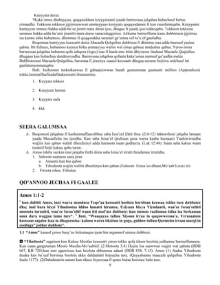 9
Keeyyata duraa
*Kaka’umsa dhabuyyuu, qoqqooddaan keeyyataanii yaada barreessaa jalqabaa hubachuuf furtuu
cimaadha. Tokkoon tokkoon jijjiirraawwan ammayyaas keeyyata qoqqoodamee fi kan cuunfameqabu. Keeyyanni
kamiyyuu immoo bakka adda ba’ee jirutti mata duree ijoo, dhugaa fi yaada ijoo tokkoqaba. Tokkoon tokkoon
sararaas bakka adda ba’anii jiranitti mata duree sanacalaqqisiisu. Akkuma barreeffama kana dubbisteen jijjiirraa
isa kamtu akka hubannoo, dhimmaa fi qoqqooddaa sararaaf ga’umsa siif ta’u of gaafadhu.
Boqonnaa kamiyyuu keessatti dursa Macaafa Qulqulluu dubbisuu fi dhimma isaa adda baasuuf yaaluu
qabna. Itti fufnees, hubannoo keenya hiika ammayyaa waliin wal cinaa qabnee madaaluu qabna. Yeroo miira
barreessaa jalqabaa hubannu qofa sabqora (logic) isaa fi haala inni ittiin dhiyeesse ilaaluun Macaafa Quqlulluu
dhugaan kan hubachuu dandeenyudha. Barreessaa jalqabaa qofaatu kaka’umsa uumuuf ga’aadha malee
Dubbistoonni Macaafa Qulqulluu, barootaa fi jireenya isaanii keessatti dhugaa eerame hojiirra oolchuuf itti
gaafatamummaaqabu.
Hub: Jechoonni teeknikaawaa fi gabaajeewwan hundi guutummaa guutuutti miiltoo (Appendices)
tokko,lammaffaafisadaffaakeessatti ibsamaniiru.
1. Keyyata tokkoo
2. Keeyyata lamma
3. Keyyata sada
4. kkk
SEERA GALUMSAA
A. Boqonnoti jalqabaa fi kanlammaffaacubbuu saba Isra’eel ifatti ibsu. (2:6-12) lakkoofsoni jalqaba lamaan
yaada Macaaficha isa ijoodha. Kan saba Israa’el (jechuun gosa warra kaaba kurnaan) Yaahiwweedha
wajjiin kan qaban walitti dhuufeenyi adda hamoota isaan godheera. (Luk 12:48). Isaan saba kakuu waan
turaniif hojii kakuu qabu turan.
A. Amos lalaba isa kan inni jalqabu firdii diina saba Israa’el irratti faradamee irratidha.
1. Saboota naannoo sana jiran
a. Amantii kan hin qabne
b. Yihudoota wajiin walitti dhuufenya kan qaban (Eedoom Eessa’uu dhaan,Mo’aab Looxi in)
2. Firoota ishee, Yihudaa
QO’ANNOO JECHAA FI GAALEE
Amos 1:1-2
1
kun dubbii Amos, inni warra mandara Teqo’aa keessatti hoolota horsiisan keessaa tokko ture dubbatee
dha; inni bara biyyi Yihudootaa iddoo lamatti hiramee, Uziyaan biyya Yiyudaatti, waa’ee Israa’eelitti
mootota turanitti, waa’ee Israa’eliif waan itti mul’ate dubbate; kun immoo raafamuu lafaa isa beekamaa
sana dura waggaa lama ture*. 2
Inni, “Waaqayyo tulluu Xiyoon irraa in qaqawweessa’a, Yerusaalem
keessaas sagalee isaa in dhageessisa; kaloon warra tiksituu in goga, gubbee tulluu Qarmelos irraas margi in
coollaga” jedhee dubbate*.
1.1 “Amos” kanaaf yeroo baay’ee hiikamaqaa ijaan hin argamnef seensa dubbissi.
 “Tiksitoota” sagaleen kun Kakuu Moofaa keessatti yeroo tokko qofa tiksee hoolota jedhamee barreeffameera.
Kan isaan gargaraman Mootii Masiha-Mo’aabitif. (2 Motoota 3:4) Hojiin Isa saawwan wajjin wal qabata (BDB
667, KB 720).kan inni agarsiisuu kan hoolota abbumma adaati (BDB 838, 7:15). Amos (1) Aadaa Yihudoota
duuka kan bu’uuf horsisaa hoolota akka daldaalatti hojeecha ture. (Qayyabanna maacafa qulqulluu Yihudoota
fuula 1177). (2)Dabalataniis namni kun tiksee hiyeessaa fi qotee bulaa horsisee bulu ture.
 