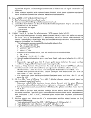 11
wajjin walitti dhiiyaata. Jalqabumaatti yaada irratti hunda’ee madaalii isaa kan eegeefi cinaan tarree kan
deemuudha.
C. Kaaba Israa’elitti Ugaaritti (Raas Shaamiraa) kan godhamee haftee qaama qayyabanna ogeeyyoolli
Kakuu Moofaa seer-lugaa walaloo hubannoo akka argatan isaan gargaarera.
II. AMALA SEER LUGA WALALOO WALII GALAA
A. Baay’ee kan eegateedha (cimsee kan jiruudha)
B. Dhugaan, miiraa fi barsiifata qooqa fakkeenyaatiin ibsuuf yaala .
C. Dursuudhaan barreeffamaan kan dhiyaatu malee afaaniin kan dhiyaatu miti. Baay’ee kan qindaa’edha.
Qinda’umni kun kan inni ibsamee:-
1. Tarree madaali isaa eegate
2. Tapha jechaan
3. Tapha qooqaan
III. QINDAA’INA (R. K. Harrison, Introduction to the Old Testament, fuula. 965-975)
A. Kan Macaafa Qulqulluu amala seer-lugaa walaaloo madaali isaa akka eegetti tarre godhe Lectures on
the Sacred Poetry of the Hebrews (1753), kan jedhamee macaaficha keessatti yeroo jalqabaatiif kan
ibsaame Phaaphaas Robert Lowizi dha. Baay’een isaanii kan ammayya seer-luga walaloo tarreewwan
walaloo argisiisuudhaaf kan sirratanidha.
1. Wal fakkaataa tarreewwaan yaada tokkoo jecha adda addaatiin ibsu
a. Far 3:1,49:1, 83:14, 103:13
b. Macaafa fakkeenya 19:5, 20:1
c. Isaayas 1:3, 10
d. Amos 5:24,8:10
2. Faalleessuudhaan tarreewwaanichi yaada wal faalleessu karaa faallaadhaan ibsa.
a. Far 1:6, 90:6
b. Fakkeenya 1:29, 10:1, 12, 15:1, 19:4
3. Nam-tolchee kan itti fufaani jiran tarreewwaan lamaa fi sadii yaada isaa in hubatu Far 1:1-2, 19:7-9,
29:1-2
4. Kiyaazimiki- ergaa gadi gara olittii fi oli gara gaditti duraa duuba kan ibsu yaada seer-luga
walalootti. Xuqaa guddaan kan argamuu akkina yaada gidduudha.
B. Charles A. Bribgs General Introduction to the Study of Holy Scripture (1899),kan jedhamee
macaaficha keessatti kan itti fufuu kan Israa’el seer-luga walaloo tarreeffama sadarkaa baaseera.
1. Mallattoowwaan:- Gaalee ifaa tokkoo fi isaa lamaa jechaa dhokaata kan ta’ee Far 42:1, 103:3.
2. Sadarkaa haala qilleensa kan fakkaatu:- Dhugaa jal’aa gara irratti duraa duuban haala ta’en kan
ibsu Far 19:7-14, 29:1-2, 103:20-22
3. Kan gaalewwaani (yeroo baay’ee yoo xinnaate afur) ijaarsa keessa tarree irraa 1-4 fi 2-3 kan wal
qaban. Far 8-10
C. G.B.Gray, The Forms of Hebrew Poetry (1915), kiitaba jedhamuu keessatti madaali isaani kan
eegan yaada gaalewwani babal’isaniiru.
1. Raawwatee madaalli-bakka kamitiyyuu tarreen jalqabaa keessatti jechi jiru yeroo dabalamuu
yookaan tarreelammaffaakeessatti jecha jiruu wajjiin yeroo wal madaalu. Far 83:17 fi Isa 1:3
2. Kan in guutamne madaalli gaalee dheerina wal fakkaatu utuu qabaatin yeroo hafu. Faarsa Daawiit
59:16,75:6
D. Yeroo ammaa Kiyaazimiik kan jedhamuu seer-luga walaloo Ibiroota haala qinda’uma hubannoo
guddaachaa dhuufeera. Kiyaazimiik yeroo baay’ee kan inni cinaan argisisee tarreen (toroowwanidha)
isaan tarreewwaan (a,b,b,a; a,b,c,b,a) uumamuuni yeroo baay’ee tarree isa gidduu galleessa irratti
xiyaafata.
E. Seer-luga walaloo warra bahaa utuu hin ta’in walumaa galatti seer-luga walaloo keessatti kan jiran
gosoota wal fakkina qooqa
1. Tapha qubee irratti (Akrostic) Far 9:34, 37, 119, Fakkeenya 31:10, Faaruu Er 1-4 .
2. Tapha dubbachiiftu irratti (Alteration) Far 6:8,27,7, 122:6, Isa 1:18-26
3. Tapha dubbifamaa irratti (Asonanice) Uma 16:7, Bau 14:14, Hiz 27:27.
 