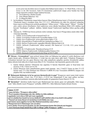 15
ta`een yeroo ture itti fufees nan ta`a”yookiis dura bakkan tureen antaa`a. “(J. Wash Watts, A Survey of
Syntax in the Old Testament, fuula 67) Guutummaa yaahiwweeh maqaa yeroo hundaa kan ibsuu
maqaa masootiin yookaan maqaa isaduraa boocaan,
1) Yah (Fakkeenya Haallee luyaah)
2) Yahu (Maqaa fakkeenya Isa)
3) Yo (Maqoota fakki)
3. Isa booddanaa Yihudummaa maqaa kakuu baayyee Mana Qulqullummaa kanta`e (TeertraaGraamaattoon)
Yihudoonni haasa`u nisodaatu turan, Kes 5:11; 6:13. Abboommiin jiru akka hin cabsineef sodaachaa,
Kana waan ta`eef Ibraayisxiin jechicha geeddaranii “Abbaa warraa”, “Abbaa manaa” “Dhirsa” “Gooftaa”
adon yokiin adonai (Gooftaaoo), Gara yaahiwwee yeroo dhufan barreffamni Biikii (OT( dubbisa isaa
keessatt “Gooftaakoo” jedhanii dubbisu. Sababii kanaaf Yaahiwweeh Ingliffaan hiikoo gooftaa jedhu
qaba.
4. Akkuma El,- YHWH kan biroon jechoota waliin walmaka. Kan Israa`el Waaqa kakuu amala tokko tokko
cimsa kan laatuudha.
a. YHWH- Yireh (Yaahiwweehi ni kenna)Uma22:14
b. YHWH- Yireh Kihaa (Yaahiwweeh Fayisaadha) Bahuu 15:26
c. YHWH- Nissi (Yaahiwweeh- surraa qabeessakoo) Bahu 17:25
d. YHWH- Meqaddishkem (Yaahiwweehi kan siqulqulleessu) Bahu 3:13
e. YHWH- Shalom (Yaahiwweehi- nagaadha) Macaafa Abboota firdii 6:24
f. YHWH- Sabbaoth (Yaahiwweehi -abbaa macaati) 1ffa Saamu`eel 1:3;11:44; 15:2; yeroo hedduu
raajotaan)
g. YHWH- Ro‘I (Yaahiwweehi- Tkiseekoo);Faarsaa 23:35
h. YHWH- Sidqenu (Yaahiwweehi- Eebbakeenyadha) Ermiyas 23:6
i. YHWH- Shammah (Yaahiwweenich jira) Hisqi`eel 48:35 sdfdf
 “Stiyoon….Yeruusaaleem” isaan jechooti lamaan hiika wal fakkaataa kan qabanii fi walitti dhufeenya wali
wajjiin deemu qabu. (Walaloon Hibirootan 1:2 irratti kan jiru mata duree adda ilaali). Yihudoota Waaqayyoo
Yerusaleem keessatti kan jiru gaara Mooriya irrati akka qulqulloota qulqulluu qoochoo Kiruubeelitti gidduu
kakuu taboota irratti akka jiru in ilaalu turan (Bau 25:32). Yerusaleem kan hojeetamte gaarota torba irratti
1. Gaaraa Stihoon daannoo Yibuusoota kan argamtuu fi baroota Daawittitti gaara in booji’amne ture
(Iyaasuu 15:68, 2 Samu’eel 5:6-10).
2. Gaaraa Mooriyaa mana qulqullummaa gaaraa irratti ijaarame ture ( Uma22:2 Seena isa dura 21:1-22
Seenaa isaa2 3:1). Kan lamaanuu kan Stihoonii fi (BDB 851) kan Yerusaalem (BDB436) maqaan inni
jalqabaa hiiki isaa shakkisisaadha.
 “Bobaasonni tiksitootas in bo’uu qarreen Qarmeeliyosiis in goga” Waaqayyoo sanyii nama irratti murtoo
inni fideeeUmamiidhe. (Uma3, Kes 37-28 Rom e 8:18-25 kan chaapichaatii fi kan saani golboo mu’lata).
WaaqayyooUmaxiyyaafannoo namoota akka harkisan godhe itti gargarama (Faarsa Daawiit 19:1-6).
 “Qermeloos”- Qermloos kaaba Israa’el gara Mediteriyaani kan deemu gaara wal qabataadha. Hiiki maqaa
isaati “iddoo dhaaba waynii Waaqayyo” jechudha. (BDB 501). Akka fakkeenya biqilaa lalisaati ibsama.
Amos 1:3-5
3
Amos itti fufee, “Waaqayyo akka jedhu!
‘Warri mandara Damaasqoo ulee ulee sibiilaa isa ittiin midhaan
cagadaniin warra biyya Giil’aad waan cagadaniif,
ani irra-daddarbaa isaanii isa keessa deddeebi’aniif adabbni akka irraa deebi’u hin godhu!
4
“Kanaaf ani mana Hazaa’eel mootichaa irratti ibidda nan erga;
inni immoo mana jajjabaa isa kan Ben-Hadaad mootichaa sana in fixa*.
5
Danqaroota karra Damaasqoo nan caccabsa;
warra dacha Aween keessa jiraatan, isa ulee mootummaa baatus Bet-Edeenii nan buqqisa;
warri Sooriyaas booji’amanii biyya Qiir in dhaqu’ jedha Waaqayyo “ jedhe*.
 
