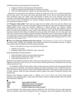 16
1:3-2:3 Kun kaayyoo og-Waaqummaa kan fayyaduu dha.
1. Waaqayyo (Yaahiwwee) Waaqa biyya lafa hundumaati.
2. Cubbuu kan hojjetan hundumtu dheekamsi Waaqayyo isan argata.
3. Sabni isaa cubbuu hojecha jiru, sababni isaa isaan saba kakuu turan ( Luk 12:48)
Boqonnaan kun gammachuun kan dubbifame yookaan kan dhaga’ame ta’utu irra ture akkuma gammachuu
Israa’eel isaan irratti fi ollaa isaani irratti murtiin akka dhufe gochu. (2:4-5). Haa ta’u malee haala akka tasaaf
nama aja’ibsisuun Amos gara cubbuu warra Israa’elootaati in deebi’a (2:6, 6-14). Sooromni isaani humna
waraanaa fi lafa babalifachuun mallattoo eebba kakuu Waaqayyo miti (Bau 27-29). Kakuu Musee kan kan cimsu
Amos fiixaan ba’umsa kan barbaaadu ture. Guyyooti Waaqayyo guyyoota eebba qofa ta’u dhiisudanda’u haa
ta’uu malee garuu cubbuu (5:18-20).
1:3 “Waaqayyo akkas jedha” Jechii raaji kun ergaan isaa kan raajicha yaada mata saati ta’u dhiisuun isaa
Sagalee Waaqayyo qofa ta’u karaa ittin ibsamuudha. Sagalee ammamituu kan nama raajicha dubbateeti kan jedhu
shakkisiisaadha. Karaan yaada ittin burqisisee shakkisisaa fi adduma qabaachu yoo danda’ees dhugaa
barbaachisan garuu erga Waaqayyo ta’u isaati. Ergan kun akkam yoo ta’ellee qooqa adda addaatiin, seenaa fi
aadaa yoo ibsees aadaa hundumaa fi yeroo wajjiin walitti dhuufenya qaba. Akka hiika Macaafa Qulqulluutti
boqonnaan hundumtu hiika tokko-innis dubbate kan barreesse jechuu kan barbaabe, haa ta’u male garuu hojii
irraa oolun isa baay’inaan kan dubbise yookaan kan dhaga’ee haala abbaa seenaa fi aadaa wajjiin wal qabata. Haa
ta’uu malee hojii irra oolun isaa kallaatidhaan raawwi irraa fi yaada yookaan ergaa barreessichaa jalqaba wajjin
wal qabachu qaba. Galumsa kanaan sagalichii namoota irratti kan qaqabaduu firdii Waaqayyootti (Er 47:2, 48:1,
Izra 25:25:3, 30:2, Amos1:3, 2:1).
 “Kan warra Damasqoo daddabarsitoota fi kan afurani…” kun Amosiin ( 1:3, 6, 9,11,13,2:1, 4, 6) keessatti
kan ibsame gaalee sadarkaa isaa eegateedha. Kara biraatiin kan bahaa seera barreeffama keessattis in argama.
Kana jechuun sabni kun deddeebi’ani cubbuu hojetaan jechuudha.
“Afuran” jechii jedhu yeroo baayee warri baha durii itti fayyadamu.
1. Sadarkaa ji’oota afuran
2. Qoqodama waggaa afuran (NIDOTTE, Lakk.1 fuula 495)
Kakuu Moofaaadhaan kan bakka buufamu:-
1. Kallatti Kompaasii (Jchuun nama gara bahatti naanna’ee)
2. Kallatti qilleensa (Fakkeenyaaf:- Daani’eel 7:2,8:8)
3. Golee lafaa (Fakkeenyaaf:- Isa 11:12)
Dhoksaan hiika dubbichaa guutummaa qabu yookaan raawwate guutuu kan ta’e yaada qabu keessaatti argamu.
Dabalataniis lakk.sadii fi afur torba yeroo ta’an kan Kakuu Moofaaa guttuummaasa ilaaluudhaan kan saba sana
cubbuun guutumuu in ibsa.
“Irra daddarbaa” (BDB 833) jechi jedhuu cubbuu yookaan hameenya ibsuuf kan fayyadu jechoota Hibiroota
baay’ee keessaa isa tokkoodha. Amos keessaatti sagaleen kun cubbuu uummatoota in ibsa. (. NIDOTTE keeyata 3
fuula 708) sabni kun holaa isaanitii fi firoota isaani jibuudhaan hammaatan. Hojiin isaani Waaqayyon akka isaan
in beekne agarsiisa. Sabni kun bittaa mootummaa Daawiit gidduu waan turaniif Waaqayyoon beekuuf isaan
dandeesiseera.
Raajootni firdii Waaqayyo namoota irratti in dubbatu ( Isa 13-23, Er 46-51, Izra 25-32). Sabni Soriyaa
damaasqoo irraa (magaala guddoo) wajjin aramawotaa jedhan in beekamu. Magalaa guddichii akka walii galaatti
saba hundumaaf in dhaabata.

NASB, NRSV “Isaan adabuu in dhiisu”
NKJV “Dheekamsa isaan irra in deebisuu”
TEV “Dhuguummaan isaanan adaba”
NJB “Labsii koo dabarseera, isaan in maaru”
“Kan hin baratamne” kan jedhuu jechima diigumsa (BDB 996, KB 1427) Raajota keessatti qalbii jijjirachuu
ibsuuf hin fayyaduu. Iddoo kanatti Waaqayyoon mul’isa. Waaqayyon ibsuuf kan nuugargaruu jechii adda ilma
 