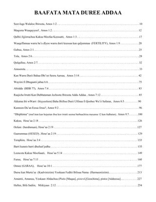 BAAFATA MATA DUREE ADDAA
Seer-luga Walaloo Ibiroota, Amos 1:2 . .. . . . . . . . . . . . . . . . . . . . . . . . . . . . . . . . . . . . . . . . . . . . . . . . . . . . . . . . . 10
Maqoota Waaqayyoof , Amos 1:2 . .. . . . . . . . . . . . . . . . . . . . . . . . . . . . . . . . . . . . . . . . . . . . . . . . . . . . . . . . . . . . 12
Qalbii Jijjiirrachuu Kakuu Moofaa Keessatti, Amos 1:3 . .. . . . . . . . . . . . . . . . . . . . . . . . . . . . . . . . . . . . . . . . . . .17
Waaqeffannaa warra ba’a dIyoo warra durii keessaa kan qaljummaa (FERTILITY), Amos 1:9 . . . . . . . . . . . . . 20
Gubuu, Amos 2:1. .. . . . . . . . . . . . . . . . . . . . . . . . . . . . . . . . . . . . . . . . . . . . . . . . . . . . . . . . . . . . . . . . . . . . . . . . . .25
Tola, Amos 2:6. . . . . . . . . . . . . . . . . . . . . . . . . . . . . . . . . . . . . . . . . . . . . . . .. . . . . . . . . . . . . . . . . . . . . . . . . . . . ..28
Qulqulluu, Amos 2:7. . . . . . . . . . . . . . . . . .. . . . . . . . . . . . . . . . . . . . . . . . . . . . . . . . . . . . . . . . . . . . . . . . . . . . . . . 32
Amoorota. .. . . . . . . . . . . . . . . . . . . . . . . . . . . . . . . . . . . . . . . . . . . . . . . . . . . . . . . . . . . . . . . . . . . . . . . . . . . . . . . . 33
Kan Warra Durii Bahaa Dhi’oo Seera Aarsaa, Amos 3:14 . . . . . . . . . . . . . . . . . . . . . . . . . . . . . . . . . . . . . . . . . . 42
Wayiini fi Dhugaatii jabaa 6:6. . . . . . . . . . . . . . . . . . . .. . . . . . . . . . . . . . . . . . . . . . . . . . . . . . . . . . . . . . . . . . . . . .75
Abiidda (BDB 77), Amos 7:4 . . . . . . . . . . . . . . . . . . . . . . . . . . . . . . . . . . . . . . . . . . . . . . . . . . . . . . . . . . . . . . . . 83
Raajicha Irratti Kan Dubbataman Jechoota Ibiroota Adda Addaa , Amos 7:12 . . . . . . . . . . . . . . . . . . . . . . . . . . . 85
Akkataa Itti wWarri (biyyooleen) Baha Biiftuu Durii Ulfinaa fi Qoobee Wa’ii Safaran, Amos 8:5 . . . . . . . . . .90
Kanneen Du’an Eessa Jiruu?, Amos 9:2 . . . . . . . . . . . . . . . . . . . . . . . . . . . . . . . . . . . . . . . . . . . . . . . . . . . . . . . . . 96
“Dhiphinna” (mul’atan kan hojeetan ibsa koo irratti seensa barbaachiisa maxansa 12 kan fudhatan), Amos 9:7. . . . . . .100
Kakuu, Hose’aa 2:18 . . . . . . . . . . . . . . . . . . . . . . . . . . . . . . . . . . . . . . . . . . . . . . . . . . . . . . . . . . . . . . . . . . . . . . .126
Oolam (barabaraan), Hose’aa 2:19 . . . . . . . . . . . . . . . . . . . . . . . . . . . . . . . . . . . . . . . . . . . . . . . . . . . . . . . . . . . .127
Gaarummaa (HESED) , Hose’aa 2:19 . . . . . . . . . . . . . . . . . . . . . . . . . . . . . . . . . . . . . . . . . . . . . . . . . . . . . . . . . . 129
Teraphim, Hose’aa 3:4 . . . . . . . . . . . . . . . . . . . . . . . . . . . . . . . . . . . . . . . . . . . . . . . . . . . . . . . . . . . . . . . . . . . . . 133
Barri kunnis barri dhufuuf jedhu . . . . . . . . . . . . . . . . . . . . . . . . . . . . . . . . . . . . . . . . . . . . . . . . . . . . . . . . . . . . . . 135
Leencota Kakuu Moofaaati, Hose’aa 5:14 . . . . . . . . . . . . . . . . . . . . . . . . . . . . . . . . . . . . . . . . . . . . . . . . . . . . . 149
Furuu, Hose’aa 7:13 . . . . . . . . . . . . . . . . . . . . . . . . . . . . . . . . . . . . . . . . . . . . . . . . . . . . . . . . . . . . . . . . . .. . . . . 160
Onnee (GARAA), Hose’aa 10:1 . . . . . . . . . . . . . . . . . . . . . . . . . . . . . . . . . . . . . . . . . . . . . . . . . . . . . . . . . . . . .177
Durse kan Murta’ee (Kaalviniziim) Yookaan Fedhii Bilisaa Nama (Harmeeniiziim).. . . . . . . . . . . . . . . . . . . . 213
Amantii, Amanuu, Yookaan Abdachuu (Pistis [Maqaa], pistevō,[Goochima], pistos [Addeessa]…. . . . . . . . . . 227
Haftee, Bifa Sadiin, Miikiyaas 2:12 . . . . . . . . . . . . . . . . . . . . . . . . . . . . . . . . . . . . . . . . . . . . . . . . . . . . . . . . . . 254
 