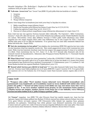 19
Macaafni Qulqulluun (The Rotherham’s Emphasized Bible) “Inni kan inni taa’e = kan mo’e” kanjedhu
yaadannoo miila jal’aa qaba. (fuula 873).
 “Lafa onaa Aween irraa” kan “Aween” kun (BDB 19) jechi jedhu hiika kan hordofan ta’u danda’a.
1. Jeequmsa
2. Gaabbuu
3. Cubbammaa ta’u
4. Waaqa tolfamaa waaqessuu
Kunnis Amos hanga Hose’aa kitaaboota jiran irratti yeroo baay’ee faayidaa irra ooleera.
1. Bakka waaqeffannaa waaqa tolfamaa (Amos)
2. Beetliin kan fayyaduu jecha Hibruun kan ibsame (Luqisii Hose’aa 4:15,5:8,10:5-8)
3. Cubbuu kan agarsiisu (Luqisii Hose’aa 6:8, 10:8,12:11)
4. Duwwaa ta’u (kana jechuun waaqeffanaan waaqa tolfamaa kan akkasumaani ta’u luqisi Amos 5:5)
Kana irratti kun kan inni agarsiisu Sooriyaa keessatti iddoo tokkoodha. The Expositor’s Bible Commentary,
maxansa 7, fuula 284, akka lafa kaa’utti yeroo Girikii Helipolis kan jedhamuu jeecha Yihudii Baalbekiin faayida
irra ooleera. McComiskey cimsee akka dubbatuu Sooriyaa fi Gibxii giddu walitti dhuufeenyi turee sababi
magaalan kun tarii maqaa magaala Gibxii tokko irraa fudhachuun isaa in oole (Luqisii the XXX ) Teessumi
lafichaa lafaa gaarii ta’un isa adda hin baafatamne. Ta’us garuun baay’een isanii akka amananitti bakkichi kan
Bukaa lafa honaa dha. (luqisii XXX).
 “Inni ulee mootummaa isa kan qabate” kan jalqabaa ulee mootummaa (BDB 986) agarsiisa kan turee muka
irra kan hojeetame lolaaf kan tajaajiluu meesha ture. Bara sanatti geggeesitooti turaan sirritti waaranaa kan turan
turani. Muka irraa kan hojeetame meeshaan isaani kun kan aangoo, kan geggeessummaa fi cimaa ta’uu mallattoo
ta’a dhufe. Uleen mootummaa kun Isa 14:5, Amos 1:5, 8, Zak 10:11 keessatti akka ibsameetti saba itti hin
amaneetti moototi itti fayyadamaniiru. Akkasumas akka Waaqayyoo hunma Masihiin Isa 11: 4 keessaatti faayida
irra akka oole agarsiisa.
 “Mana Edeen irraa” maqaan kun (mana gammachuu” jechuu dha. (CONSTRUCT BDB 108 fi 112) kan adda
hin baafamiin lafaa waan gaarii qabu ta’uu ta’us garuu iddoon kun ta’uu kan inni danda’u (1) Araam irraa (Aram)
karaa kaabaatiin laga Ifiraaxisiin biyya marfamee (Assurnasirpal 11 fi Shalmanneser yeroo 111) yookaan (2) lafa
honaa Buukaa keessatti kan argamuu Baalbeek (Tiglath-pileser yeroo 111)
 “Kanaaf sabnii Sooriyaa gara Qiiritti in booji’ama” 9:7 irraa akka baranuutti bakki kunni biyya dhaloota
isani ture. Jirreenya isaani bakka jalqabaan irra in ari’aamu (BDB 885, Luqisii 2 mootota 16:9). Ta’us garuu bakki
kun naannoon sirii ta’e hin beekamu (Isa 22:6) baayeen isaanii Ilaam keessatti naannoo argamu akka ta’etti in
ibsu.
Amos 1:6-8
6 “Waaqayyo akka jedhu! ‘Warri mandara Gaazaa dabarsanii warra Edoomitti kennuudhaaf, saba
guutummaatti waan boojisiisaniif, ani irra-daddabaa isaanii isa keessa deddeebi’aniif adabni akka irraa
deebi’u hin godhu! 7 “’Kanaaf ani kellaa Gaazaa irratti ibidda nan erga; inni immoo mana ishee warra
jajjaboo in fixa. 8 Ani warra mandara Ashdood keessa jiraatan, isa ulee mootummaa baatus mandara
Ashqalon keessaa nan buqqisa; mandara Eqroon irratti harka koo ol nan fudhadha, warra Filiisxiyaa
keessaas kan hafan badduu in ba’u’ jedha Waaqayyo gooftaan” jedhe.
1:6 “Gaazaa” magaalaan kun (BDB 738) saba Filisxeem ibsuuf kan taajijilu magaala ture. Isaan kun kan
Agiiyaan (Agean) lafa bishaan gidduuti kan dhufaani fi Gibxiin marsuuf kan yaalaan namoota bishaan irraa turan.
Ta’us garuu Gibxiin mo’amani naannoo 1200 Filisxeemiin kibba bahaatti kan argamtuu biyya galaanan
marfamtee irra qubataniru. Tekinolloojji bara sibiila qabatani waan dhufaaniif naannichaa irraa jireenyaan
to’annoo isanii jal’a galche ture. Lakk.6-8 kan jiruu keessaa magaalaa bebbeekamoo shan isaan qaban bitaa isaani
jal’a jiruu keessa afuur ibsamaniiru: Ishedoor,Ashdod, Ishkeloon Ashkelon, Ikiroon Ekron fi Gaazaa.
 