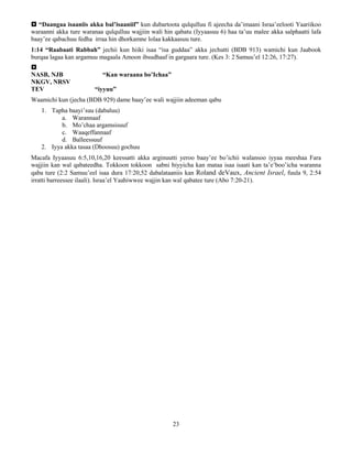 23
 “Daangaa isaaniis akka bal’isaaniif” kun dubartoota qulqulluu fi ajeecha da’imaani Israa’eelooti Yaariikoo
waraanni akka ture waranaa qulqulluu wajjiin wali hin qabatu (Iyyaasuu 6) haa ta’uu malee akka salphaatti lafa
baay’ee qabachuu fedha irraa hin dhorkamne lolaa kakkaasuu ture.
1:14 “Raabaati Rabbah” jechii kun hiiki isaa “isa guddaa” akka jechutti (BDB 913) wamichi kun Jaabook
burqaa lagaa kan argamuu magaala Amoon ibsudhaaf in gargaara ture. (Kes 3: 2 Samuu’el 12:26, 17:27).

NASB, NJB “Kan waraana bo’Ichaa”
NKGV, NRSV
TEV “iyyuu”
Waamichi kun (jecha (BDB 929) dame baay’ee wali wajjiin adeeman qabu
1. Tapha baayi’suu (dabaluu)
a. Warannaaf
b. Mo’chaa argamsisuuf
c. Waaqeffannaaf
d. Balleessuuf
2. Iyya akka tasaa (Dhoosuu) gochuu
Macafa Iyyaasuu 6:5,10,16,20 keessatti akka arginuutti yeroo baay’ee bo’ichii walansoo iyyaa meeshaa Fara
wajjiin kan wal qabateedha. Tokkoon tokkoon sabni biyyicha kan mataa isaa isaati kan ta’e’boo’icha waranna
qaba ture (2:2 Samuu’eel isaa dura 17:20,52 dabalataaniis kan Roland deVaux, Ancient Israel, fuula 9, 2:54
irratti barreessee ilaali). Israa’el Yaahiwwee wajjin kan wal qabatee ture (Abo 7:20-21).
 
