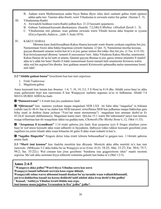 26
B. Aadaan warra Mediteraaniyaa aadaa biyya Bahaa dIyoo ishee durii caalaatti gubuu irratti ejjetnoo
addaa qaba ture. Taasites akka ibsetti; warri Yihudootaa ni awwaalu malee hin guban (Seenaa 5. 5).
III. Yihudummaa Raabii
A. Awwaalchi hedduun warra Raabii jedhan Kes. 21:23 keessatti ajajameera.
B. Gubuun Taalmuud keessatti dhorkameera (Saanihi. 7:2;24b) fi Mishna (Abodiah Zarah 1. 3).
C. Yihudummaa inni jabanaa; waai gubatan awwaala warra Yihudii keessa akka boqotan ni iyyama
(Encyclopedia Judaica, ; jildii 5; fuula 1074).
IV. KAKUU HARAA
Dhimma kana ilaalchisuudhaan Kakuu Haaraa keessatti wanti ibsame yookaan caqafame hin jiru.
Namummaan foonii akka bakka boqonnaa yerootti ilaalama (2 Qor. 5). Namummaa moofaa keessaa,
guyyaa dhumaatti amanaa waliin kan ta’u ni jira; garuu immoo ibsi tokko illee hin jiru (1 Tas. 4:13-18).
Kun kiristiyaanotaaf dhimma “amantii fi mooxannoo”miti. Akka Yihudoota Kakuu Moofaa; amantootni
Kakuu Haaraa du’aa ka’uutti ni amanu. Qaamni guyyaa dhumaa ni jira; garuu immoo attamittii fi maaliif
akka ta’e adda hin bane! Haallii fi bakki namummaan foonii namatti hafe amantootni Kiristoos waliin
akka wal hin argineef hin dhorku. Inni guddaan amantii Kiristoositti qabnuudha malee namummaa foonii
miti lakk!
2:2 “Abidda gadaan buusa” Goochimni kun kan innii argisiisuu
1. Firdii Yaahiwwee
2. Magaloota gubuu
Amos keeessatti kun lamata kan ibsamee 1:4, 7, 10, 14, 2:2, 5 fi Hose’aa 8:14 dha. Abiddi yeroo baay’ee akka
waan qulleessutti hojii kan raawwatuu fi kan Waaqayyoo mallatto argamuu ta’ee in fudhatama. Abiddi 7:4
MATA DUREE ADDAAa ilaali.
 “Dannoowwaan” 1:4 irratti kan jiru yaadannoo ilaali.
 “Qiirooyaat” kun naannoo yookaan maqaa magaalaati NEB LXX itti fufee akka “magaalaa” in hiikama
(sababi isaa Er 48:41 haa ta’uu malee kan NEB maxansii sirreeffamee REB kan jedhamuu maqaa bakkichaa gara
hiika isaati in deebisa (kana jechuun “Yero’aat mana mootummaa”) magaalaan kun ammaas deebii’ee Er
43:24,41 keessatti dubbatameera. Magaalaan kunni (tarii Qiir,Isa 15:1 warra Mo’aabootaatiif sanyii kan kennuu
waaqa tolfammaa kan itti waaqefatan iddoo isa guddaa turte, Chemosh (The Mesha Stone L.12, 1Mot 11:33).
 “Jeeqamsaa fi iyyuudhaan” 1:14 irratti qabsiisa jiru ilaali. Kan jeequmsa iyyii fi fiingee afuufuun yeroo
baay’ee wal’ansoo keessatti akka waan udhanitti in fayyadamu. Qabiyyee tokko tokkoo keessatti goochmni jiran
sagalleen isa yeroo lolaatti akka waan bittaacha itti galee fi akka waan sodaatti in kaa’u.
 “Sagallee fiingeetiin” fiingeen dirree lolaa irratti loltoota bobasuudhaaf in gargara ture. 1:14irratti qabsiisa
amma ilaali.
2:3 “Murti inni kennuu” kun ilaalcha mootitiin kan dhiyaate. Mootichi akka abba murtiitti ta’e kan inni
raawwatu (Milkiyaas 5:2 akka bakka bu’aa Waaqayyo ta’ee (Uma 18:25, 18:25; Abo. 11:27; Far. 50:6; 75:7;
94:2; Isa. 33:22).). Wal cinnaan kan jiruu goochmni “hunduma isaa geggeesitoota ishee” maatii mootota
argisiisa. Mo’aab akka uummata biyya tokkootti walumma galaatti kan baduu ta’a (Mal 1:2-5).
Amos 2:4-5
4
Waaqayyo akka jedhu!”Warri biyya Yihudaa seera koo seera
Waaqayyo isaanii tuffatanii seerrata koos eeguu didanii,
Waaqayyolii sobaa warra abboonni isaanii duukaa bu’aa turaniin waan wallaalchifamaniif,
ani irra-daddarbaa isaanii isa keessa deddeebi’aniif adabni akka irraa deebi’u hin godhu!
5
Kanaaf, ‘Anibiyya Yihudaa irratti ibidda nan erga;
inni immoo mana jajjaboo Yerusaalem in fixa’ jedha” jedhe*.
 