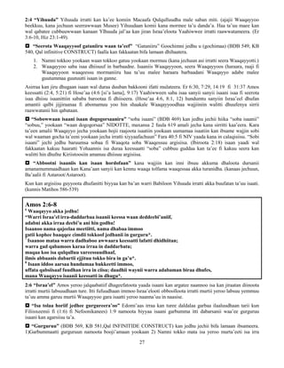 27
2:4 “Yihuuda” Yihuuda irratti kan ka’ee komiin Macaafa Qulqulluudha male saban miti. (ajajii Waaqayyoo
beekkuu, kana jechuun seerrawwaan Musee) Yihuudaan komii kana mormee ta’u danda’a. Haa ta’uu maee kan
wal qabatee cubbuuwwaan kanaan YIhuuda jal’aa kan jiran Israa’eloota Yaahiwwee irratti raawwatameera. (Er
3:6-10, Hiz 23:1-49).
 “Seerota Waaqayyoof gataniiru waan ta’eef” “Gataniiru” Goochimni jedhu u (gochimaa) (BDB 549, KB
540, Qal infinitive CONSTRUCT) faalla kan fakkaatan bifa lamaan dhihaatera.
1. Namni tokkoo yookaan waan tokkoo gatuu yookaan mormuu (kana jechuun asi irratti seera Waaqayyotti.)
2. Waaqayyoo saba isaa dhiisuuf in barbaadne. Isaaniis Waaqayyoon, seera Waaqayyoos (haraara, raaji fi
Waaqayyoon waaqeessu mormaniiru haa ta’uu malee haraara barbaadani Waaqayyo adabe malee
guutummaa guutuutti isaan in ganne.
Asirraa kan jiru dhugaan isaan wal duraa duuban bakkooni ifatti mulateera. Er 6:30, 7:29, 14:19 fi 31:37 Amos
keessatti (2:4, 5:21) fi Hose’aa (4:6 [si’a lama], 9:17) Yaahiwween saba isaa sanyii sanyii isaani isaa fi seerota
isaa dhiisu isaanittiin sababa barootaa fi dhiiseera. (Hose’aa 4:6, 8:1, 12) hundumtu sanyiin Israa’eel dhufan
amantii qalbi jijjiraanaa fi abomamuu yoo hin shaakale Waaqayyoodhaa wajjiiniin walitti dhuufenya sirrii
raawwatanii hin qabataan.
 “Sobowwaan isaani isaan dogogorsaaniru” “soba isaani” (BDB 469) kan jedhu jechii hiika “soba isaanii”
“sobuu,” yookaan “waan dogogorsaa” NIDOTTE, maxansa 2 fuula 619 amali jecha kana sirritti kaa’eera. Kara
ta’een amalii Waaqayyo jecha yookaan hojii raajoota isaatiin yookaan uumamaa isaatiin kan ibsame wajjin sobi
wal waaman gocha ta’eeni yookaan jecha irratti xiyyaafachuun” Fara 40:5 fi NIV yaada kana in calaqisiisu. “Sobi
isaani” jechi jedhu baruumsa sobaa fi Waaqota soba Waaqessuu argisiisa. (Ibiroota 2:18) isaan yaadi wal
fakkaatan kakuu haaratti Yohaannis isa duraa keessaatti “soba” cubbuu guddaa kan ta’ee fi kakuu seera kan
walitti hin dhufne Kiriistoosiin amanuu dhiisuu argisiisa.
 “Abbootni isaaniis kan isaan hordofaan” kana wajjiin kan inni ibsuu akkuma dhaloota dursanii
amanamummaadhaan kan Kana’aan sanyii kan kennu waaqa tolfama waaqessaa akka turanidha. (kanaas jechuun,
Ba’aalii fi Astaroot/Astaroot).
Kun kan argisiisu guyyoota dhufanitti biyyaa kan ba’an warri Babiloon Yihuuda irratti akka buufatan ta’uu isaati.
(kunnis Matihos 586-539)
Amos 2:6-8
6
Waaqayyo akka jedhu!
“Warri Israa’el irra-daddarbaa isaanii keessa waan deddeebi’aniif,
adabni akka irraa deebi’u ani hin godhu!
Isaanoo nama qajeelaa meetiitti, nama dhabaa immoo
gatii kophee baaqqee cimdii tokkoof jedhanii in gurguru*.
7
Isaanoo mataa warra dadhaboo awwaara keessatti lafatti dhidhiitan;
warra gad qabamoos karaa irraa in daddarbatu;
maqaa koo isa qulqulluu xureessuudhaaf,
ilmis abbaanis dubartii ejjituu tokko bira in ga’u*.
8
Isaan iddoo aarsaa hundumaa bukkeetti immoo,
uffata qabsiisaaf fuudhan irra in ciisu; daadhii waynii warra adabaman biraa dhufes,
mana Waaqayyo isaanii keessatti in dhugu*.
2:6 “Israa’el” Amos yeroo jalqaabatiif dhageefatoota yaada isaani kan argatee naannoo isa kan jiraatan diinoota
irratti murtii labsuudhaan ture. Itti fufuudhaan immoo Israa’elooti obboolloota irratti murtii yeroo labsuu yemmuu
ta’uu amma garuu murtii Waaqayyoo gara isaatti yeroo naanna’uu in naasise.
 “Isa tolaa horiif jedhee gurgureera’oo” Edomi’aas irraa kan turee daldalaa garbaa ilaaluudhaan tarii kun
Filiisxeemii fi (1:6) fi Nefoonikanees) 1:9 namoota biyyaa isaani garbumma itti dabarsanii waa’ee gurguruu
isaani kan agarsiisu ta’a.
 “Gurguruu” (BDB 569, KB 581,Qal INFINITIDE CONSTRUCT) kan jedhu jechii bifa lamaan ibsameera.
1)Garbummaatti gurguruun namoota booji’amaan yookaan 2) Namni tokko mata isa yeroo murta’eeti isa irra
 