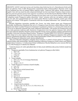 29
SDQ SEPTU AGENT irratti hojii irra kan oole barrefama afaan Girikii kan hin ta’in. Barreefamoota Girikii jechii
kan wal qabsiisuu Tolaa fi abdii Waaqayyumma uummatichaa biratti mirkanessudhaaf. Ibirootaan sirriin isaa
yeroo hundumaa kan innii wal qabatuu kakkuu sagalicha wajjiin. Yaahiween firdii qajeela, Waaqa namuusaa fi
tasgabiti. Innis sabi isaa amala Isaa akka calaqisisaan barbaada. kan Inni isaan bitaate Uumamaa a haara ta’aniruu.
Bu’aan uuma kun garumaa jireenya haara agarsisaa xiyyeefannoo tola Katolikii Rooma (Roman Catholic focus
of justification). Isiraa’eel Tiyookirasoota (Waaqayyoon kan bultu) waan ta’eef fooniin (barsifata uummaticha)
fi qulqulluun (yaada Waaqayyoo) gidduu akkasumaas “tolaan” (amantaa waliin kan wal qabate) mallatto adda
ta’ee hin qabu. Kun garagarummaan kan inni mulatu jechaa Ibiroota fi jechaa Giriikiitiin. Isaaniis gara afaan
Ingilitti yeroo hiikaan “Firdii qajeela” (Uummaticha waliin kan wal qabate) akkasumaas “tola” (amantiin kan wal
qabatee).
Macaafni Qulqulluun (misirachoo gaaridha) kan Yesuus, isaa kufee ilmaan namaa gara Waaqayyootti
deebisudha. KanPhawuloos (Paradooks) kan inni ta’u, Waaqayyoo karaa Kiriistoos cubbuu ballessuu Isaati. kun
argamuu kan danda’uu jaalala Waaqayyoof, haraarasaa fi ayyaanasaan yemmuu ta’u, jireenyaa ilma namaa du’aa
fi du’aa ka’uu akkasumas hafuuraan gara Isaatti fudhachuuf harkisuudha. Tollii gochaa tola Waaqayyootiin haa
ta’uu malee gaaruuma madisisuu qaba. Ejeennoon (Awugisxinoos) innis kan agarsiisu lamaanuu saati, jabinnii
hara’umsa Maacafa Qulqulluu bilisaatiif ciminaa Katoolikii Rooma jireenya jijirameen jaalalaaf amanammumaa
irrattidha). Warra hara’uumsichaa fidaaniif jechuun “Waaqayyoo Tolaadha OBJECTIVE GENITIVE qabatamaati
abbaa mirgaa ta’uu yeroo argisisuu (jechuun mucaa nama isaa cubbamaa Waaqayyoon simatamuu hojii godhuu
ejjennoo qulqullumaa) Katoolikiin immoo abba mirgaa harkifamudha SUBJECTIVE GENITIVE,. Kunnis immoo
adeemsa Waaqayyoon fakkaachuti (yaalii adeemsa qulqullumma)
Akka kooti Macaafnii Qulqulluun waligalatti Seera Uumamaa a 4, Mula’ta 20 kan galmaa’ee Waaqqayyoo
tokkuma Hedeen akka deebisuufidha. Macaafni Qulqulluun tokkumma Waaqayyoof ilmaan namaa waan lafaatiin
jalqaba (Seera Uumamaa a 1-2) akkasumaas bifuma walfakkaatuun Macafaa Qulqulluun yeroo raawatu (Mul’ataa
21-22). Bifa Waaqayyoo fi akkekaa Isaa fakkaata!
Yaada ibsa kanaan olii walitti qabuudhaaf akka itti fufee jiruutti dubbifama akka jechaa Girikiitti ramadii kan
agarsisaan ilaali.
1. Waaqayyoo qajeeladha (Yeroo hundumaa kan wal qabsisuu Waaqayyoo abba firditti)
a. Rom 3:26
b. 2 Tes 1:5-6
c. 2 Xim 4:8
d. Mul 16:5
2. Yesuus tolaadha.
a. HoE 3:14, 7:52, 22:14 (maqaa Masihiicha)
b. Mat 27:19
c. 1Yoh2:1, 29, 3:7
3. Yaadni Waaqayyoo Uumamaa a Isaatiif tolaadha.
a. Lew 19:2
b. Mat 5:48
4. Tola Waaqayyoo sirriitti kennuuf uumu
a. Rom 3:21-31
b. Rom e 4
c. Rom 5:6-11
d. Gal 3:6-14
e. Waaqayyoon kan kennamee
1) Rom e 3:24, 6:23
2) 1 Qor 1:30
3) Efe 2:8-9
f. Amantiin kan Isa simataan
1) Rom 3:24, 3:22, 26, 4:3, 5, 13, 9:30, 10:4, 6, 10,
2) 1 Qor 5:21
g. Karaa hojii ilma Isaatti
a. Rom 5:21-31
 