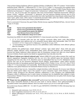 31
“kana jechuun hafuura baafannaa qilleensa argachuu (haafura ol fudhachuu)” KB 1375 yookaan “Aritiin haafura
baafachuu booda” BDB 983 1, fakkeenyaaf Iyo 7:2, Fara 119:131, Lalaba 1:5, hiyyeessotni yeroo gadaatti mataa
isaani irratti kan isaan kaawatan awara xiqqoo raajayyeessa (hyperbole) yookaan 2) NRSV Kakuu Moofaa afaan
Girikiitiin kan barreessan fi Volgeeti itti jecha kana “mirkaneessuu” jedheetuu hiika (BDB 985 11, fakkeenyaaf
8:4 Far 56, Izra 36:3) kun akan inni argisiisuu soda warra sooressootaatiif olaantumaa hiyeesootati. Qabiyyee
kanaan “tolicha” “rakkataa” “hiyeesootaa” fi “garamoota” kan inni argisiisuu dhaabata hiyeessa utuu in ta’iin
jireenyaan sadarkaa gidduu galeessa irra kan jiraatan horii akka liqeefataniif kan dirqisifamaan sababa kanaaf lafa
mataa isaani, gabaa isaani, ulfina isaanii fi uummaticha keessaatti bakka qaban kan dhaban sadarkaa jireenya
giduu galleessa irra kan jiraatan qotee bulaan yookaan daldalooni turan.
Waa’ee soreessaatii fi hiyeessaa ibsa gaarii Kakuu Moofaa keessaa argachuuf Roland deVaux, Ancient Israel,
1 fuula 72-74 ilaali.

NASB “karaa warra garaamoota hin mixiiru”
NKJB “Karaa warra garaamoota hin ndhorkuu”
NRSV “warra jaalali keessa guutee hin dhiibuu”
TEV “Isaa hiyeessa karaa irraa in baasu”
NGB “Nama midhaamee mirga isa in sarbu”
Goochimni kun (BDB 639, KB 692 Hiphil IMPERFECT ) Amos keessatti yeroo baay’ee dubbatameera.
1. 2:7 fi 5:12 keessatti jechii kun kan inni argisiisu sooresoota abbaa murtii walin dhaa’uudhaan
(bittuudhaan) seera qabeessa kan ta’ee seeramurtii kennuu akkam akka balessanidha. (Bau 23:6, Kesi
16:19,24:17, 27:19, 1 Samu’eel 8:3, Fakkeenya 17:23, Isa 10::2, Lam. 3:35)
2. 2:8 keessaattikun kan agarsiisuu hiyeessa irraa qabdiidhaan uufata fudhatamee irratti abbooni qabeeya
akka irra ciisanidha.
Hiikii jechiicha inni guddaan“gara cinaatti diriirsuu” yookaan “gara alaatti hafuu”. Kana oliitti kan jiruu
fakkeenyi jalqaba abboonni murtii matahaadhaaf harka isaanii diriirsani baafaniiru inni lammaaffa kafana
hiyeessa kan ilaalate faakkeenyi abban qabeenya akka itti fayaadamuu yookaan tariii akka irra ciisuuf lapheen
hiyeessa in hafama. Kunnis argisiisu kan danda’uu sagaagalumaan baay’aata akka turee dha.
 “Mucaa fi abbaan gara dubartii tokkootti galu” dubartii (BDB 655) jechii jedhuu ammami illee yaadi isaa
dubartii sagaagiltuun (sagaagila) shaakaluu kan ibsu yoo ta’ee illee jechichii garuu kan barratame dubartii
sagaagiltuu kan ibsu miti. (Kes 23:18, dhuufatiin seena isa ilaaluudhaaf Hose’aa 4:12-14). Dabalataniis immoo
eenyuun illee utuu itti hin heruumiin dargageetti hiyeetti dubartii “gurguruudhaan” maatii tokkoo keessatti
dhiiroota jiran akka itti fayyadaman gochuun argisiisuu danda’a.(TEV). Kunnis 1) Lew 18:8, 20:11, Kes 27:20 fi
2) Bau 21:7-11 kan jiraan luqisii wal waamanidha. Walitti dhiiyeenya barreefamichaa hiyyeessaaf rakkatan yaada
midhamuu waan qabuuf fillannoon inni lammaaffa fillannoo keenya isa fillatama ta’a.
Kan biroon hiikooti baay’een jiru. Ammamillee waligala barrefama walitti dhiyaatan ifa ta’uyyuu isaan hiikoota
kana kan ilaalate namni tokkoo waa’ee ibsa isaanitii fi waa’ee sirrummaa isaanii sirritti beekuun in ulfaata.
Ijoolleen namaa Waaqayyof kan dhiyaatan dabalatee cubbamootii fi seera Waaqayyo kan daddarbaniidha.
Waaqayyo cubbu fi cubbamoota utuu in caalin immoo isa beekaani kan irra daddarban akka salphatti in ilaalu.
(Kana jechuun YIhudaa fi Israa’eliin) waan facaafne akka haamnu hundumaa kan nuti qabnu ifichi (humna) haga
walqixummaa qaba.
 “Maqaa koo isaa qulqulluusi akka xureesaniif” gochowwaan kun iddoo haarsaa irrati (kan Iyoorobiyaam
jabii warqee lammaaffa) Beeteelii fi Daan kan jiruu irratti in mul’ata (lakk.8). Seera qabeessuumaadhaa fi
fayyadama amantii waan qabaatan fakkaata. Haa ta’uu malee eenyuu iyyii yoo ta’ee waan qabu in beeka.
Kun jechowwaan ibsamee (BDB 320 111, KB 319, pieL INFNITIVE CONSTRUCT) PIEL bifa karaa baay’een
ibsameedha
1. Qunaamtii saala xurreessuu , Lew 19:29, 21:9, 15
2. Seera waaqefanna xureessuu Lew 19:8, 21:12 23, 22:9, 15
3. Maqaa mWaaqayyoo xurreessuu Lew 18:21, 19:12, 20:3,21:6,22:2, 32, Er 34:16, Iz 20:39, 36:20-23,
Amos 2:7
 
