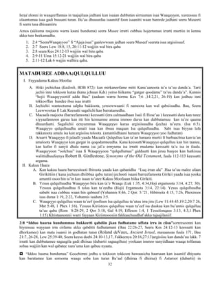 32
Israa’elonni in waaqeeffannas in taajajilaas jedhani kan isaaan dubbatan sirruuman isaa Waaqayyon, xureessuu fi
olaantumaa isaa gadi buusani turan. Bu’aa dhuuunfaa isaanitif foon isaanitti waan bareede jedhani seera Museeti
fi seera tasa dhisaaniiru
Amos (akkuma raajoota warra kaani hunduma) seera Musee irratti cubbuu hojeetaman irratti murtiin in kenna
akka ture beekamadha.
1. 2:4 “SeeraWaaqayyoo” fi “Ajaja isaa” gaalewwaan jedhan seera Museef seerata isaa argisiisuuf.
2. 2:7 Seera Lew 18:8, 15, 20:11-12 wajjiin wal bira qaba
3. 2:8 seera Kes 24:12-13 wajjiin wal bira qaba
4. 2:9-11 Uma 15:12-21 wajjiin wal bira qaba
5. 2:11-12 Lak 6 wajjin walbira qaba.
MATADUREE ADDAA:QULQULLUU
I. Fayyadama Kakuu Moofaa
A. Hiiki jechichaa (kadosh, BDB 872): kan mirkaneefame mitti Kana’aanoota ta’u ta’uu danda’a. Tarii
jechii inni tokkoon kutaa (kana jchuun Kds) yeroo hiikamu “gargar qoodamu” ta’uu danda’a”. Kunnis
“hojii Waaqayyootiif adda Bau” (aadaan warra horma Kes 7:6 ,14:2,21, 26:19) kan jedhuu inni
tokkooffan hundee ibsa isaa irratti
B. Jechichii wantootuma salpha bakkoota, yeroowwaanii fi namoota kan wal qabsiisudha. Bau, Seera
Leewwootaa fi Lak Keesatti sagalichi kan barratamedha.
C. Macaafa raajoota (barreefamoota) keessatti (irra calmaadhaan Isaii fi Hose’aa ) keessatti dura kan turee
xiyyaafannoon garuu kan itti hin kennamne amma immoo dursa kan dubbatamuu kan ta’ee qaama
dhuunfaatti. Sagalichii eenyummaa Waaqqayyo karaa argisiisuudha (jecha) ta’eera. (Isa 6:3).
Waaqayyo qulqulluudha amali isaa kan ibsuu maqaan Isa qulqulluudha. Sabi isaa biyyaa lafa
rakkatoota amala isa kan argisiisu toloota. (amantiidhaani haraara Waaqayyoo yoo fudhatan)
D. Araarri Waaqayyo fi jalaalli yaada Macaafa Qulqulluu kan ta’an haraara murtii fi barbaachisa kan ta’an
amaloota Waaqayyo kan gargar in qoqodamneedha. Kana keessattiWaaqayyo qulqulluu kan hin taanee,
kan kufee fi sanyii dhala nama isa jal’a eenyuma isa irratti mudama keessatti ta’u isa in ilaala.
Waaqayyoon “oolchuu” isaa fi Waaqayyoon “qulqullumaa” gidduutti kan jiruu baayee kan harkisuu
walittidhuufeenya Robert B. Girdlestone, Synonyms of the Old Testament, fuula 112-113 keessatti
argama.
II. Kakuu Haara
A. Kan kakuu haara barreesitooti Ibiroota yaada kan qabanidha “Luq irran ala” .Haa ta’uu malee afaan
Girikittiin ( kana jechuun dhiibbaa qabu turan) jechooti isaani barreefamoota Girikii yaada isaa yooka
amantii osoo hin ta’in kan isaan to’atee Kakuu Moofaaan hiika Girikiti.
B. Yesus qulqulluudha Waaqayyo bira kan ta’e Waaqa (Luk 1:35, 4:34,Hoji ergamoota 3:14, 4:27, 30).
Yesuus qulqulluudhaa fi tolaa kan ta’eedha (Hojii Ergamoota 3:14, 22:14). Yesus qulqulluudha
sababi isaa cubbuu waan hin qabneef (Yohannis 8:46, 2 Qor. 5:’21, Hibiroota 4:15, 7:26, Phexiroos
isaa duraa 1:19, 2:22, Yohannis isadura 3:5.
C. Waaqayyo qulqulluu waan ta’eef ijoolleen Isa qulqulluu ta’utuu irra jira (Lew 11:44-45,19:2,20:7 26,
Mat 5:48, 1 Phex 1:16). Yesuus Kiriistoos qulqulluu waan ta’eef isa duukaa kan bu’annis qulqulluu
ta’uu qabu (Rom 8:28-29, 2 Qor 3:18, Gal 4:19, Effeson 1:4, 1 Tessolonqeee 3:13, 4:3,1 Phex
1:15).KIristaanonnii warri fayyaan Kiriistooosiin fakkaachuudhaf akka tajaajilaniif.
2:8 “Iddoo haarsa hundummaa bukkeetti qabdiin jkan fudhatame uffata irra in ciisu”sorreesoonni kan
hiyeessaa wayyaan irra ciifamu akka qabditti fudhatamani (Bau 22:26-27, Seera Kes 24:12-13 keessatti kan
dhorkamee) kan mata isaanii in godhatan turan (Roland deVaux, Ancient Israel, maxaansaa fuula 171, Bau
21:7, 26-28, Lew 25:39-40, Seera keesa deebi 24:10-13,17, Fakkeenya 20:16,27:13)argisiisu kan danda’uu lakk. 7
irratti kan dubbatamee sagaagila gadi dhiisaa (dubartii sagaagiltuu) yookaan immoo sanyiidhaan waaqa tolfamaa
sobaa wajjiin kan wal qabatee xura’uma kan qabuu nyaata.
 “Iddoo haarsa hundumaa” Goochimni jedhu u tokkoon tokkoon hawaasicha haarsaan kan isaaniif dhiyaatu
kan baratamee kan sorooma waaqa soba kan turan Ba’aal (dhiiraa fi dhiiraa) fi Astaroot (dubartii) in
 