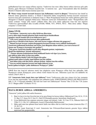 33
godhadhamaaf kan ture waaqa tolfama argisiisa. Yaahiwwee kan turee iddoo haarsa tokkoo duwwaa qofa qaba
(kunnis, gaara Moriyaa) Yorobiaam (Iyoorba’aam I) namoota isaa gara Yeruusaalemiti akka hin deebinnee
Beetelii fi Daanitti iddoo haarsa lammaa ijaare ture.
 “Mana waaqa isaanni keessatti beenyaa kan fudhatamee wayni in dhuguu.” Deemsiisuu kan danda’uu
hiikoota lamaa qabaachuu danda’u. 1) Daanii fi Beeteelitti bakka waaqeffannaa hormaa keessatti soreessonii
hiyeessa irraa galii saamamuun in faallamuu turan 2) Mana Waaqefannaa horma kan walitti qabamuu gibirii kan
dhuugaatii fi shaakala sagaagila babal’iseera. Hiikootni murta’anii Elohamihimiin malee “Waaqatolfama soba
isaanii yookaan “waaqa soba isaanii” jedhanii hiiku. Haa ta’uu malee qabiyyeen issaa kan nuu argisiisu
Yaahiwwee agarsisuudhaaf akka ta’eedha (NASB, NRSB, TEV, JPSOA, NET) . Mata duree addaa:- Maqaa
waaqotaa 1:2 irratti ilaali.
Amos 2:9-16
9
“Ani immoo, ‘Amoorota warra akka birbirsaa dheeratan,
warra akka muka hoomii jabaatan fuula isaanii duraa hundeedhaan
buqqisee sanyiii isaaniis lafa irraa balleesseen ture*.
10
Lafa warra amoorotaa kan keessan akka godhattaniif,
anatu biyya Gibxiitii ol isin baasee, lafa onaa keessa waggaa afirtama isin geggeesse*.
11
Ilmaan keessan keessaa raajota,dargaggoota keessan keessaas warra addaan baafamanii:-
Naaziroota jedhamanii beekaman nan kaase; kun dhuguma akkas mitiiree, yaa warra Issraa’el?
Kanas ana Waaqayyo keessantu isin gaafata*!
1z
Isin garuu Naaziroota daadhii waynii akka dhuganin gootan; raajotaanis:-
Raajii hin dubbatinaa! Jettanii abboomtan*.
13
‘Ammas akkuma konkolaataan bissii midhaanii baatu wal rigee iyyu, kunoo,
anis gidiraa jalaa akka iyyitan nan godha.
14
Namni fiigicha danda’u lafa itti baqatu hin qabu;
jabinni nama jabaa in laafa; jagni lubbuu isaa hin oolfatu.
15
Inni iddaa qabu achi hin baasu; abbaan fardaas lubbuu isaa hin oolfatu.
16
Guyyaa sanatti jagnoota keessaa inni laphe-jabeessi iyyuu
harka qullaa in baqata’ jedhe dubbateera Waaqayyo” jedhe*
2:9-12 Kun kan Israa’eel adeemsa murtii kan jalqabsiise seena Waaqayyo ulfina hojii kan qabuudha. Sabi
Waaqayyoo seerata Waaqayyoo yeroo cabsuu wantii haaran hin ture. Akkasuma iyyuu kun irra daddarbii itti
fufeera. (Neh 9, HoE 7).
2:9 “Amooroota fuula isaani dura nan balleessa” kunni Yaahiwween saba isaa cinnaa ta’ee kan waraannu
ta’uu isaa kan argisisuudha “lola qulqulluu) kan jedhamuu jecha. (FIRSTPERSON SINGULAR PROUNAOUN
lakk. 9, 10, 13 keessatti hubadhu). Mo’ichii kan isaati ture (fakkeenyaaf “Soonsa” Bau 23:28, Kes 7:20, Iyaasu
24:12 “dhagaa cabbii” (Yohaniis 10:11)
MATA DUREE ADDAA: AMOOROTA
“Amoorota” jechii jedhuu bifa sadiin ibsameera.
1. Baay’ee kan ta’an kan biyyicha kan ta’an gosa Kanaa’an keessa tokkoo (fakkeenyaaf Uma 10:16, 15:18-
21, Bau 3:17, Iyasu 24:11, Izra 9:1, Nah 9:8 [Nomadik gosoota barreefama Akadiyaan])
2. Lixaa Babiloonitti kan argaman namootni maqaa wali galaatti. Lakk. 10, Uma 15:16, Abboota firdii 6:10
2 Mot 21:11, Hiz 16:3, dabalataniis Asoorii fi barreefama Babiloonoota)
3. Iddoo gadi aana kan qabaatu Kana’aanoti faalla isaa iddoo olka’aa irratti kan jiraatan jiraatoota (Kes 1:7,
19, 20, 3:2)
4. Lamaani isaani Kana’aani fi warri Amooroota kan Filiisxeem/Kana’aanoota gosoota biyya tokkoo
argisiisuuf kan gargaaranidha.
 