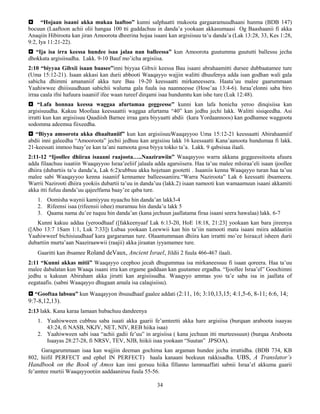 34
 “Hojaan isaani akka mukaa laaftoo” kunni salphaatti mukoota gargaaramuudhaani hunma (BDB 147)
bocuun (Laaftoon achii olii hangaa 100 tti guddachuu in danda’a yookaan akkasumaasi Og Baashaanii fi akka
Anaqiin Hibiroota kan jiran Amoorota dheerina hojaa isaani kan argisiisuu ta’u danda’a (Lak 13:28, 33, Kes 1:28,
9:2, Iya 11:21-22).
 “Ija isa irra keessa hundee isaa jalaa nan balleessa” kun Amoorota guutumma guututti ballessu jecha
dhokkata argisiisudha. Lakk. 9-10 Bauf mo’icha argisiisa.
2:10 “biyyaa Gibxii isaan baasee”inni biyyaa Gibxii keessa Bau isaani abrahaamitti dursee dubbaatamee ture
(Uma 15:12-21). Isaan akkasi kan durii abbooti Waaqayyo wajjin walitti dhuufenya adda isan godhan wali gala
sabicha dhimmi amananiif akka ture Bau 19-20 keessaatti mirkaneessera. Haata’uu malee gaarummaan
Yaahiwwee dhiiisuudhaan sabichii waluma gala fuula isa naanneesse (Hose’aa 13:4-6). Israa’elonni saba biro
irraa caala ifni hafuura isaaniif ifee waan tureef dirqami isaa hundumtu kan ishe ture (Luk 12:48).
 “Lafa honnaa keessa waggaa afurtamaa geggeesse” kunni kan lafa honicha yeroo dinqisiisa kan
argisisuudha. Kakuu Moofaaa keessaattii waggaa afurtama “40” kan jedhu jechi lakk. Walitti sisiqeedha. Asi
irratti kun kan argisiisuu Qaadiish Barnee irraa gara biyyaatti abdii (kara Yordaannoos) kan godhamee waggoota
sodomma adeemsa fiixeedha.
 “Biyya amoorota akka dhaaltaniif” kun kan argisiisuuWaaqayyoo Uma 15:12-21 keessaatti Abirahaamiif
abdii inni galeedha “Amooroota” jechii jedhuu kan argisiisu lakk 16 keessaatti Kana’aanoota hundumaa fi lakk.
21-keessati immoo baay’ee kan ta’ani namoota gosa biyya tokko ta’a. Lakk. 9 qabsisaa ilaali.
2:11-12 “Ijoollee dhiiraa isaaani raajoota…..Naazirawiin” Waaqayyoo warra akkana geggeessitoota afuura
adda filaachuu isaatiin Waaqayyoo Israa’eeliif jalaala adda agarsiisera. Haa ta’uu malee mIsiraa’eli isaan ijoollee
dhiira (dubartiis ta’u danda’a, Lak 6:2)cubbuu akka hojetaan gootetti . Isaaniis kenna Waaqayyo turan haa ta’uu
malee sabi Waaqayyoo kenna isaaniif kennamee balleessaniiru.“Warra Naziroota” Lak 6 keessatti ibsameera.
Warrii Nazirooti dhiira yookiis dubartii ta’uu in danda’uu (lakk.2) isaan namooti kun wamaamuun isaani akkamiti
akka itti fufuu danda’uu qajeelfama baay’ee qaba ture.
1. Oomisha waynii kamiyyuu nyaachu hin danda’an lakk3-4
2. Rifeensi isaa (rifeensii ishee) muramuu hin danda’u lakk 5
3. Qaama nama du’ee tuquu hin danda’an (kana jechuun jaallatama firaa isaani seera hawalaa) lakk. 6-7
Kunni kakuu addaa (yeroodhaaf ([fakkeenyaaf Lak 6:13-20, HoE 18:18, 21:23] yookaan kan bara jireenya
([Abo 13:7 1Sam 1:1, Luk 7:33]) Lubaa yookaan Leewwii kan hin ta’iin namooti mata isaani miira addaatiin
Yaahiwweef bichisiuudhaaf kara gargaraman ture. Olaantummaan dhiira kan irrattti mo’ee Isiraa;el isheen durii
dubartiin murta’aan Naaziraawwii (raajii) akka jiraatan iyyamamee ture.
Gaaritti kan ibsamee Roland deVaux, Ancient Israel, Jildii 2 fuula 466-467 ilaali.
2:11 “Kunni akkas mitii” Waaqayyo ceephoo jecah dhugummaa isa mirkaneessuu fi isaan qoreera. Haa ta’uu
malee dabalatan kun Waaqa isaani irra kan ergame gaddaan kan guutamee ergadha. “Ijoollee Israa’el” Goochimni
jedhu u kakuun Abiraham akka jirutti kan argisiisudha. Waaqyyo ammas yoo ta’e saba isa in jaallata of
eegataafis. (sabni Waaqayyo dhugaan amala isa calaqisiisu).
 “Gooftaa labsuu” kun Waaqayyon ibsuudhaaf gaalee addati (2:11, 16; 3:10,13,15; 4:1,5-6, 8-11; 6:6, 14;
9:7-8,12,13).
2:13 lakk. Kana karaa lamaan hubachuu dandeenya
1. Yaahiwween cubbuu saba isaati akka gaarii fe’amteetti akka hare argisiisa (burqaan araboota isaayas
43:24, fi NASB, NKJV, NET, NIV, REB hiika isaa)
2. Yaahiwween sabi isaa “achii gadii fe’uu” in argisiisa ( kana jechuun itti murteessuun) (burqaa Araboota
Isaayas 28:27-28, fi NRSV, TEV, NJB, hiikii isaa yookaan “Suutan” JPSOA).
Garagarummaan isaa kan wajjiin deeman gochima kan argaman hundee jecha irrattidha. (BDB 734, KB
802, hiifil PERFECT and ephel IN PERFECT) haala kanaani beekuun rakkisadha. UBS, A Translator’s
Handbook on the Book of Amos kan inni gorsuu hiika fillanno lammaaffati sabnii Israa’el akkuma gaarii
fe’amtee murtii Waaqayyootiin aaddaaniruu fuula 55-56.
 