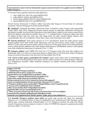 40
wanta humnaan nama irratti ka’aniisaamanii argatan manneetii isaanii warra jajjaboo keessa tuullatan”
jedha Waaqayyo.
3:9-10 Kana keessa xuqoollee murteessoo adda addaatu jira.
1. labsa (BDB 1033, KB 1570), Hiphil IMPERATIVE
2. Jedha (BDB 55, KB 65), Qal IMPERATIVE
3. Walitti qabama (BDB 62, KB 74), Niphal IMPERATIVE
4. Ilaalaa (BDB 906, KB 1157), Qal IMPERATIVE
Moototi hormaa (Filiisxeemii fi Gibxiin) cubbuu Israa’eeliin akka dhugaa itti ba’aniif akka itti murtessaan
waamaman. Isaan kun Waaqayyoofi ijoollee namaatiif ifaadha.
 “Ashidoodi” Ashiidoodi barreeffama Maaseeretik hiikaa Armayiikiin Laatiin Vergeeti jecha argamuudha
NASB, NRSV, REB, NEV). Magaloota Filisxeem shanaan mootota isa tokkoodha. Hundumtuu Filisxeemoota
kan bakaa bu’aanidha. Kan biroon hiikii Macaafoota Asoor jedhe hiikeera. Sababii isa kan wayyuu cinnaa Gibxiin
lakk.9 kan dubbatte waan bakka bu’uufiidha. Hose’aa 7:7, 11, Ashidood Gibxii fi Samariyaa cubbuu ishee akka
itti dhugaa ba’aaniif saba isaa irratti gara olitti dhuga baatii jiru akka cimsaniif dhugaa baatoota lama
waamamaniidha. (Kes 19:15) Laakkofsa 13 kana ifatti in ilaala. Kun jecha kakuu teesso firditi.
 “Gaarota Samariyaa” kunni gaalee qeenxee 4:6 fi 8:1 fayyadameera. Kunni kan kaaba gosoota kurnan
magaala gudditti mooti Omiit booda. Kunni fakkeenyaan saba isaa irraa jireenya siyaasa wajjiin wal qabata.
Beetel (3:14) kan saba isaat jireenya haafura argisiisa. Filisxeemii fi Gibxi gaara Israa’el irratti walitti qabamanii
Israa’el cubbuu isheetiin adabamuu ishee akka ilaalaniif hafeeramaniiru. Dhiibbaadhaaf saamichi walitti qqabani
turan. Bifa walfakkaatun hameenyaan in saamamte (2:6-8, 3, 3:10b).
 “Jeequmsa guddaa” jechii (BDB 223) kunni Kes 7:23 Waaqayyo diina saba isaati akka salphisuu kan
dubbateedha. (Bau 23:27) Haa ta’uu malee kutaa abarsaa fi eebbaani (Kes 27-29) Jechii kunni tokkoon Waaqayyo
mataan isaa saba hin aboomanee irratti abarsoota inni fiduu gidduti. (Kes 28:20).
3:10 “Garuu waanta qajeela gochuudhaaf hin beekkan” qajeela jechii jedhuu hiiki isa kallattiidhaan kan
jedhuudha. Kunni kan Mesopotamiyaa hojii gamoo meesha safartuu yemmuu ta’uu amala Waaqayyo fakkeenya
ta’ee fudhatameera. Kanaafiis cubbuu hundumaa Waaqayyo irra sadarkaa msafartuu adda baasuu jechudha.
(Hose’a 4:6)!
Amos 3:11-15
11
Sababii kanaaf Waaqayyo gooftaan,
“Diinni biyyicha in marsa, aangoo kees in cabsa;
manneetiin kee warri jajjaboonnis in saamamu” jedha.
12
Waaqayyo, “Akkuma tiksituun horii leenci qabatu irraa
kottee lama yookiis cittuu gurraa buufatee dhi’eessu
hafteen namoota Israa’el warra Samaariyaa keessa afata gaggaarii
irratti aara galfachuudhaan itti tolee jiraataniis akkasuma in ta’a” jedha*.
13
Waaqayyo gooftaan maccaa akka jedhu! “Dhaggeeffadhaa, sanyii Yaaqoobis gorsaa!
14
Guyyaa ani irra-daddarbaa Israa’el ilaalutti,
iddoo aarsaa mandara Bett’el diiguudhaaf nan dhufa;
gaanfonni iddoo aarsaas muramanii lafa in bu’u*.
15
Mana yeroo qorraa keessa taa’anii fi mana yeroo bona keessa taa’an nan jijjigsa,
manneetiin ilka arbaatiin miidhagfamanis iddoodhaa in badu,
anneetiin warri jajjabooni deeb’anii hin rgaman” jedha; qayyyo kana dubbateera*
3:11 Kanaafiis Waaqayyo gooftaan akkas jedha, kun gaalee adda mul’atan kan bakka bu’u gaaleedha.
(Fkkeenya 3:11-12) boqonnaa tokkoo fi lamaa irra deddeeebi’ee kan fayadaman kuta jedha Waaqayyo, gaalee
jedhuun akka xummuru hubachuun barbaachisaadha (3:13-15) Waaqayyoo gooftaan kan jedhu kan Ibiroota
namooti Waaqummaa lamatuu calaqisiisa. Isaaniis (1) Adon (2) YHWH dha maqoonni waaqummaa kan jiedhu
mata duree addaa 1:2 irratti ilaali.
 