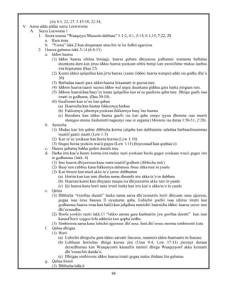 44
jiru 4:1, 22, 27, 5:15-18, 22:14,
V. Aarsa adda addaa seera Leewwoota
A. Seera Leewotaa 1
1. Seera seensa “Waaqayyo Museetti dubbate” 1:1-2, 4:1, 5:14, 6:1,19, 7:22, 28
a. Kara irraa
b. “Yoom” lakk.2 kun dirqamaan utuu hin ta’iin fedhii agarsiisa
2. Haarsa gubatuu lakk.3-14 (6:8-13)
a. Iddoo haarsa
(1) Iddoo haarsa sibilaa boraajji, haarsa gubatu dhiyeesuu jedhamee wamama balbalaa
duunkana dura kan jiruu iddoo haarsa yookaan sibila boraji kan uwwiifame mukaa laaftoo
irra hojetamee (Bau 27)
(2) Kunni iddoo qulqulluu kan jirtu haarsa ixaana (iddoo haarsa warqee) adda isa godha (Ba’u
30)
(3) Barbadaa naasii gara iddoo haarsa hixaanatti in geessa ture.
(4) Iddoon haarsa naasii seensa iddoo wal argee duunkana gidduu gara harka mirgaan ture.
(5) Iddoon haarsichaa baay’ee kutaa qulqulluu kan ta’ee gaafoota qaba ture. Dhiiga gaafa isaa
irratti in godhama. (Bau 30:10).
(6) Gaafoonni kun ta’uu kan qaban
(a) Haarsicha kan baatan fakkeenya harkaa
(b) Fakkeenya jabeenya yookaan fakkeenya baay’ina humna
(c) Boodarra kan iddoo haarsa gaafii isa kan qabe eenyu iyyuu dhimma isaa murtii
shongoo amma ilaalamutti nageenyi isaa in eegama (Mootota isa duraa 1:50-51, 2:28).
b. Aarsicha
(1) Mudaa kan hin qabne dibbicha korma jalqaba kan dubbatame sababaa barbaachisummaa
isaatiif gaatii isaatti (Lew 1:3)
(2) Kan re’ee yookaan kan hoola korma (Lew 1:10)
(3) Gugee horaa yookiin wucii gugee (Lew 1:14) (hiyeessaaf kan qophaa’e)
c. Haarsa gubatuu bakka godoo duratti ture
d. Harka irra kaa’u kunni korma irra malee reeti yookaan hoola gugee yookaan wucii gugee irra
in godhamuu (lakk. 4)
(1) Inni haarsa dhiyeessuu kana mata isaatiif godhate (dibbicha miti)
(2) Baay’een cubbuu kana fakkeenya dabarsuu ibsaa akka ture in yaadu
(3) Kan biroon kun maal akka ta’e yeroo dubbaatan
(a) Horiin kun kan inni dhufuu nama dhuunfa irra akka ta’e in dubbatu
(b) Haarsan kunni kan dhiyaatu maqaa isa dhiyeesutiin akka ture in yaadu
(c) Ijii haarsa kana horii sana irratii harka kan irra kaa’u akka ta’e in yaadu
e. Qaluu
(1) Dibbicha “Gooftaa duratti” harka nama aarsa dhi’eesuutiin horii dhiyaate sana ajjeessu,
gogaa isaa irraa baasuu fi nyaatamu qaba. Lubichii gochii isaa (dirree irratti kan
godhamuu haarsa irraa kan hafe) kan jalqabuu namichii haarsicha iddoo haarsa yeroo inni
dhi’eesuudha.
(2) Hoola yookiis reetii lakk.11 “iddoo aarsaa gara kaabaatiin jiru gooftaa duratti” kun isan
kanaaf horii xiqqoo bifa addatiin kan qopha’eedha
(3) Simbiroota aarsa kana lubichii ajjeessee dhi’eesa. Inni dhi’eessu morma simbirootti kuta
f. Qabaa dhiigaa
(1) Horii
(a) Lubichii dhiigicha gara iddoo aarsatti faacasse, naannoo iddoo haarsaatis in faacase.
(b) Lubbuun horiichas dhiiga keessa jira (Uma 9:4, Lew 17:11) jireenyi duraan
dursedhumaa kan Waaqayyotti kanaafiis namnii dhiiga Waaqayyoof akka kennatti
dhi’essuu hin danda’u.
(c) Dhiigaa simbiroota iddoo haarsa irratti gogaa malee ibidaan hin gubatuu
g. Qabaa foonii
(1) Dibbicha lakk.6
 