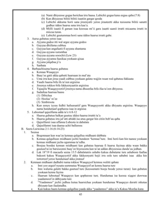 45
(a) Nami dhiyeesse gogaa horichaa irra baasa. Lubichii gogaa kana eeguu qaba (7:8)
(b) Kan dhiyeesse bilitii bilitii isaatiin gargar qooda
(c) Lubichii akkuma horii sana jireenyatti yeroo jiraateetti akka teessuma bilitii sanatti
godhee iddoo haarsa sana irra kaa’a.
(d) Miilli isaatii fi garaan isaa keessaa mi’ii gara isaatti saanii irratti micaamu irratti in
miicuu turan.
(e) Lubichii guutummaa horii sana iddoo haarsa irratti gube.
3. Aarsa gubatuu yeroo isaa
a. Ayyana gudoo itti wal argee ayyana godoo
b. Guyyaa dhiifama cubbuu
c. Guyyaa kan angafaatii fi ayyana shantama
d. Guyyaa ayyana xurumbaa
e. Guyyaa ayyana sosochii (Lew 23)
f. Guyyaa ayyanna faasikaa yookaan qixaa
g. Ayyana jalqabaa ji’a
h. Sanbata
4. Barbaachisuma haarsa gubatuu
a. Kennaa Waaqayyo
b. Baay’ee gatii akka qabutti haarsaan in mul’ata
c. Uma irra kan jiruu yaadi cubbuu yookaan galata wajjiin waan wal qabatuu fakkaata
d. Yaadii haarsa bifa ifa ta’een argisiisa
e. Jireenya tokkoo bifa fakkeenyaatiin argisiisu
f. Tajaajila Waaqayyootiif jireenya nama dhuunfaa bifa ifaa ta’een dhiyeesu.
g. Sadarkaa haarsaa baasu
(1) Dibichaa
(2) Hoolaa’ re’ee
(3) Simbiroota
h. Kun eenyu iyyuu fedhii hafuuraatiif gara Waaqayyootti akka dhiyaatu argisiisa. Waaqayyo
nama hundumaaf qopheesu isaa in argisisa
5. Lubootaaf qajeelfama adda ta’e 6:8-12
a. Haarsa gubatuu halkan guutuu iddoo haarsa irrattti ta’a
b. Haarsa gubatuu irra jal’atti abiddi isa utuu gargar hin citiin bob’uu qaba
c. Qajeelfamii isaa uffanna Luboota in dabalata
d. Qajeelfamni isaa daaraa achii balleessu
B. Seera Leewotaa 2:1-16 (6:14-23)
1. Seensa
a. Boqonnaan kun waa’ee kennaa qulqulluu midhaani dubbata
b. Kennaa qulqulluun miidhaani jechii hundeen “kennaa”ture. Inni horii kan hin taanee yookaan
kennaa midhaani jecha ogummaa ta’edha.
c. Boojuu boodee kennan miidhaani kan gubatuu haarsaa fi haarsa fayinaa akka waan bakka
guutuuf ta’ee barsisoonni baay’ee hiyessoota kan ta’an addan dhiyeessuu danda’uu jedhan.
d. Lak 18”19 fi macaafa seena 13:5 dabalataniis ashabo kakuu dubatame ture ashaboon faallaa
bukooti kakuu Waaqayyotiif akka fakkeenyatti hojii irra oole ture sababni isaa akka hin
tortorreef yeroo hundumaaf akka jiratuuf
2. Kennaan midhaani dadhabii nama tokkoo Waaqayyof kennuu walitti qabate
a. Inni yoo argeef nyaata uummataa Waaqayyof an kennu haarsa ture
b. Inni waluma galatti bakka guutuuf ture (keessumatii booju boode yeroo turan) kan gubatuu
yookaan kenna fayina
c. Haarsan lubootaaf Waaqayyo kan qopheesse ture. Hundumaa isa keessa xiqqoo duwwaa
yaadannoof in ddhiyaata ture
d. “Yaadannoo” jechii jedhuu kutaa haarsichaa yookaan hundumaa Waaqayyo duratti mkutaa
dhiyaate kan ilaalatudha.
e. Kan kakuu haara kennaa qulqulluu yaada akka “yaadannoo” akka ta’u Kakuu Moofaa kana
 