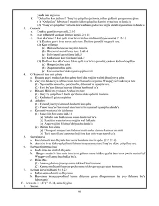 46
yaada isaa argisiisa
f. “Qulqulluu kan jedhuu fi “baay’ee qulqulluu jechoota jedhan giddutti garagarumaa jiran
(1) “Qulqulluu” lubootaa fi maatiin iddoo qulqulluu kamitti nyaachuu in danda’u
(2) “Baay’ee qulqulluu” luboota duwwadhaan godoo wal argee duratti nyaatamuu in danda’a
3. Gosoota
a. Daakuu gaarii (soreessaaf), 2:1-3
b. Kan tolfameef yookaan immoo keekii, 2:4-11
c. Kan aka’amee fi kan qolli irraa ba’ee kichuu midhaani (hiyeessoota), 2:12-16
(1) Daakuu gaarii irraa aarsa caalu ture. Daakuu qamadii isa gaarii ture.
(2) Kan tolfamee
(a) Daakuucha keessa zaayitiin tureera.
(b) Hitooniin kan tolfamee ture. Lakk.4
(c) Eelle irratti kan tolfame lakk.5
(d) Karkarsuun kan biilchaate lakk.7
(3) Ibiddaan kan akka’amee fi kan qolli irra ba’ee qamadii yookaan kichuu boqolloo
(a) Hongee jechuu qaba
(b) Ququnxurachuu qaba
(c) Keessumootaaf akka nyaata qophaa’eeti
4. Of keessatti kan inni qabate
a. Daakuu gaarii mudaa kan hin qabne horii dha wajjiin walitti dhuufeenya qaba
b. Zaayitiin fakkeenya eebbaa waan tureef kanaafiis argamuu Waaqayyoof fakkeenya ture
(1) Nyaataafiis aarsaafiis, qorichaafiis, dibaataaf in tajaajila ture.
(2) Tarii bu’aan dibataa haarsaa dibataa hanbisuuf ta’a
c. Hixaani Hidii irra yookaan Arabaa irra ture
(1) Baay’ee qulqulluu fi foolii aja’ibsiisa akka qabuttii ilaalama
(2) Kadhataa fi galata argisiisa
d. Ashaboo
(1) Tursuuf jireenya kennuuf dandeetti kan qabu
(2) Yeroo baay’eef tursiisuuf utuu hun ta’iin nyaataaf tajaaajiluu danda’a
e. Keessatti wantoota hin dablamne
(1) Raaccitiin hin seenu lakk.11
(a) Sababii isaa bukkeessuu waan danda’uuf ta’a
(b) Raacitiin waan tortoruu wajjiin wal fakkaata
(c) Anga wajjiini fi lubaaf dhiyaachu danda’a
(2) Dammi hin seenu
(a) Dhuugaati minyaa’aan fuduraa irratti malee damma kanisaa irra miti
(b) Tarii seera Kana’aanootan hojii irra kan oole waan tureef ta’a.
5. Seera haarsa
a. Gara lubaatti kan dhiyaatu ture seera hunduma inni in qaba. (2:2, 9,16).
b. Aarsicha irraa iddoo qulqulluutti lubaan in nyaatamaa ture.Baay’ee iddoo qulqulluu ture.
6. Barbaachisummaa isaa
a. Gadii irraa isa oliittiif dhiyaata
b. Hangaa murtaa’e kan mata isaa irraa gubuun name tokkoo gocha isaa irraa qooda murtaa’eef
Waaqayyoof kennu isaa bakka bu’a.
c. Hiika ifaa
(1) Aarsaa gubatuu- jireenya nama tokkoof kan kenname
(2) Kennaa midhaanii haarsaa-gocha nama tokko guyyaa guyyaan kennama.
7. Kennaa aarsa midhaani 6:14-23
a. Iddoo aarsaa duratti in dhiyeessu
b. Hojeetaan Waaqayyoodhaaf kenna dhiyeesa garuu dhugummaan isa yoo ilalamee bu’a
lubootaatiif
C. Lewwota 3:1-17 (7:13-34, aarsa fayyina
1. Seensa
 