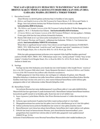 ii
“MACAAFA QULQULLUU HUBACHUU NI DANDEESSA” KAN JEDHU
IBSITUU KAKUU MOOFAA KEESSATTI HOJII IRRA KAN OOLAN IBSA
GABAABA MADDA JECHOOTA TOKKO TOKKO
I. Kan jechaa (Lexical)
Afaan Ibrootaa isa duriitiif galmee jechootaa baay’ee heedduu ta’antu argamu.
A. Hebrew and English Lexicon of the Old Testament by Francis Brown, S. R. Driver,and Charles A.
Briggs. Innis kan jechoota Jarmany kan William Gesenius irratti kan hundaa’ee dha. Inni
kotteenfachiisa BDB tti beekama.
B. The Hebrew and Aramaic Lexicon of the Old Testament Ludwig Koehler fi Walter Baumgartner, kan
qophaa’e, M. E. J. Richardson kan hiikame . Inni kotteenfachiisa KB tti beekama.
C. A Concise Hebrew and Aramaic Lexicon of the Old Testament William L tiin kan qophaa’e. Holladay
fi innis gara oliitti kan kaa’ame jechoota Jermaniitiin beekama.
D. Haaraa Jildii shank an ta’e qo’annoo jecha tiooloojikaal ta’an The New International Dictionary of
Old Testament Theology and Exegesis, jedhamuun kan beekaman Willem A. Van Gemeren kan
gulaale. Inni kotteenfachiisa NIDOTTE tti beekama.
Where there is significant lexical variety I have shown several English translations (NASB,NKJV,
NRSV, TEV, NJB) from both “word-for-word” and “dynamic equivalent” translations (cf. Gordon
Fee & Douglas Stuart, How to Read the Bible For All Its Worth, pp. 28-44).
Hiika kan qabu garaagarummaan jechootaa yeroo argamutti hiika Ingliffaa heedduu agarsiisuuf
yaaleera (NASB, NKJV, NRSV, TEV, NJB) lamaan isaanii irraa, “jechaa jechaatti” fi hiika “baay’ee kan
walgitu” ( Gordon Fee & Douglas Stuart, How to Read the Bible For All Its Worth, fuula. 28-44) irraa
ilaaluun ni danda’ama.
II. Seerluga
Seerlugi isaa kan ittiin beekaamu yeroo hunda kan inni irratti hundaa’e John Joseph Owens’ Analytical
Key to the Old Testament Jildii afurii irratti. Kunis Benjamin Davidson’s Analytical Hebrew and Chaldee
Lexicon of the Old Testament kan jedhuun akka illaalamu taasifameera.
Maddii gargaaraa ta’e kan biraa immoo, kan seerlugaas ta’e akkaataa itti galuun, innis Macaafa
Qulqulluu hubachuu ni dandeessa kan jedhu barreeffama walduraa duubaatiin bareeffama Kakuu Moofaa
heedduu irratti hojii irra kan oole yeroo ta’u, innis warren hiikanuuf barreeffama walitti fufiinsa qabu
gargrgaarsa akka ta’uuf, tokkummaa waldaa Macaafa Qulqulluu irratti.
III. Barreeffama Textual
Ani jechoota Ibrootaa kan nama daddamaqsanuuf xiyyeeffanna adda ta’e nan qaba (dubbifchiiftuu
Maasooretiik kan kan agarsiisanu fi yaada kennanuuf miti). Barreeffamni harkaan barreeffaman hundinuu
keeyyattoota gaaffii namatti ta’an heedduu qabu. Kunis kan inni ta’eef sababni isaa:
A. hapax legomena ( jecha Kakuu Moofaa Kan Warra Ibrootaa keessatti si’a tokko duwwaa hojii irra
oole)
B. Jechoota cigoo (jechoonnnii fi gaaleen kan hiikin isaanii jechaa jechatti ta’e kan bade)
C. Dhugaqabeessummaa kan seenaa kan hin qabne (waa’ee durii odeeffannaa ga’aa ta’e kan hiin qabne)
D. Galmee jechootaa keessa jechoota Heeddumina kan seema ta’e kan qaban jiraachuu isaanii
E. Barreeffamoonni warri duraa kan arkaan barreeffaman, barreeffama durii wajjin rakkina wali qabatan.
F. Gibxiitti kan leenji’an barreessitoonni Ibrootaa, jarris barreefamicha haaromsuudhaaf, yeroo
garagalchanu bara isaaniitti kan walsimu akka ta’uttiifii akka gargaarutti waan qopheessanuuf
(NIDOTTE pp. 52-54).
Jechoonni fi barreeffamoonni warra Ibrootaaf barreeffama Masooretikiin alatti madda heedduutu jiru
 