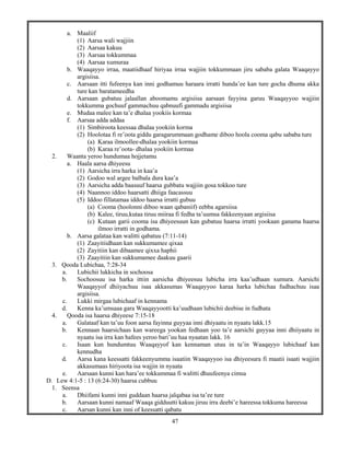 47
a. Maaliif
(1) Aarsa wali wajjiin
(2) Aarsaa kakuu
(3) Aarsaa tokkummaa
(4) Aarsaa xumuraa
b. Waaqayyo irraa, maatiidhaaf hiriyaa irraa wajjiin tokkummaan jiru sababa galata Waaqayyo
argisiisa.
c. Aarsaan itti fufeenya kan inni godhamuu haraara irratti hunda’ee kan ture gocha dhuma akka
ture kan baratameedha
d. Aarsaan gubatuu jalaallan aboomamu argisiisa aarsaan fayyina garuu Waaqayyoo wajjiin
tokkumma gochuuf gammachuu qabnuufi gammadu argisiisa
e. Mudaa malee kan ta’e dhalaa yookiis kormaa
f. Aarsaa adda addaa
(1) Simbiroota keessaa dhalaa yookiin korma
(2) Hoolotaa fi re’oota giddu garagarummaan godhame diboo hoola cooma qabu sababa ture
(a) Karaa ilmoollee-dhalaa yookiin kormaa
(b) Karaa re’oota- dhalaa yookiin kormaa
2. Waanta yeroo hundumaa hojjetamu
a. Haala aarsa dhiyeesu
(1) Aarsicha irra harka in kaa’a
(2) Godoo wal argee balbala dura kaa’a
(3) Aarsicha adda baasuuf haarsa gubbatu wajjiin gosa tokkoo ture
(4) Naannoo iddoo haarsatti dhiiga faacassuu
(5) Iddoo fillatamaa iddoo haarsa irratti gubuu
(a) Cooma (hoolonni diboo waan qabaniif) eebba agarsiisa
(b) Kalee, tiruu,kutaa tiruu miiraa fi fedha ta’uumsa fakkeenyaan argisiisa
(c) Kutaan garii cooma isa dhiyeesuun kan gubatuu haarsa irratti yookaan ganama haarsa
ilmoo irratti in godhama.
b. Aarsa galataa kan walitti qabatuu (7:11-14)
(1) Zaayitiidhaan kan sukkumamee qixaa
(2) Zayitiin kan dibaamee qixxa haphii
(3) Zaayitiin kan sukkumamee daakuu gaarii
3. Qooda Lubichaa, 7:28-34
a. Lubichii lukkicha in sochoosa
b. Sochoosuu isa harka ittiin aarsicha dhiyeesuu lubicha irra kaa’udhaan xumura. Aarsichi
Waaqayyof dhiiyachuu isaa akkasumas Waaqayyoo karaa harka lubichaa fudhachuu isaa
argisiisa.
c. Lukki mirgaa lubichaaf in kennama
d. Kenna ka’umsaaa gara Waaqayyootti ka’uudhaan lubichii deebise in fudhata
4. Qooda isa haarsa dhiyeese 7:15-18
a. Galataaf kan ta’uu foon aarsa fayinna guyyaa inni dhiyaatu in nyaatu lakk.15
b. Kennaan haarsichaas kan wareega yookan fedhaan yoo ta’e aarsichi guyyaa inni dhiiyaatu in
nyaatu isa irra kan hafees yeroo bari’uu haa nyaatan lakk. 16
c. Isaan kun hundumtuu Waaqayyof kan kennaman utuu in ta’in Waaqayyo lubichaaf kan
kennudha
d. Aarsa kana keessatti fakkeenyumma isaatiin Waaqayyoo isa dhiyeesura fi maatii isaati wajjiin
akkasumaas hiriyoota isa wajjin in nyaata
e. Aarsaan kunni kan hara’ee tokkummaa fi walitti dhuufeenya cimsa
D. Lew 4:1-5 : 13 (6:24-30) haarsa cubbuu
1. Seensa
a. Dhiifami kunni inni guddaan haarsa jalqabaa isa ta’ee ture
b. Aarsaan kunni namaaf Waaqa gidduutti kakuu jiruu irra deebi’e hareessa tokkuma hareessa
c. Aarsan kunni kan inni of keessatti qabatu
 