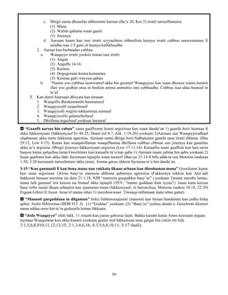 50
c. Mirgii nama dhuunfaa abboommi kurnan (Ba’u 20, Kes 5) irratti tarreeffameera.
(1) Mana
(2) Walitti qabama waan gaarii
(3) Jireenya
d. Aarsaan kunni kan inni irratti xiyyaafatuu obboollota keenya irratti cubbuu raawwatamee fi
miidha isaa 1/5 gatii ol beenya kaffalluudha
2. Aarsaa kan barbaadan cubbuu
a. Waaqayyo irratti yookiis mataa isaa irratti
(1) Angan
(2) Angaffa 14-16
(3) Kurnoo
(4) Dogogoraan kenna kennamee
(5) Kennaa gatii wayyuu qabuu
b. “Namni yoo cubbuu raawwateef akka hin gooneef Waaqayyoo kan isaan dhowee wanta kamiin
illee yoo godhee utuu in beekiin amma ammatiis inni cubbaadha. Cubbuu isaa akka baatuuf in
ta’af.
F. Kan durrii haarsaan dhiiyata kan turaaan
1. Waaqollii dheekamanitti hararamuuf
2. Waaqayyoolli nyaachisuuf
3. Waaqayyolli wajjiin tokkummaa uumuuf
4. Waaqayyoollii galateefachuuf
5. Dhiifama argachuuf yookaan haraaraf
 “Gaanfii aarsaa hin cabuu” isaan gaaffoonni kunni argisiisuu kan isaan danda’an 1) gaanfa horii humnaa fi
akka fakkeenyaati (fakkeenyaaf Er 48:25, Daani’eel 8:7, Zak. 1:18-20) yookaan 2)Aarsaan sun Waaqayyoodhaaf
olqabamee akka turee fakkeena agarsiisa. Aarsaan sunni dhiiga horii fudhatamee gaanfa sana irratti dibama. (Bau
29:12, Lew 8:15). Kunni kan waaqatolfamaa waaqeffannaa dhiifama cubbuu cbbuun sun jireenya kan gaaafatu
akka ta’e argisiisa. Dhiigii jireenya fakkeenyaan argisiisa (Lew 17:11,14). Kanaafiis isaan gaaffoni kun kan aarsa
baayee kutaa qulqulluu turan Goochimni kun kanaafis ta’u kan qabu 1) Aarsaan isaani jabina hin qabu yookaan 2)
Isaan gaafonni kun akka iddo fayinnaati tajaajila waan turaniif (Baa’uu 21:14 fi bifa adda ta’een Motoota isaduraa
1:50, 2:28 keessaatti tarreefamani akka jiran). Amma garuu iddoon fayinnaa ta’u hin danda’an.
3:15 “Kan gannaatii fi kan bona mana nan rukkuta ilkaan arbaan kan dhoobaman mana” Goochimni kunni
kan isaan argisiisan 1)Gosa baay’ee manoota abboota qabeenya agarisiisa (Fakkeenya tokkoo kan Aka’aab
bakkoota lamaan mootota isa dura 21:1,18, NJB “manoota gurguddoo baay’ee” ) yookaan 2)mana meeshe lamaa,
mana lafa gannaaf irra keessa isa bonaaf akka tajaajili (TEV, “manni guddaan kam iyyuu”). Isaan kana keessa
baay’eebn isaani ilkaan arbaatiin kan ijaaraman turan (fakkeenyaaf, in barreechuu, Motoota isadura 10:18, 22:39)
Ergaan Gibxii fi Assor. Israa’el mataa ishee 1) meeshawwaan 2)waaqa tolfamaan mata ishee gatteti.
 “Manooti gurguddaan in diigamuu” hiikii Sabtuwaaajeenti (manooti kan biraan hundumtu kan jedhu hiika
qaba). Jechii Hibirootaa (BDB 912 I) (1) “Guddaa” yookaan; (2) “Baay’ee” jechuu danda’a. Goochmni kkunnii
mana addaa osoo hin ta’in guduunfa himaa fakkaata.
 “Jeda Waaqayyo” olitti lakk. 11 irraatti kan jiaran qabsiisa ilaali. Bakka kanatti kutaa Amos keessatti ergaan
tayitaaa Waaqumma kun akka kanatti yookaan gaalee wal fakkaatuun utuu gargar hin cittiin itti fufa
3:1,5,6,8,910,11,12,13,15; 2:1,3,4,6,16; 4:3,5,6,8,10,11; 5:17 ilaali).
 