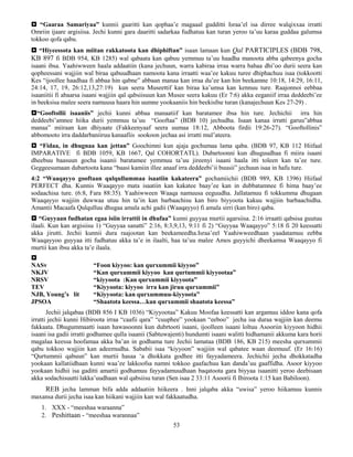 53
 “Gaaraa Samariyaa” kunnii gaaritti kan qophaa’e magaaal gudditti Israa’el isa dirree walqixxaa irratti
Omriin ijaare argisiisa. Jechi kunni gara daaritti sadarkaa fudhatuu kan turan yeroo ta’uu karaa guddaa galumsa
tokkoo qofa qabu.
 “Hiyeessota kan miitan rakkatoota kan dhiphiftan” isaan lamaan kun Qal PARTICIPLES (BDB 798,
KB 897 fi BDB 954, KB 1285) wal qabaata kan qabuu yemmuu ta’uu haadha manoota abba qabeenya gocha
isaani ibsa. Yaahiwween haala addaatiin (kana jechuun, warra kabiraa irraa warra bahaa dhi’oo durii seera kan
qopheessani wajjiin wal biraa qabuudhaan namoota kana irraatti waa’ee kakuu turee dhiphachuu isaa (tokkootti
Kes “ijoollee haadhaa fi abbaa hin qabne” abbaan manaa kan irraa du’ee kan hin beekamne 10:18, 14:29, 16:11,
24:14, 17, 19, 26:12,13,27:19) kun seera Museettif kan biraa ka’umsa kan kennuu ture. Raajonnoi eebbaa
isaaniitii fi abaarsa isaani wajjiin qal qabsiisuun kan Musee seera kakuu (Er 7:6) akka eeganiif irraa deddeebi’ee
in beeksisa malee seera namuusa haara hin uumne yookaaniis hin beekisfne turan (kanajechuun Kes 27-29) .
“Gooftollii isaaniis” jechii kunni abbaa manaatiif kan baratamee ibsa hin ture. Jechichii irra hin
deddeebi’amnee hiika durii yemmuu ta’uu “Gooftaa” (BDB 10) jechudha. Isaan kanaa irratti garuu”abbaa
manaa” miiraan kan dhiyaate (Fakkeenyaaf seera uumaa 18:12, Abboota firdii 19:26-27). “Gooftollinis”
abbomooto irra daddarbaniiruu kanaafiis sookoon jechaa asi irratti mul’ateera.
 “Fidaa, in dhugnaa kan jettan” Goochimni kun ajaja gochumaa lama qaba. (BDB 97, KB 112 Hiifaal
IMPARATIVE fi BDB 1059, KB 1667, Qal COHORTATL). Dubartoonni kun dhuguudhaa fi miira isaani
dheebuu baasuun gocha isaanii baratamee yemmuu ta’uu jireenyi isaani haala itti toleen kan ta’ee ture.
Geggeesumaan dubartoota kana “baasi kamiin illee anaaf irra deddeebi’ii buusii” jechuun isaa in hafu ture.
4:2 “Waaqayyo gooftaan qulqullummaa isaatiin kakateera” gochamiichii (BDB 989, KB 1396) Hiifaal
PERFECT dha. Kunnis Waaqayyo mata isaatiin kan kakatee baay’ee kan in dubbatamnee fi hima baay’ee
sodaachisa ture. (6:8, Fara 88:35). Yaahiwween Waaqa namuusa eeguudha. Jallatamuu fi tokkumma dhugaan
Waaqayyo wajjiin duwwaa utuu hin ta’in kan barbaachisu kan biro biyyoota kakuu wajjiin barbaachidha.
Amantii Macaafa Qulqulluu dhugaa amala achi gadii (Waaqayyo) fi amala sirri (kan biro) qaba.
 “Guyyaan fudhatan egaa isiin irrattii in dhufaa” kunni guyyaa murtii agarsiisa. 2:16 irraatti qabsisa guutuu
ilaali. Kun kan argisiisu 1) “Guyyaa sanatti” 2:16, 8:3,9,13, 9:11 fi 2) “Guyyaa Waaqayyo” 5:18 fi 20 keessatti
akka jirutti. Jechii kunnii dura raajootan kan beekameedha.Israa’eel Yaahiwweedhaan yaadatamuu eebba
Waaqayyoo guyyaa itti fudhatuu akka ta’e in ilaalti, haa ta’uu malee Amos guyyichi dheekamsa Waaqayyo fi
murtii kan ibsu akka ta’e ilaala.

NASv “Foon kiyyoo: kan qurxummii kiyyoo”
NKJV “Kan qurxummii kiyyoo kan qurtummii kiyyootaa”
NRSV “kiyyoota :Kan qurxummii kiyyoota”
TEV “Kiyyoota: kiyyoo irra kan jiruu qurxummii”
NJB, Young’s lit “Kiyyoota: kan qurxummuu-kiyyoota”
JPSOA “Shaatota keessa…kan qurxummii shaatota keessa”
Jechii jalqabaa (BDB 856 I KB 1036) “Kiyyootaa” Kakuu Moofaa keessatti kan argamuu iddoo kana qofa
irratti jechii kunni Hibiroota irraa “caafii qara” “cuuphee” yookaan “eeboo” jecha isa duraa wajjiin kan deemu
fakkaata. Dhugummaatti isaan hawasoonni kun dubrtooti isaani, ijoolleen isaani loltuu Asooriin kiyyoon hidhii
isaani isa gadii irratti godhamee qulla isaanii (Sabtuwajenti) hundumti isaani walitti hidhamanii akkuma kara horii
magalaa keessa hoofamaa akka ba’an in godhama ture Jechii lamataa (BDB 186, KB 215) meesha qurxummii
qabu tokkoo wajjiin kan adeemudha. Sababii isaa “kiyyoon” wajjiin wal qabatee waan deemuuf. (Er 16:16)
“Qurtummii qabuun” kan murtii hasaa ‘a dhokkata godhee itti fayyadameera. Jechichii jecha dhokkatadha
yookaan kallatiidhaan kunni waa’ee lakkoofsa namni tokkoo gaafachuu kan danda’uu gaaffidha. Asoor kiyyoo
yookaan hidhii isa gaditti amartii godhamuu fayyadamuudhaan baqatoota gara biyyaa isaanitti yeroo deebisaan
akka sodachisuutti lakka’uudhaan wal qabsiisu turan (Sen isaa 2 33:11 Asoorii fi Ibiroota 1:15 kan Babiloon).
REB jecha lamman bifa adda addaatiin hiikeera . Inni jalqaba akka “uwisa” yeroo hiikamuu kunnis
maxansa durii jecha isaa kan hiikani wajjiin kan wal fakkaatudha.
1. XXX - “meeshaa waraanna”
2. Peshittaan - “meeshaa warannaa”
 