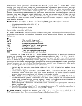 54
Jechii lamman “shaatii qurxummii” jedhamee hiikama (Macaafa Qulqullu hiika NET ilaali). (XXX “uuroo
bulluqaa” hiika jedhu qaba. Jechi Ibiroota inni guddaan baay’ee kan hin baratamiin waan ta’eef hiika isaa irratti
sirritti beekuun hin danda’amuu. Haa ta’uu malee seena qabeessaa fi qabiyyee barreefama isaa eeguudhaaf jecha
guddaa walfakkaataa fi jechummaa kana irra kan argamee bu’a jechaa irraatti akka oolu godhameera. Dubbii
guddaan garuu jeeqamsaa fi ibsa sodaachisa ture. Anaaf garuu dubbifamichi kan inni dubbatuu waa’ee “saawwaa
baashaan” waan ta’eef akkasumas immoo amos jireenya badiyyaa kan dabarsee waan ta’eef jechii isaa horii
tiksuu wajjiin kan adeemu fakkaata. Amos jechii dhokaata isaa jijjiree ta’uu danda’a haa’ ta’uu malee jechii
Ibiroota baay’ees kan hin baratamnee waan ta’eef horii isaa eeguudhaaf sochosuf “dhiiphuu” fi “kiyyoo” fillatama
waan ta’uu nati fakkataata.
 “Warri tokkoo tokkoo” kun isa dhumaa “ isaa dhumaa” (BDB 31) jecha jedhu argisiisu kan danda’u
1. Isiin keessa dubaatti kan hafuu (1:8,8:10,9:1)
2. Hafii xiqqoo
3. Dhaloota dhufuu yookaan postret
Qabiyyichi kan inni argisiisu lakk#.1 dha.
4:3 “Fuula keessa duratti” kun “fuula keessan duratt Goochimni jedhu gamoo magaalicha iraa dhorkuu guutu
guututti kan jiguu ta’uu isaa kan ibsuu jecha dhokatadha. Sabichii waluma galattii hidhamee gara baha fagootti
hari’ameera.

NASB “Heermaanittii hin gatamtu”
NKJV “Gara Heermaanittii hin gatamtu”
NRSV “Gara Heermaanittii darbatamtu”
TEV “In darbatuu” (jechii irra darbameera)
NJB “Gara Reemanitti in oofamtuu”
NAB “Gara dhoqeetti in gatamtuu”
JPSOA “Tuula dhorkamee irratti darbatamtu”
REB “Tuuladhoqee horii irratti darbachuu”
Gochammi kun (BDB 1020, KB 1527, Hiphil PERFECT) yeroo baay’ee Waaqayyoo cubbamoota
argamuu isaa keessa kan baasu ta’uu isaa kan argisiisu ta’e argama. (Mootota isaa 2 17:20, 24:20 Fara 15:11,
71:9, 102:10, Er 7:15) haa ta’uu malee kara gaariidhaan immoo kara kakuu wali galtee yeroo dubbatu motoota
isaa 2 13:23 keessatti argina. Ammamillee kallattiin qabiyyeen Amos waa’ee warra Asoor baasuu isaanii yoo
argisiseellee jechichi mataan isaa dheekamsa Waaqummaa waan argisiisuu qaba Asoor warra Israa’el hunma ittiin
baasaan kan qaban utuu hin ta’iin Israa’elonnii cubbuu mataa isaaniitiif murtii Waaqayyootiin hiikaa gaalee
kanaan terreefama jecha irratti qayyabanna baay’een godhama ture.
1. Bakkichi kan hin beekamne maqaa bakka tookko qofa ture XXX Reemoon kana yookaan gaaraa
Roomaan jedhe waame
2. Gaarii Hermoon dogogora taerreefama jechati (NJB fi UBS, Translator’s Handbook, fuula 234)
akkasumaas sababa kanaan gaalee dursa turee “duuba Daamasqoo” kan jedhuu wajjiin wal qabatee
yemmuu jiraatuu gara Asooritti karaa ittiin ol ba’aan irra jechuu kan barbadee
3. JPSOA fi REB barreefami Ibiroota kunnii gara jechaa Ibiroota walfakkaatuutti (BDB 199) “wali irra
tuulama dhoqee horii” jedhanii foyeessaniiruu. (Isa 25:10), kunnis qabiyyee kana keessaatti wantoota
du’aan iddoo itti gatan argisiisu danda’a. Kanaafiis “Shaatii” wantoota du’aan deddeebisuudhaaf in
gargaara). Hiikii isaani yeroo dubbifaman “tuullaa dhowamee irratti tuullu”
4. Aramayik targum fi kan murta;aan hiiki Asoorota “gaara Armooniin duuba” yeroo jedhan kunnis 5:27
wajjiin wal qabatee jira.
5. Barreefami Ibiroota karaa adda ta’een “O yaa gaara gadi qabamumaa ba’ii” kan jedhuu argamchuun in
danda’ama (NIV STUDY BIBLE qabsisaa miila jalaa lakk. 13:52 ).
 “Jedha Waaqayyo” goochmni irra deddeebi’u kun 1:5,8,15; 2:3,11,16; 3:10,13,14; 4:3,5,6,8,10,11 fi
5:17, isaan himaakana duuba aboo eenyuu, humnaa fi aangoo akka dhaabbate argisiisa.
 