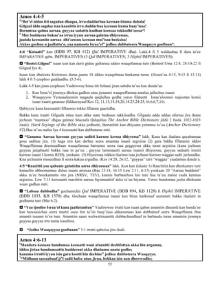 55
Amos 4:4-5
4
“Bet’el iddoo itti sagadan dhaqaa, irra-daddarbaa keessan ittuma dabala!
Gilgaal iddo sagdaa isaa kaanittis irra daddarbaa keessan ituma baay’isaa!
Borumtaa qalma aarsaa, guyyaa sadattis kudhan keessaa tokkodhi’eessa*!
5
Mee buddeena bukaa’aa irraa iyyuu aarsaa galataa dhiyeessaa,
jaalala keessaniin aarsaa dhi’eessuu keessan mul’isaa beeksisa!
Akkas gochuu n jaallattu’o, yaa namoota Israa’el” jedhee dubbateera Waaqayyo gooftaan*.
4:4 “Kotaatti” kun (BDB 97, KB 112) Qal IMPERATIVE dha). Lakk.4 fi 5 walduubaa fi dura ta’ee
IMPARATIVE qabu. IMPERATIVES (3 Qal IMPERATIVES; 3 Hiphil IMPERATIVES).
 “Beetel.Gilgaal” isaan kun kan durii giduu galleessa iddoo waaqefannaa ture (Beeteel Uma 12:8, 28:10-22 fi
Gilgaal Iya 4).
Isaan kun dhaloota Kiriistoos duraa jaarra 18 iddoo waaqefnnaa beekama turan. (Hosee’aa 4:15, 9:15 fi 12:11)
lakk 4 fi 5 ceephoo guddaadha. (5:5-6).
Lakk 4-5 kan jiran ceephoon Yaahiwwee hima itti fufaani jiran sababa ta’uu kan danda’an
1. Kan Israa’el jireenya dhoksa gadhee utuu jiraatani waaqeeffannaa amalaa jallachuu isaani
2. Waaqayyoo Yerusaaleemiin magaala quqlulluu godhe yeroo filateetti Israa’eloonnii raajootan komii
isaan iraatti gatamee (fakkeenyaaf Kes 12, 11,13,14,18,26,14:23,24:25,16:6,6,7,16).
Qabiyyee kana keessaattti fillannoo tokko fillanno gaariidha.
Bakka kana iraatti Gilgaala ishee kam akka taate beekuun rakkiisadha. Gilgaala adda addaa afurtuu jira (kana
jechuun “naannoo” dhgaa galmee Macaafa Qulqulluu The Anchor Bible Dictionary jildii 2 fuula. 1022-1023
ilaali). Hard Sayings of the Bible akka jedhuitti, Beeteelitti kan dhiyaatu yemmuu ta’uu (Anchor Dictionary
#2) Haa ta’uu malee Iya 4 keessaatti kan dubbatame miti.
 “Ganama Aarsaa keessan guyyaa saditti kurnoo keessa dhiyeessa” lakk. Kana kan ilaalatu qayabannaa
gosa sadituu jira. (1) haga irra kan darbee seera amantaa isaani argisiisa (2) gara bakka fillatamii iddoo
Waaqeffannaa deemuudhaan waaqefannaa barramee seera isaa geggeessa akka turan argisiisa (kana jechuun
guyyaa jalqabaatti bakka isaa in ga’uu , guyyaa lammaaatti aarsaa isaanii dhiyeessu, guyyaa sadaatti immii
kurnoo isaani I kennu REB), yookaan (3) Hiyeessaa tokkoo kurnoo isaa jechuun kurnoo waggaa sadii jechuudha.
Kna jechuunis museedhaa fi seera kakuu ergudha. (Kes 14:28, 26:12, “guyyaa” tarii “waggaa” yaadamuu danda’a.
4:5 “Raacittii yoo qabaate galaticha aarsa dhiyeessaa” lakk. Kun kan ilalaate 1) Raacittiin kan dhorkamee ture
kanaafiis abboomamuu diduu isaani arisisaa (Bau 23:18, 34:15 Lew 2:11, 6:17) yookaan 20 “Aarsaa buddenii”
akka ta’ee beeekamuttu irra jira (NRSV, TEV), kunnis barbaachisa hin ture haa ta’uu malee caala kennuu
argisiisa. Lew 7:13 keessaatti raacittiin aarsaa fayinnaattiif akka ta’uu hiyama. Yeroo hundumaa jecha dhokaata
waan gadhee miti.
 “Labsaa dubbadha” gochamichii Qal IMPERATIVE (BDB 894, KB 1128) fi Hiphil IMPERATIVE
(BDB 1033, KB 1570) dha. Gochaan waaqefannaa isaani kan biraa harkisuuf uummati bakka ilaalutti in
godhama ture (Mat 6:2).
 “Yaa ijoollee Israa’el kana jaallatanituu” Yaahiwwee irratti kan isaan qaban amantiin dhuunfa kan hunda’ee
kan hawaasichaa seera murtii osoo hin ta’iin baay’isuu akkasumaas kan dubbatuuf seera Waaqeffanna ibsa
amantii isaaani ta’ee ture. Amantiin saani waliwaliisaanitti dubbachuudhaaf in barbaadu turan amantiin jireenya
guyyaa guyyaa irra nama kaachisa.
 “Jedha Waaqayyoo gooftaaan” 3:1 irratti qabsiisa jiru ilaali.
Amos 4:6-13
6
Mandara keessan hundumaa keessatti wani afaanitti deebifattan akka hin argamne,
iddoo jirtan hundumaattis buddeenni akka dhabamu anatu godhe;
kanuma irratti iyyuu isin gara kootti hin deebine” jedhee dubbateera Waaqayyo.
7
“Midhaan sassaabuuf ji’I sadii hafee utuu jiruu, bokkaa isin nan dhowwadhe;
 