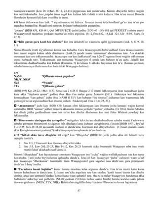 57
naannoowwaanitti (Lew 26:19,Kes 28:12, 23-24) geggeessuu kan danda’udha. Kunnis dhayichii Gibxii wajjiin
kan walfakkaatudha .Inni jalqaba isaan sagal kan kufaan lafa Gibxii irrattii kufeera. Haa ta’uu malee Ibiroota
Goosheem keessatti lafa kam irrattillee in taane.
4:8 Isaan dallawwan kun lakk. 7 xiyyafannoon itti fufeera. Jireenya isaani tufachuudhaaf ga’aa kan ta’uu yoo
argachuu baatanillee. Magallooni namoota bishaan barbaadaniin guutaniiru.
“Jooruu” (BDB 631, KB 681, Qal IMPERFECT) jechii jedhu (BDB 631, Kb 681 qal PERFECT) sababa murtii
Waaqayyootiif raafamuu yookaan naanna’uu miira argisiisa. (8:12,Uma4:12, 14,Lak 32:13,Er 14:10, Faaru Er
4:15).
 “Isiin garuu gara kooti hin deebine” kun irra deddeebi’ee waamicha qalbi jijjiirannaatti (lakk. 6, 8, 9, 10,
11).
Nama dhuunfa irratti xiyyafannoo kennu isaa hubadhu. Gara Waaqayyootti deebi’uudhaaf. Gara Waaqa isaanitti.
Inni isaani wajjiin kakuu adda dhaabeera. (Lakk.2) qoodii isaani kennamuuf aboomamuu ture. Ala akkekki
uumamaa kan ture tokkummaadha. Waaqayyo isaa kan faakkatuu (Uma 1:26-27) qaama fooni wajjiin tokkummaa
uumu barbaade ture. Tokkummaan kun uumamaa Waaqayyoo fi amala kan hubatee ta’uu qaba. Jalaalli kun
tokkummaa daddaarbuudha kan kufaati (Uumama 3) ka’umsaa fi akkeka faayinnaa kan ta’e. (Kanaas jechuun,
sababa hameenya dhala nama kan bade fakki Waaqayyo deebisu).
4:9
NASB “Qilleensa nama gugubuu”
NKJV, NRSV
NJB “Waagii”
TEv “Qilleensa gubuu”
(BDB 995) Kes 28:22, 1Mot 8:37, Sena isaa 2 6:28 fi Haagee 2:17 irratti fakkeenyoota jiran tuquudhaan jecha
kana akka “biqiloota qonna” godhee ibsa. Haa t’uu malee garuu Lexicon (361) fakkeenya wal fakkaatuu
kennuudhaan “kan gubuu” jedhe ibsa. NASB fi TEV kan hubatan “the sirocco” jedhamee kan waamamuu lafa
gamoojjii ho’aa argisiisudhaaf kan ibsame jedheti. Fakkeenyaaf Uma 41, 6, 23, 27,).
 “Araamamoo” jechi kun (BDB 439) kanaan olitti fakkeenyaan kan ibsamee jecha lamaani wajjin kanwal
qabatudha. BDB “samuu” jedhee hiikeera akkasuma immoo jechichi “qullaa” jechudha. (Er 30:6). Kunni Mildew
kan dhufe jiidha guddaadhaan osoo hin ta’iin kan dhufee dhabamuu kan inni fiduu Whitesh powdery kan
fakkaatudha.
 “Bineensoota xixxiqqoo the caterpillar” waligaltee kakicha irra daddarbuudhaan sababa murtii Yaahiwwee
sababa gurmuun bineensooti xixiqqoon ittin dhufaan (kana jechuun quruphisoota, (locusts)[BDB 160] , Iyu’eel
1:4, 2:25) Kes 28:38-40 keessaatti ilaaluun in danda’ama. Gurmuun kun dhayichichiis: (1) Isaan mataan isaani
akka Kuruphisaawwani yookan (2) akka hanqaaquu kuruphisoota ta’uu danda’uu.
4:10 “Gibxii akka turee dhayicha itti erge” kun “Dhayicha” (BDB184) jechi jedhu akka itti fufuutti ta’ee
tajaajilu danda’a.
1. Bau 9:3, 15 keessatti kan ibsamuu dhayichii tokko
2. Bau 5:3, Lew 26L:23-25, Bau 14:12, Kes 28:21 keessatti akka ibsameetti Waaqayyo saba isaa irratti
murtii fiduuf akkekachiisaaf kan ta’u.
Ibirooti “dhayichaaf” kan fayyadaman consotants Waaqayyoo irra “jecha” wajjiin walfakkaachuun isaa kan nama
hawatudha. Tarii jecha biyyoolleessa qabaachu danda’a. Israa’eli kan Waaqayyo “jecha” calisteeti waan ta’eef
kan Waaqayyo “dheekamsa” haamteetti. Gara Waaqayyootiif gara sagallee isaa deebi’uun gara jireenyaatti
deebi’uu fi baay’isudha.
 “Faradoota isaani bojisiise” kunni humna meeshaa lolaa argisiisu danda’a. Haa ta’uu malee kana karaa
lamaan hubachuun in danda’ama. 1) Isaani mo’icha argachuu ture kan yaadan. Yaadi isaani kunnis kan dhufee
cimina jabaa kan kennaniif fardaaf konkollaata waan qabaniif ture. Haa ta’u malee Waaqayyoo hundumaa akka
fudhataniif akka boji’aan godheera. (NEB) yookaan 2) Diinni fardaa isaanii fuudhe humna warana isaani jabina
duwwaa godheera. (NRSV, TEV, NJB,). Hiikii afaan ingiliffaa baay’een isaa fillannoo isa lamaa fayyadama.
 