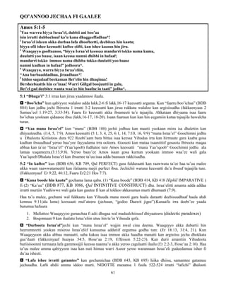 61
QO’ANNOO JECHAA FI GAALEE
Amos 5:1-5
1
Yaa warrra biyya Israa’el, dubbii ani boo’aa
isin irratti dubbachuuf ka’u kana dhaggeeffadhaa*!
2
Israa’el isheen akka durbaa lafa dhoofteetti, deebitees hin kaatu;
biyya ofii ishee keessatti kuftee ciifti, kan ishee kaasus hin jiru.
3
Waaqayyo gooftaanoo, “biyya Israa’el keessaa mandarri tokko nama kuma,
duulatti yoo baase, isaan keessa namni dhibbi in hafaaf;
mandarri tokko immoo nama dhibba tokko duulatti yoo baase
namni kudhan in hafaaf” jedheera*.
4
Waaqayyo, warra biyya Israa’eliin,
“Ana barbaaddadhaa, jiraadhaas*!
5
Iddoo sagadaaf beekaman Bet’elin hin dhaqinaa!
Bersheebaattis hin ce’inaa! Warri Giilgal boojuutti in galu,
Bet’el gad deebitee wanta waa’ee hin baafne in taati” jedha*.
5:1 “Dhaga’i” 3:1 irraa kan jiruu yaadannoo ilaala.
 “Boo’icha” kun qabiyyee walaloo adda lakk.2-6 fi lakk.16-17 keessatti argama. Kun “faarru boo’ichaa” (BDB
884) kan jedhu jechi Ibiroota 1 irratti 3-2 keessatti kan jiruu rukkuta walaloo kan argisiisudha (fakkeenyaas 2
Samuu’eel 1:19-27, 3:33-34). Faaru Er keessatti akka ibsameeti ta’e tajaajila. Akkataan dhiyaana isaa faaru
bo’ichaa yookaan qidaasee ibsa (lakk.16-17, 18-20). Isaan faaruun kun kan hin eegamiin kutaa tajaajila hawalcha
turan.
 “Yaa mana Israa’el” kun “mana” (BDB 108) jechii jedhuu kan maatii yookaan miira isa dhaletiin kan
dhiyaateedha. (1:4, 5, 7:9). Amos keessatti (5:1, 3, 4, 25, 6:1, 14, 7:10, 16, 9:9) “mana Israa’el” Goochimni jedhu
u Dhaloota Kiriistoos dura 922 Roobi’aam bara bittaa isaa keessa Yihudaa irra kan hirmaate gara kaaba gosa
kudhan ibsuudhaaf yeroo baa’yee fayyadama irra ooleera. Goosoti kun mataa isaaniitiif gosoota Ibiroota maqaa
abbaa kan ta’ee “Israa’el” (Yaa’iqoob) fudhatee ture Amos keessatti “mana Yaa’iqoob” Goochimni jedhu ala
lamaa xuqameera.(3:13,9:8). Yeroo baay’ee Amos isaan gosa kurnan yookaan immoo waa’ee wali gala
Yaa’iqoob/Dhalata Israa’el kan ibsamee ta’uu isaa adda baasuun rakkiisadha.
5:2 “In kuftee” kun (BDB 656, KB 709, Qal PERFECT) gara fulduraatti kan raawwatu ta’ee haa ta’uu malee
akka waan raawwatameetti kan ilalaamu raajii perfect ibsa. Jechichii warana keessatti du’a ibsuuf tajaajila ture.
(Fakkeenyaaf Er 9:22, 46:12, Faaru Er2:21 Hos 7:7).
 “Kana boode hin kaatu” gochama lama qaba. (1) “Kana boode” (BDB 414, KB 418 Hiphil IMPARATIVE )
fi (2) “Ka’uu” (BDB 877, KB 1086, Qal INFINITIVE CONSTRUCT) dha. Israa’elitti amanta adda addaa
irratti murtiin Yaahiwwe wali gala kan guutee fi kan al tokkoo akkasumas murti dhumaati (7:9).
Haa ta’u malee, gochami wal fakkaatu kan Yihuuda mana mooti gara haala duraatti deebisuudhaaf haala abdi
kennuu 9:11(ala lama) keessaati mul’ateera (jechuun, “godoo Daawit jigee”).Kanaafis irra deebi’ee yaada
barumsa hafuura
1. Mallattoo Waaqayyoo guraachaa fi adii dhugaa wal madaalchiisuuf dhiyaateera (dialectic paradoxes)
2. Boqonnaan 9 kan ilaalatu Israa’eliin utuu hin ta’in Yihuuda qofa.
 “Durboota Israa’el”jechi kun “mana Israa’el” wajjin nwal cina deema. Waaqayyo akka dubartii hin
heerumneetti yookan misiroo Israa’eliif kunuunsa addatiif eegumsa godha ture. (Er 18:13, 31:4, 21). Kun
Waaqayyoon akka abbaa manaatti, saba kakuu isaa immoo akka haadha manatti kan argisiisu jecha dhokkata
gaa’ilaati (fakkeenyaaf Isaayas 54:5, Hose’aa 2:19, Effesson 5:22-23). Kan durii amantiin Yihudoota
bariisisoonni turmaata lafa gammoojjii keessa naanna’u akka yeroo cagulaatti ilaalu (Er 2:2-3, Hose’aa 2:16). Haa
ta’uu malee amma qabiyyeen isaa kan nuti himuu warri Asoor yeroo warannaan Israa’eli gudeedamuu ishee fi
du’aa isheeti.
 “Lafa ishee irratti gatamtee” kan gochamichaa (BDB 643, KB 695) hiika dhiisu, samamtee gatamuu
jechuudha. Lafti abdii amma iddoo murti. NIDOTTE maxansa 1 fuula 522-524 irratti “lafichi” dhalooti
 