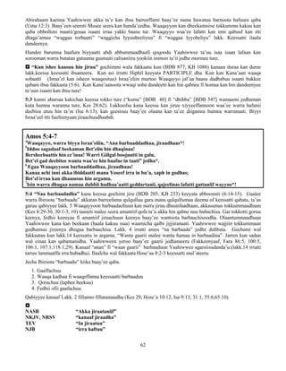 62
Abirahaam kaenna Yaahiwwee akka ta’e kan ibsu barreeffami baay’ee nama hawatuu barnoota hafuura qaba
(Uma 12:3). Baay’een seeroti Musee seera kan hunda’eedha. Waaqayyon kan dheekamsiise tokkumma kakuu kan
qaba obbolloni maatii/gosaa isaani irraa yakki baasu tur. Waaqayyo waa’ee lafatti kan inni qabuuf kan itti
dhaga’amuu “waggaa torbaatti” “waggicha Iyyuubeeliyuu” fi “waggaa Iyyobeliyu” lakk. Keessatti ilaalu
dandeenya.
Hundee barumsa haafura biyyaatti abdi abbummaadhaafi qoqoodu Yaahiwwee ta’uu isaa isaan lafaan kan
sorooman warra butatan gutuuma guutuuti calisaniiru yookiin immoo ta’ii jedhe mormee ture.
 “Kan ishee kaasuu hin jiruu” gochimmi wala fakkaatu kun (BDB 877, KB 1086) kanaan duraa kan duree
lakk.keessa keessatti ibsameera. Kun asi irratti Hiphil keeyata PARTICIPLE dha. Kun kan Kana’aan waaqa
sobaatti (Israa’el kan isheen waaqesituu) Israa’eliin murtoo Waaqayyo jal’aa baasu dadhabuu isaani bukkee
qabani ibsu fakkaata (5:6). Kan Kana’aanoota wwaqi soba dandeetti kan hin qabnee fi homaa kan hin dandeenyee
ta’uun isaani kan ibsu ture!
5:3 kunni abarsaa kakichaa keessa tokko ture (“kuma” [BDB 48] fi “dhibba” [BDB 547] wamaami jedhaman
kuta humna waranna ture, Kes 28:62). Lakkoofsa kana keessa kan jiruu xiyyeeffannoon waa’ee warra hafanii
deebisu utuu hin ta’in (Isa 6:13), kan geesisuu baay’ee olaana kan ta’ee diigamsa humna warranaati. Biyyi
Israa’eel itti fuufeenyaan jiraachuudhaabdi.
Amos 5:4-7
4
Waaqayyo, warra biyya Israa’eliin, “Ana barbaaddadhaa, jiraadhaas*!
5
Iddoo sagadaaf beekaman Bet’elin hin dhaqinaa!
Bersheebaattis hin ce’inaa! Warri Giilgal boojuutti in galu,
Bet’el gad deebitee wanta waa’ee hin baafne in taati” jedha*.
6
Egaa Waaqayyoon barbaaddadhaa, jiraadhaas!
Kanaa achi inni akka ibiddaatti mana Yoseef irra in bu’a, xaph in godhas;
Bet’el irraa kan dhaamsus hin argamu.
7
Isin warra dhugaa namaa dubbii hadhaa’aatti geddartanii, qajeelinas lafatti gattaniif wayyoo*!
5:4 “Naa barbaadadha” kana keessa gochimi jiru (BDB 205, KB 233) keeyata abboomiti (6:14-15). Gaalee
warra Ibiroota “barbaadu” akkatan barreefama qulqulluu gara mana qulqullumaa deemu of keessatti qabata, ta’us
garuu qabiyyee lakk. 5 Waaqayyoon barbaadachuun kan nurra jiruu dhuunfaadhaan, akkasumas tokkummaadhaan
(Kes 4:29-30, 30:1-3, 10) taaneti malee seera amantiif qofa ta’u akka hin qabne nuu hubachisa. Gar tokkotti goruu
keenya, fedhii keenyaa fi amantiif jiraachuun keenya baay’ee wantoota barbaachisoodha. Olaantummaadhaan
Yaahiwwee kana kan beekaan (haala kakuu isaa) waamicha qalbi jijjiiranaati. Yaahiwwee wajjiin tokkummaan
godhamuu jireenya dhugaa barbaachisa. Lakk. 4 irratti amos “na barbaada” jedhe dubbata. Gochami wal
fakkaatan kun lakk.14 keessatis in argama, “Wanta gaarii malee wanta hamaa in barbaadina”. Jarren kun sadan
wal cinaa kan qabamanidha. Yaahiwween yeroo baay’ee gaarii jedhameera (Fakkeenyaaf, Fara 86:5, 100:5,
106:1, 107:1,118:1,29). Kanaaf “anan” fi “waan gaarii” barbaaduun Yaahiwwee agarsiisudanda’u.(lakk.14 irratti
tarree lammaaffa irra hubadhu). Ilaalcha wal fakkaata Hose’aa 8:2-3 keessatti mul’ateera.
Jecha Ibiroota “barbaadu” hiika baay’ee qaba.
1. Gaaffachuu
2. Waaqa kadhaa fi waaqeffanna keessaatti barbaaduu
3. Qorachuu (laphee beekuu)
4. Fedhii ofii gaafachuu
Qabiyyee kanaaf Lakk. 2 fillanno fillatamaadha (Kes 29, Hose’a 10:12, Isa 9:13, 31:1, 55:6,65:10).

NASB “Akka jiraataniif”
NKJV, NRSV “kanaaf jiraadha”
TEV “In jiraatuu”
NJB “irra haftuu”
 