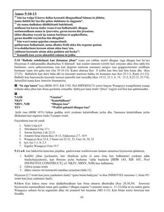 65
Amos 5:10-13
10
Isin isa walga’ii karra dallaa keessatti dhugaadhaaf falmuu in jibbitu,
nama dubbii hir’ina hin qabne dubbatus in ciiggaatu*.
11
sin nama dadhabaa dhidhiittanii bulchitanii,
midhaan Isa karaa malee waan irraa fudhattaniif, dhagaa
soofamaadhaan mana in ijaarrattu, garuu keessa hin jiraattan;
iddoo dhaabaa waynii ija namaa harkisus in qopheeffattu,
garuu daadhii waynichaa hin dhugdan!
12
Isin warri nama qajeelaa cunqursitanii,
gabbarsuus fudhattanii, nama dhabes firdii akka hin arganne gootan,
irra-daddarbaan keessan attam akka baay’atu,
cubbuun keessanis attam akka guddatu ani beeka*!
13
Kanaafis kun yeroo akkasiitti caluma in jedha.
5:10 “Balbala oobdichaati kan ifatamuu jiban” isaan sun (abbaa murtii dhugaa, raga dhugaa kan ba’an)
Hiyeessaa fi rakkaataadha dhaabachuu fi falmuufi kan yaalan namooti (sirritti kun eenyuun akka ibsu adda hin
baafamne, seera qabeessummaa isaa kan degeran namoota muraasa) aangoo isaa geggeesitootaan miidhaan
humnaan isaan irra gaha ture (Isa 59:14-15). Kunni abarsaa Kes fi eebba kan ibsu kan bira kutaa dha (Kes
27:25). Balbalichi kan durii baha dhi’oo keessatti murtoon bakka itti kennamu ture Kes 25:1-3, Ruuti 4:1-12).
Balballi kun haawasicha keessatti teessoo jaarsollii kan tureedha (Kes 19:12, 21:3, 8, 19, 21:3, 8,22:15, 25:7-8).
Jarsoolliin kunni kara Amosiin ibsamaniiru.
 “In ciga’aman” kun (BDB 1073, KB 1765, Piel IMPERFECT) yeroo baayee Waaqayyo waaqefannaa waaqa
tolfama akka jibuu kan ibsuu gochama cimaadha. Qabiyyee kana irratti “jibuu” wajjiin wal bira kan qabamuudha.

NASB “Guutuu”
NKJV “Kalattiidhaan”
NRSV, NJB “Dhugaa isaa”
TEV “Walitti qabaatti dhugaa isaa”
Jechi isaa (BDB 1071) hiikaa guddaa sirrii yookaan kalattiidhaan jechu dha. Namuusa kalattiidhaan jecha
dhokataan kan argamee muka Teemper irratti.
Fayyadama isaa itti yaadi
1. Nohii Uma 6:9
2. Abirahaam Uma 17:1
3. Aarsaa fayinaa, Lak 22:21
4. Amantii Israa’eloota Kes 18:13, Fakkeenya 2:7, 10:9
5. Waaqayyo Kes 32:4, 2 Samu’eel 22:31, 33, Fara 18, 30, 32
6. Iyo, Iyo 1:1, 8, 2:3
7. Sagalee Waaqayyo Fara 19:7
5:11 a-b kan lakkoofsa kana kan jalqabaa gaalewwaan walalowwaan lamaan samamuu hiyeesoota qabateera,
1. Kafaltii jabaa (jechuuniis, kan Akadiyaa jecha ol aana irraa kan fudhatame) yookaan adda
baafachu(jechuniis, kan Ibiroota jecha beekama “adda baafachu [BDB 143, KB 165, Poel
INFINITIVE CONSTRUCT], cf. NKJV, NRSV, NJB) kan fudhatame.
2. Gibira nyaata irratti
3. Iddoo murtoo itti kennanitti matahaa nyaachuu (lakk.12)
Hiyeessa (2:7 irratti kan jiruu yaadannoo ilaali) “qotee bulaa badiyyaa” in ibsa (NIDOTTEE maxansa 1, fuula 951
irratti kan jiruu yadannoo ilaali).
5:11c-e Kun kakuu muse irraa daddarbuudhaan kan biraa abaarsa dhufeedha (Kes 28:30,39). Sooressii
hiyeessicha saamuudhaan mana gatii guddaa (“dhagaa soqame”) ijaaranii turan (v. 11-12).Haa ta’uu malee garuu
Waaqayyo sobanii bu’aa argatanitti akka itti jirataniif hin hiyamne (Mil 6:15). Kun bittaa warra Sooriyaa kan
ibsudha.
 