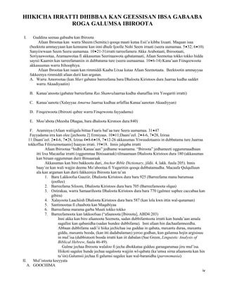 iv
HIIKICHA IRRATTI DHIBBAA KAN GEESSISAN IBSA GABAABA
ROGA GALUMSA IBIROOTA
I. Guddina seenaa gabaaba kan Ibiroota
Afaan Ibrootaa kan warra Sheem (Semitic) qooqa maati kutaa Esii’a kibba lixaati. Maqaan isaa
(beektota ammayyaan kan kenname kan inni dhufe Ijoolle Nohi Seem irraati (seera uumamaa. 5•32; 6•10).
Sanyiiwwaan Seem Seera uumamaa. 10•21-31irratti tarreefamera Akka Arabotaati, Ibirootaati,
Soriyaawootaa, Aramaawotaa fi akkasumas Seerinaawota qabatamaati, Afaan Seemotaa tokko tokko hidda
saynii Kaamin kan tarreefamaniin in dubbatama ture (seera uumaamaa. 10•6-14) Kana’aan Fiinqeewoota
akkasuumas warra Itihoophiya.
Afaan Ibrootaa kan isaan kan rimmiddi Kaaba Lixaa kutaa Afaan Seemotaata. Beektootin ammayyaa
fakkeenya rimmiddi afaan durii kan argatan.
A. Warra Amorootaa (kan Mari gabatee barreefama bara Dhaloota Kiristoos dura Jaarraa kudha saddet
warra Akaadiyaatin)
B. Kanaa’anoota (gabatee barreefama Ras ShamraJaarraa kudha shanaffaa irra Yoogariti irratti)
C. Kanaa’aanota (Xalayyaa Amarna Jaarraa kudhaa arfaffaa Kanaa’aanotan Akaadiyyan)
D. Finqeewoota (Ibirooti qubee warra Finqewoota fayyadamu)
E. Moo’abota (Meesha Dhagaa, bara dhaloota Kirstoos dura:840)
F. Araminya (Afaan waliigala bittaa Faaris bal’aa ture Seera uumamaa. 31•47
Fayyadama irra kan olee [jechoota 2] Ermiyaas. 10•11;Daani’eel. 2•4-6, 7•28, Iziraa
11:Daani’eel. 2•4-6, 7•28, Iziraa 4•8-6•18, 7•12-26 akkasumas Yiwuudotaanis in dubbatama ture Jaarraa
tokkoffaa Filiisxemotaanis] Isaayas irrati. 19•18. Innis jalqaba irratti
Afaan Ibirootaa “hidhii Kanaa’aan” jedhame waamama. “Ibiroota” jedhameeti oggummaadhaan
itti lixa Macaafaa irratti (oggummaa Binisaaraak) tilmaamaan Dhaloota Kiristoos dura 180 (akkasumas
kan biraan oggumman durii Binsaaraak
Akkasumas kan biro bakkoota duri, Anchor Bible Dictionary, jildii. 4, lakk. fuula 205). Innis
baay’ee kan wali wajjin deemu Mo’abootaa fi Yugaritiin qooqa dubbatamudha. Macaafa Qulqulluun
ala kan argaman kan durii fakkeenya Ibiroota kan ta’an
1. Bara Lakkoofsa Gaaziir, Dhaloota Kiristoos dura bara 925 (Barreefama mana barumsaa
ijoollee)
2. Barreefama Siloom, Dhaloota Kiristoos dura bara 705 (Barreefamoota olqaa)
3. Ostirakaa, warra Samaarihoota Dhaloota Kiristoos dura bara 770 (galmee suphee caccabaa kan
gibira)
4. Xalayoota Laachiish Dhaloota Kiristoos dura bara 587 (kan lola kwn ittin wal-qunaman)
5. Santimootaa fi chaabota kan Maqabiyaa
6. Barreefama marama garba Muuti tokko tokko
7. Barreefamoota kan lakkoofsaa (“afaanoota [Ibiroota], ABD4:203)
Inni akka kan biro afaanoota Seemota, sadan dubbifamtoota irratti kan hunda’aan amala
sagallee kan qabanidha (sadan hundee dubbifama). Inni afaan hin dachaafamneedha.
Abbaan dubbifama sadi’ii hiika jechichaa isa guddaa in qabata, maxantu duraa, maxantu
giddu, maxantu booda, (kan itti dadabalaman) yeroo godhan, kun galumsa hojin argisisuu
in mul’isa (dubbistooti booda irratti kan iit dabalan (Sue Green, Linguistic Analysis of
Biblical Hebrew, fuula 46-49).
Galme jechaa Ibiroota walaloo fi jecha dhokkataa gidduu garaagarumaa jiru mul’isa.
Hiikoti sagalee hunde jechaa sagaloota wajjiin wl-qabata (ka’umsa sirna afaanoota kan hin
ta’iin).Galumsii jechaa fi galumsi sagalee kan wal-baranidha (paronomasia).
II. Mul’istoota keeyyata
A. GOOCHIMA
 