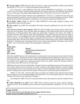 69
 “Ayyana waggaa” (BDB 290) jechi jedhu yeroo baay’ee wagga ayyanaasadaffaaisa guddaa argisiisuudhaaf
tajaajila (Bau 23:15-16, Lew 23). Dhiroota hundumaatiif gammachuu ture.
Jechi “Gammachuu” jedhu (BDB 926, KB 1280, Hiphil IMPERFECT) kallatiidhaan yeroo ilaalamuu
“Foolii” yeroo ta’uu kunnis Yaahiwweedhaan fudhatama kan argatee aarsaan kan itiin beekamuu gaalee Musee
kan ta’ee “foolii gaarii” kan jedhuu ilaalata (fakkeenyaa, Uma 8:21, Bau 29:18, 25,Lew 26:31, 1Sam 26:19).
5:22 Tokkummaa kan hin qabne amantaan yeeloo guddaadha (Isa 1:10-20, Er 7). Yaahiwween seera aarsaa isaa
guutumma gutuutti hin mormine , haa ta’uu malee seera aarsicha seeran ala haala fayyadamuu mormeera. (Qalbii
jijjiiranaan kan hin qabne kan godhamuu waaqeffannaa, seers malee kan ijaaramee gar tokkotti goru)!
 “In ilaalu” “ilaalu” (BDB 613, KB 661, Hiphil IMPERFECT) jecha jedhu fudhachuu yookaan irratti
waligaluudhaaf miiraa irratti dhi’aateera.
 “Kan yaadan” kun (BDB 597) aaresaadhaaf dhi’aachuuf kunuunsii godhamaafi kan turee horii saafila in
argisiisa.
5:23 “Iyya Fara keetii na duraa fageessi” (BDB 693, KB 747) Hiphil ajajaa keeyata qeenxee saala kormaa.
Fedhii sirri ta’ee kan qabuu ta’uu yoo malee baatee kan qulqull’ee fi Fara nama aja’ibsiisu yoo ta’eyyuu qoosan,
ofituulummaa fi Waaqayyoodhaaf jibba gudda kan argisiisuudha. Waaqayyo bifa duwwa utuu fedhiis in
barbaada! Lakkoofsi kunni gosoota kaaba mana Qulqullumma Yeruusaleem keessatti (Dawiitiin kan qinda’ee
Saamu’el isaa 2 5, 15) in godhamuu kan turan bifa waaqeffana, (jechuun, walitti qabama rajoota Far qinda’ee
Samu’eel isaadura 15) akka fudhatan argisiisa. Geggesitooti ishe (Iyerobi’am 1) saba shaakaala qaban giddutti
garagarummaan akka jiruu akka itti hin dhaga’amne isaan bakki aarsaan kaabaa (jechuu, Daanii fi Beeteel) akka
baayaatan in barbaadu turan. Gochamooti qeenxee ta’uun isaani nama dinqisiisa. Sirritamatti Amos lakk.23
keessatti waa’ee warra Beeteel jiratanii luboota gurguddaa itti dubbata jira.

NASB, NRSV,
TEV, NIV “Begena”
NKJV, NET “meesha Faruwwani kan foo’aa”
NJB “Masanqoo”
REV, JPSOA “Ullullee kan fakkaatuu”
Hiiki afaan ingilliffa baay’een akka argisiisanitti, kan ammayyoman kuni ammam kan siratee meesha Far akka
argisiisu hin beekan. Meeshaa Far isa kami wajjinu akka ramadamuu qabsiisa fudhachuuf 2 Samu’eel 6:5 fi Far
92:3 ilaala. Kan warra Asoor fakkii keenyan irra akka argisisanitti bifnii meeshaa kana akka keenya Viyooliin kan
ittiin taphatan, kirrii sagallee baasu saanduqa kan qaban meesha ta’uu danda’a. James M. Freeman, Manners
and Customs of the Bible fuula 221-22 irratti ilaala.
5:24 Kunni Amos keessatti luqisa beekamadha. Waaqayyo saba isaa waaqeffanna guyyaa murta’ani qofa osoo hin
taane tokkon tokkoon guyyaa eenyumma isaa irratti xiyyafanno akka godhan barbaada. Amantiin dhugaan
eenyumaa keenyaa male nu waan nutty goonu miti, haaa ta’uu malee eenyummaan keenya waan goonuun karaa
goonuu fi sababa goonuu keessatti ifatti hin aargamu. Wanta goonuu fi maaliif akka goonuuu (Maatiwoos 7).
“Murtii” fi “tolii” lakk. 7 keessatti akka jiruttii wal qabatee jira. Qabiyyee kana keessatti jechooti kakuu
Musee Waaqayyoo fi kan waaqefatuu giddutti waliti dhuufeenya sirri ta’e kan argiisiisa akka ture mucaan nama
fudhachuu isaa argisiisa. Kan waaqefatuu fi Waaqayyo.
Kun dhangala’uu (BDB 146, KB 193) gochami jedhuu keeyata miira ajajaa kan argisiisuu Niiphaal Jussive
dha.
 “Akka dhangala’aa in gogne” kunni (BDB 450) yoomiyyuu burqaa hin gogne argisiisa (jechuun,
waqatawwaa miti). Kunni damaqaa jireenya amanta kan ibsuu jecha dhokkata cimaadha (Er 22:3, Hiz 45:9, Mlk
6:8).
Amos 5:25-27
25
“Yaa warra Israa’el, yeroo lafa onaa keessas waggaa afurtama turan,
Qalma, kennaas anaaf dhi’eessitanittu moo ree*?
 